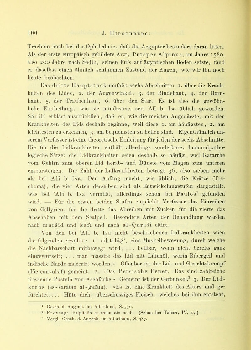 Trachom noch bei der Ophthalmie, dafs die Aegypter besonders daran litten. Als der erste europäisch gebildete Arzt, Prosper Alpinus, im Jahre 1580, also 200 Jahre nach Sädili, seinen Fufs auf ägyptischen Boden setzte, fand er daselbst einen ähnlich schlimmen Zustand der Augen, wie wir ihn noch heute beobachten. Das dritte HaujJtstück umfafst sechs Abschnitte: i. über die Krank- heiten des Lides, 2. der Augenwinkel, 3. der Bindehaut, 4. der Horn- haut, 5. der Traubenhaut, 6. über den Star. Es ist also die gewöhn- liche Eintheilung, wie sie mindestens seit Ali b. Isa üblich geworden. Sädili erklärt ausdrücklich, dafs er, wie die meisten Augenärzte, mit den Krankheiten des Lids deshalb beginne, weil diese 1. am häufigsten, 2. am leichtesten zu erkennen, 3. am bequemsten zu heilen sind. Eigenthümlich un- serem Verfasser ist eine theoretische Einleitung für jeden der sechs Abschnitte. Die für die Lidkrankheiten enthält allerdings sonderbare, humoralpatho- logische Sätze: die Lidkrankheiten seien deshalb so häufig, weil Katarrhe vom Gehirn zum oberen Lid herab- und Dünste vom Magen zum unteren emporsteigen. Die Zahl der Lidkrankheiten beträgt 36, also sieben mehr als bei 'Ali b. Isa. Den Anfang macht, wie üblich, die Krätze (Tra- choma); die vier Arten derselben sind als Entwickelungstufen dargestellt, was bei 'Ali b. Isa vermifst, allerdings schon bei Paulos' gefunden wird. — Für die ersten beiden Stufen empfiehlt Verfasser das Einreiben von Collyrien, für die dritte das Abreiben mit Zucker, für die vierte das Abschaben mit dem Scalpell. Besondere Arten der Behandlung werden nach mursid und käfi und nach al-Qurasi citirt. Von den bei 'Ali b. Isa nicht beschriebenen Lidkrankheiten seien die folgenden erwähnt: i. »iljtiläg^, eine Muskelbewegung, durch welche die Nachbarschaft mitbewegt wird; . . . heilbar, wenn nicht bereits ganz eingewurzelt; . . . man massire das Lid mit Lilienöl, worin Bibergeil und indische Narde macerirt worden.« Offenbar ist der Lid- und Gesichtskrampf (Tic convulsif) gemeint. 2. »Das Persische Feuer. Das sind zahlreiche fressende Pusteln von Aschfarbe.« Gemeint ist der Carbunkel.^ 3. Der Lid- krebs (as-saratän al-gafani). »Es ist eine Krankheit des Alters und ge- fürchtet. . . . Hüte dich, überschüssiges Fleisch, welches bei ihm entsteht, * Gesch. d. Augenh. im Alterthum, S. 376. ■'“ Freytag: Palpitatio et commotio oculi. (Schon bei Tabari, IV, 47.) ^ Vergl. Gesch. d. Augenh. im Alterthum, S. 387.