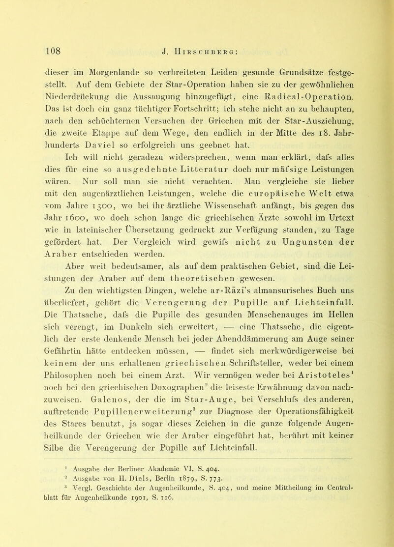 dieser im Morgenlande so verbreiteten Leiden gesunde Grundsätze festge- stellt. Auf dem Gebiete der Star-Operation haben sie zu der gewöhnlichen Niederdrückung die Aussaugung hinzugefügt, eine Radical-Operation. Das ist doch ein ganz tüchtiger Fortschritt; ich stehe nicht an zu behaupten, nach den schüchternen Versuchen der Griechen mit der Star-Ausziehung, die zweite Etappe auf dem Wege, den endlich in der Mitte des i8. Jahr- hunderts Da viel so erfolgreich uns geebnet hat. Ich will nicht geradezu widersprechen, wenn man erklärt, dafs alles dies für eine so ausgedehnte Litteratur doch nur mäfsige Leistungen wären. Nur soll man sie nicht verachten. Man vergleiche sie lieber mit den augenärztlichen Leistungen, welche die europäische Welt etwa vom Jahre 1300, wo bei ihr ärztliche Wissenschaft anfängt, bis gegen das Jahr 1600, wo doch schon lange die griechischen Ärzte sowohl im Urtext wie in lateinischer Übersetzung gedruckt zur Verfügung standen, zu Tage gefördert hat. Der Vergleich wird gewifs nicht zu Ungunsten der Araber entschieden werden. Aber weit bedeutsamer, als auf dem praktischen Gebiet, sind die Lei- stungen der Araber auf dem theoretischen gewesen. Zu den wichtigsten Dingen, welche ar-Räzi’s almansurisches Buch uns überliefert, gehört die Verengerung der Pupille auf Lichteinfall. Die Thatsache, dafs die Pupille des gesunden Menschenauges im Hellen sicli verengt, im Dunkeln sich erweitert, — eine Thatsache, die eigent- lich der erste denkende Mensch bei jeder Abenddämmerung am Auge seiner Gefährtin hätte entdecken müssen, — findet sich merkwürdigerweise bei keinem der uns erhaltenen griechischen Schriftsteller, weder bei einem Philosophen noch bei einem Arzt. Wir vermögen weder bei Aristoteles^ noch bei den griechisclien Doxographen^ die leiseste Erwähnung davon nach- zuweisen. Galenos, der die im Star-Auge, bei Verschlufs des anderen, auftretende Pupillenerweiterung® zur Diagnose der Operationsfähigkeit des Stares benutzt, ja sogar dieses Zeichen in die ganze folgende Augen- heilkunde der Griechen wie der Araber eingeführt hat, berührt mit keiner Silbe die Verengerung der Pupille auf Lichteinfall. * Ausgabe der Berliner Akademie VI, S. 404. Ausgabe von H. Diels, Berlin 1879, S. 773. * Vergl. Geschichte der Augenheilkunde, S. 404, und meine Mittheilung im Central blatt für Augenheilkunde 1901, S. 116.