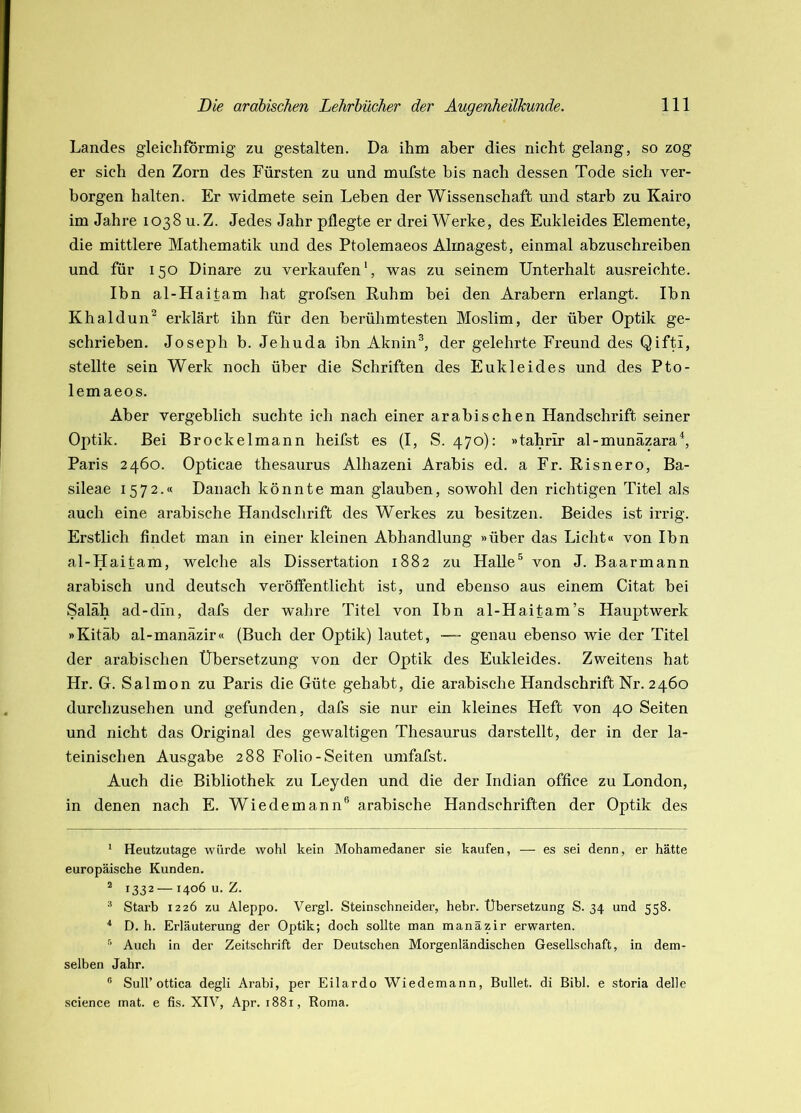 Landes gleichförmig zu gestalten. Da ihm aber dies nicht gelang, so zog er sich den Zorn des Fürsten zu und mufste bis nach dessen Tode sich ver- borgen halten. Er widmete sein Leben der Wissenschaft und starb zu Kairo im Jahre 1038 u.Z. Jedes Jahr pflegte er drei Werke, des Eukleides Elemente, die mittlere Mathematik und des Ptolemaeos Almagest, einmal abzuschreiben und für 150 Dinare zu verkaufen', was zu seinem Unterhalt ausreichte. Ibn al-Haitam hat grofsen Ruhm bei den Arabern erlangt. Ibn Khaldun^ erklärt ihn für den berühmtesten Moslim, der über Optik ge- schrieben. Joseph b. Jehuda ibn Aknin^, der gelehrte Freund des Qifti, stellte sein Werk noch über die Schriften des Eukleides und des Pto- lemaeos. Aber vergeblich suchte ich nach einer arabischen Handschrift seiner Optik. Bei Brockelmann heifst es (I, S. 470): »tahrir al-munäzara^, Paris 2460. Opticae thesaurus Alhazeni Arabis ed. a Fr. Risnero, Ba- sileae 1572.« Danach könnte man glauben, sowohl den richtigen Titel als auch eine arabische Handschrift des Werkes zu besitzen. Beides ist irrig. Erstlich findet man in einer kleinen Abhandlung »über das Licht« von Ibn al-Haitam, welche als Dissertation 1882 zu Halle® von J. Baarmann arabisch und deutsch veröffentlicht ist, und ebenso aus einem Citat bei Saläh ad-din, dafs der wahre Titel von Ibn al-Haitam’s Hauptwerk »Kitäb al-manäzir« (Buch der Optik) lautet, —~ genau ebenso wie der Titel der arabischen Übersetzung von der Optik des Eukleides. Zweitens hat Hr. G. Salmon zu Paris die Güte gehabt, die arabische Handschrift Nr. 2460 durchzusehen und gefunden, dafs sie nur ein kleines Heft von 40 Seiten und nicht das Original des gewaltigen Thesaurus darstellt, der in der la- teinischen Ausgabe 288 Folio-Seiten umfafst. Auch die Bibliothek zu Leyden und die der Indian office zu London, in denen nach E. Wiedemann® arabische Handschriften der Optik des * Heutzutage würde wohl kein Mohamedaner sie kaufen, — es sei denn, er hätte europäische Kunden. * 1332 — 1406 u. Z. ® Starb 1226 zu Aleppo. Vergl. Steinschneider, hebr. Übersetzung S. 34 und 558. * D. h. Erläuterung der Optik; doch sollte man manäzir erwarten. ■’ Auch in der Zeitschrift der Deutschen Morgenländischen Gesellschaft, in dem- selben Jahr. ® Suir ottica degli Arabi, per Eilardo Wiedemann, Bullet, di Bibi, e storia delle Science mat. e fis. XIV, Apr. 1881, Roma.