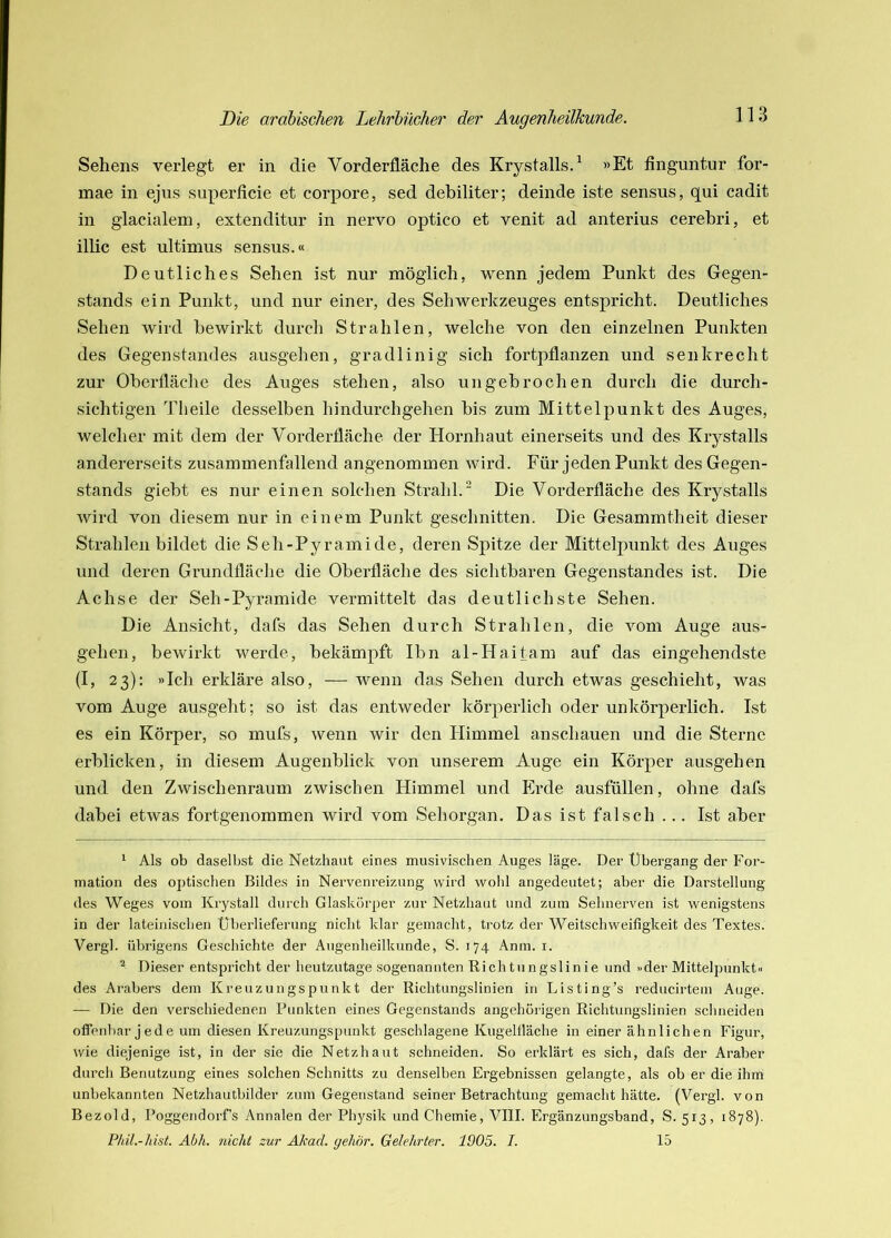 Sehens verlegt er in die Vorderfläche des Krystalls.^ »Et finguntur for- mae in ejus superficie et corpore, sed debiliter; deinde iste sensus, qui cadit in glacialem, extenditur in nervo optico et venit ad anterius cerehri, et illic est ultimus sensus.« Deutliches Sehen ist nur möglich, wenn jedem Punkt des Gegen- stands ein Punkt, und nur einer, des SehWerkzeuges entspricht. Deutliches Sehen wird bewirkt durch Strahlen, welche von den einzelnen Punkten des Gegenstandes ausgehen, gradlinig sich fortpflanzen und senkrecht zur Oberfläche des Auges stehen, also ungebrochen durch die durch- sichtigen Tlieile desselben hindurchgehen bis zum Mittelpunkt des Auges, welcher mit dem der Vorderfläche der Hornhaut einerseits und des Kiystalls andererseits zusammenfallend angenommen wird. Für jeden Punkt des Gegen- stands giebt es nur einen solchen Strahl.“ Die Vorderfläche des Krystalls Avird von diesem nur in einem Punkt geschnitten. Die Gesammtheit dieser Strahlen bildet die Seh-Pyramide, deren Spitze der Mittelpunkt des Auges und deren Grundfläche die Oberfläche des sichtbaren Gegenstandes ist. Die Achse der Seh-Pyramide vermittelt das deutlichste Sehen. Die Ansicht, dafs das Sehen durch Strahlen, die vom Auge aus- gehen, bewirkt werde, bekämpft Ibn al-Hai tarn auf das eingehendste (I, 23): »Ich erkläre also, — wenn das Sehen durch etwas geschieht, Avas vom Auge ausgeht; so ist das entweder körperlich oder unkörperlich. Ist es ein Körper, so mufs, Avenn wir den Himmel anschauen und die Sterne erblicken, in diesem Augenblick von unserem Auge ein Körper ausgehen und den Zwischenraum zwischen Himmel und Erde ausfüllen, ohne dafs dabei etAvas fortgenommen wird vom Sehorgan. Das ist falsch ... Ist aber ^ Als ob daselbst die Netzhaut eines musivischen Auges läge. Der Übergang der For- mation des optischen Bildes in Nervenreizung wird wohl angedeutet; aber die Darstellung des Weges vom Krystall durch Glaskörper zur Netzhaut und zum Sehnerven ist wenigstens in der lateinischen Überlieferung nicht klar gemacht, trotz der Weitschweifigkeit des Textes. Vergl. übrigens Geschichte der Augenheilkunde, S. 174 Anm. i. ^ Dieser entspricht der heutzutage sogenannten Richtungslinie und »der Mitteljounkt« des Arabers dem Kreuzungspunkt der Richtungslinien in Listing’s reducirtein Auge. — Die den verschiedenen Punkten eines Gegenstands angehorigen Richtungslinien schneiden offenbar jede um diesen Kreuzungspunkt geschlagene Kugellläche in einer ähnlichen Figur, wie diejenige ist, in der sie die Netzhaut schneiden. So erklärt es sich, dafs der Araber durch Benutzung eines solchen Schnitts zu denselben Ergebnissen gelangte, als ob er die ihm unbekannten Netzhautbilder zum Gegenstand seiner Betrachtung gemacht hätte. (Vergl. von Bezold, Poggendorf’s Annalen der Physik und Chemie, VIII. Ergänzungsband, S. 513, 1878). Phil.-hist. Abh. nicht zur Akad. gehör. Gelehrter. 1905. I. 15