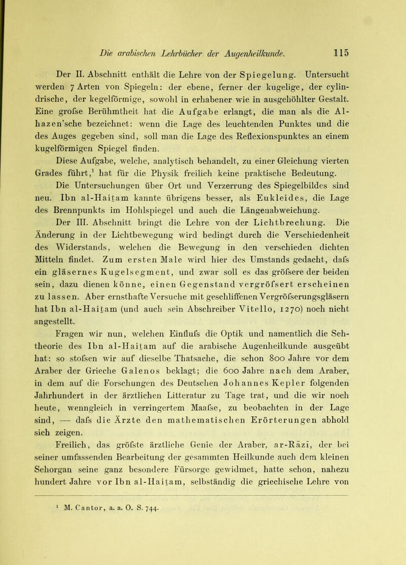 Der II. Abschnitt enthält die Lehre von der Spiegelung. Untersucht werden 7 Arten von Spiegeln: der ebene, ferner der kugelige, der cylin- drische, der kegelförmige, sowohl in erhabener wie in ausgehöhlter Gestalt. Eine grofse Berühmtheit hat die Aufgabe erlangt, die man als die Al- hazen’sche bezeichnet: wenn die Lage des leuchtenden Punktes und die des Auges gegeben sind, soll man die Lage des Reflexionspunktes an einem kugelförmigen Spiegel finden. Diese Aufgabe, welche, analytisch behandelt, zu einer Gleichung vierten Grades führt,' hat für die Physik freilich keine praktische Bedeutung. Die Untersuchungen über Ort und Verzerrung des Spiegelbildes sind neu. Ibn al-Haitam kannte übrigens besser, als Eukleides, die Lage des Brennpunkts im Hohlspiegel und auch die Längenabweichung. Der III. Abschnitt bringt die Lehre von der Lichtbrechung. Die Änderung in der Lichtbewegung wird bedingt durch die Verschiedenheit des Widerstands, welchen die Bewegung in den verschieden dichten Mitteln findet. Zum ersten Male wird hier des Umstands gedacht, dafs ein gläsernes Kugelsegment, und zwar soll es das gröfsere der beiden sein, dazu dienen könne, einen Gegenstand vergröfsert erscheinen zu lassen. Aber ernsthafte Versuche mit geschliffenen Vergröfserungsgläsern hat Ibn al-Haitam (und auch sein Abschreiber Vitello, 1270) noch nicht angestellt. Fragen wir nun, welchen Einflufs die Optik und namentlich die Seh- theorie des Ibn al-LIaitam auf die arabische Augenheilkunde ausgeübt hat: so stofsen wir auf dieselbe Thatsache, die schon 800 Jahre vor dem Araber der Grieche Galenos beklagt; die 600 Jahre nach dem Araber, in dem auf die Forschungen des Deutschen Johannes Kepler folgenden Jahrhundert in der ärztlichen Litteratur zu Tage trat, und die wir noch heute, wenngleich in verringertem Maafse, zu beobachten in der Lage sind, — dafs die Ärzte den mathematischen Erörterungen abhold sich zeigen. Freilich, das gröfste ärztliche Genie der Araber, ar-Räzi, der bei seiner umfassenden Bearbeitung der gesanimten Heilkunde auch dem kleinen Sehorgan seine ganz besondere Fürsorge gewidmet, hatte schon, nahezu hundert Jahre vor Ibn al-Haitam, selbständig die griechische Lehre von * M. Cantor, a. a. 0. S. 744.