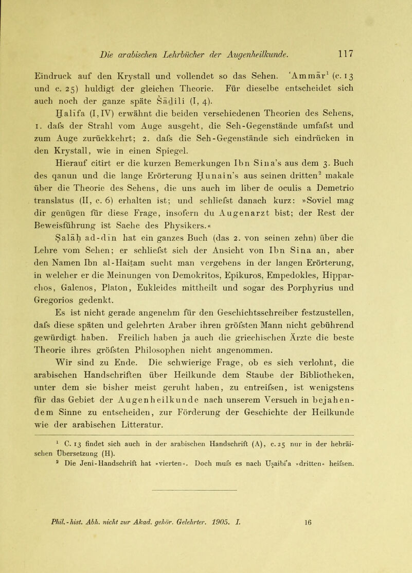 Eindruck auf den Krystall und vollendet so das Sehen. 'Ammär^ (t* *. 13 und c. 25) huldigt der gleichen Theorie. Für dieselbe entscheidet sich auch noch der ganze späte Sädili (1, 4). Halifa (I,IV) erwähnt die beiden verschiedenen Theorien des Sehens, I. dafs der Strahl vom Auge ausgeht, die Seh-Gegenstände umfafst und zum Auge zurückkehrt; 2. dafs die Seh-Gegenstände sich eindrücken in den Krystall, wie in einen Spiegel. Hierauf citirt er die kurzen Bemerkungen Ihn Sina’s aus dem 3. Buch des qanun und die lange Erörterung Hunain’s aus seinen dritten^ makale über die Theorie des Sehens, die uns auch im über de oculis a Demetrio translatus (II, c. 6) erhalten ist; und schliefst danach kurz: »Soviel mag dir genügen für diese Frage, insofern du Augenarzt bist; der Rest der Beweisführung ist Sache des Physikers.« Saläh ad-din hat ein ganzes Buch (das 2. von seinen zehn) über die Lehre vom Sehen; er schliefst sich der Ansicht von Ihn Sina an, aber den Namen Ihn al-Haitam sucht man vergebens in der langen Erörterung, in welcher er die Meinungen von Demokritos, Epikuros, Empedokles, Hippar- chos, Galenos, Platon, Eukleides mittheilt und sogar des Porphyrius und Gregorios gedenkt. Es ist nicht gerade angenehm für den Geschichtsschreiber festzustellen, dafs diese späten und gelehrten Araber ihren gröfsten Mann nicht gebührend gewürdigt haben. Freilich haben ja auch die griechisclien Ärzte die beste Theorie ihres gröfsten Philosophen nicht angenommen. Wir sind zu Ende. Die schwierige Frage, ob es sich verlohnt, die arabischen Handschriften über Heilkunde dem Staube der Bibliotheken, unter dem sie bisher meist geruht haben, zu entreifsen, ist wenigstens für das Gebiet der Augenheilkunde nach unserem Versuch in bejahen- dem Sinne zu entscheiden, zur Förderung der Geschichte der Heilkunde wie der arabischen Litteratur. ^ C. 13 findet sich auch in der arabischen Handschrift (A), c. 25 nur in der hebräi- schen Übersetzung (H). * Die Jeni-Handschrift hat »vierten«. Doch mufs es nach U.saibi'a »dritten« heifsen.