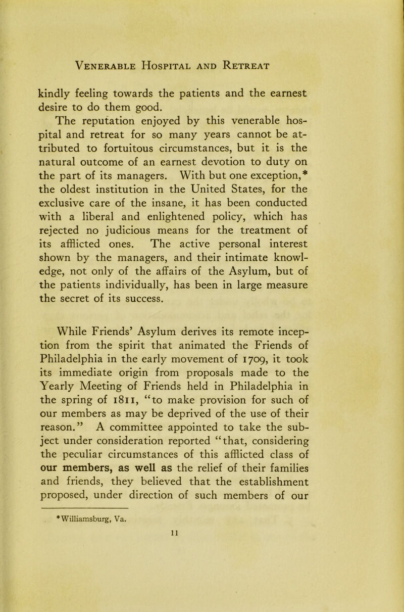 Venerable Hospital and Retreat kindly feeling towards the patients and the earnest desire to do them good. The reputation enjoyed by this venerable hos- pital and retreat for so many years cannot be at- tributed to fortuitous circumstances, but it is the natural outcome of an earnest devotion to duty on the part of its managers. With but one exception,* the oldest institution in the United States, for the exclusive care of the insane, it has been conducted with a liberal and enlightened policy, which has rejected no judicious means for the treatment of its afflicted ones. The active personal interest shown by the managers, and their intimate knowl- edge, not only of the affairs of the Asylum, but of the patients individually, has been in large measure the secret of its success. While Friends’ Asylum derives its remote incep- tion from the spirit that animated the Friends of Philadelphia in the early movement of 1709, it took its immediate origin from proposals made to the Yearly Meeting of Friends held in Philadelphia in the spring of 1811, “to make provision for such of our members as may be deprived of the use of their reason.” A committee appointed to take the sub- ject under consideration reported “that, considering the peculiar circumstances of this afflicted class of our members, as well as the relief of their families and friends, they believed that the establishment proposed, under direction of such members of our * Williamsburg, Va.
