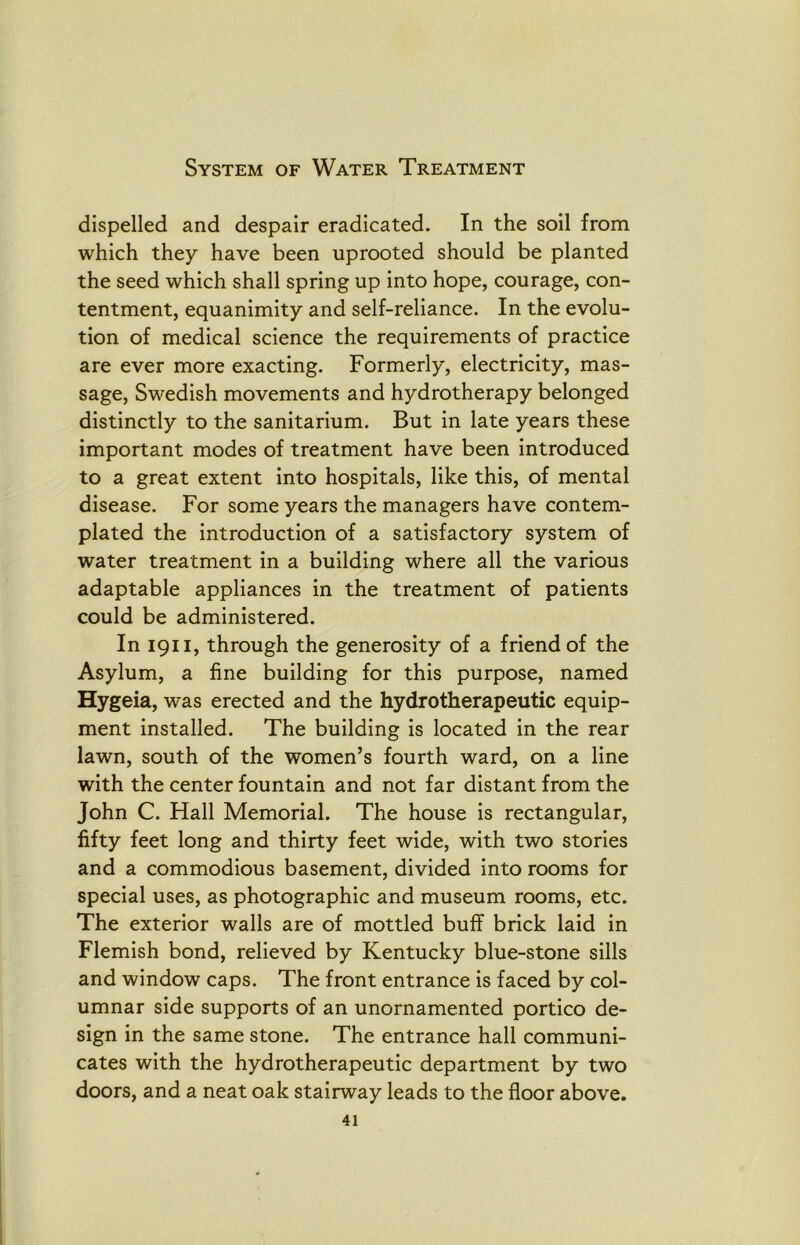 System of Water Treatment dispelled and despair eradicated. In the soil from which they have been uprooted should be planted the seed which shall spring up into hope, courage, con- tentment, equanimity and self-reliance. In the evolu- tion of medical science the requirements of practice are ever more exacting. Formerly, electricity, mas- sage, Swedish movements and hydrotherapy belonged distinctly to the sanitarium. But in late years these important modes of treatment have been introduced to a great extent into hospitals, like this, of mental disease. For some years the managers have contem- plated the introduction of a satisfactory system of water treatment in a building where all the various adaptable appliances in the treatment of patients could be administered. In 1911, through the generosity of a friend of the Asylum, a fine building for this purpose, named Hygeia, was erected and the hydrotherapeutic equip- ment installed. The building is located in the rear lawn, south of the women’s fourth ward, on a line with the center fountain and not far distant from the John C. Hall Memorial. The house is rectangular, fifty feet long and thirty feet wide, with two stories and a commodious basement, divided into rooms for special uses, as photographic and museum rooms, etc. The exterior walls are of mottled buff brick laid in Flemish bond, relieved by Kentucky blue-stone sills and window caps. The front entrance is faced by col- umnar side supports of an unornamented portico de- sign in the same stone. The entrance hall communi- cates with the hydrotherapeutic department by two doors, and a neat oak stairway leads to the floor above.