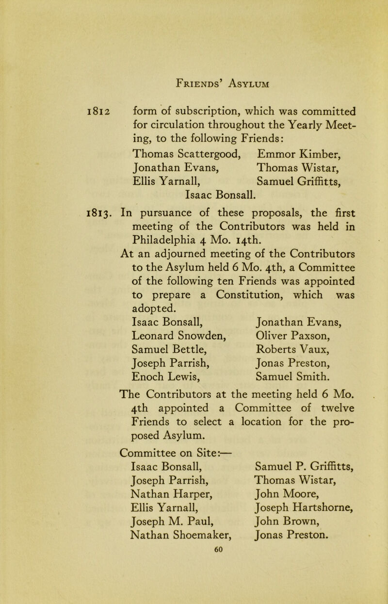 1812 form of subscription, which was committed for circulation throughout the Yearly Meet- ing, to the following Friends: Thomas Scattergood, Emmor Kimber, Jonathan Evans, Thomas Wistar, Ellis Yarnall, Samuel Griffitts, Isaac Bonsall. 1813. In pursuance of these proposals, the first meeting of the Contributors was held in Philadelphia 4 Mo. 14th. At an adjourned meeting of the Contributors to the Asylum held 6 Mo. 4th, a Committee of the following ten Friends was appointed to prepare a Constitution, which was adopted. Isaac Bonsall, Leonard Snowden, Samuel Bettle, Joseph Parrish, Enoch Lewis, Jonathan Evans, Oliver Paxson, Roberts Vaux, Jonas Preston, Samuel Smith. The Contributors at the meeting held 6 Mo. 4th appointed a Committee of twelve Friends to select a posed Asylum. Committee on Site:— Isaac Bonsall, Joseph Parrish, Nathan Harper, Ellis Yarnall, Joseph M. Paul, Nathan Shoemaker, location for the pro- Samuel P. Griffitts, Thomas Wistar, John Moore, Joseph Hartshorne, John Brown, Jonas Preston. 60