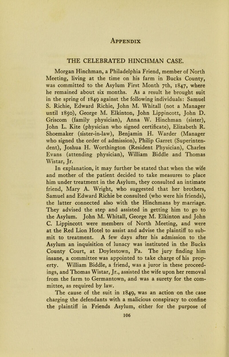 THE CELEBRATED HINCHMAN CASE. Morgan Hinchman, a Philadelphia Friend, member of North Meeting, living at the time on his farm in Bucks County, was committed to the Asylum First Month yth, 1847, where he remained about six months. As a result he brought suit in the spring of 1849 against the following individuals: Samuel S. Richie, Edward Richie, John M. Whitall (not a Manager until 1850), George M. Elkinton, John Lippincott, John D. Griscom (family physician), Anna W. Hinchman (sister), John L. Kite (physician who signed certificate), Elizabeth R. Shoemaker (sister-in-law), Benjamin H. Warder (Manager who signed the order of admission), Philip Garret (Superinten- dent), Joshua H. Worthington (Resident Physician), Charles Evans (attending physician), William Biddle and Thomas Wistar, Jr. In explanation, it may further be stated that when the wife and mother of the patient decided to take measures to place him under treatment in the Asylum, they consulted an intimate friend, Mary A. Wright, who suggested that her brothers, Samuel and Edward Richie be consulted (who were his friends), the latter connected also with the Hinchmans by marriage. They advised the step and assisted in getting him to go to the Asylum. John M. Whitall, George M. Elkinton and John C. Lippincott were members of North Meeting, and were at the Red Lion Hotel to assist and advise the plaintiff to sub- mit to treatment. A few days after his admission to the Asylum an inquisition of lunacy was instituted in the Bucks County Court, at Doylestown, Pa. The jury finding him insane, a committee was appointed to take charge of his prop- erty. William Biddle, a friend, was a juror in these proceed- ings, and Thomas Wistar, Jr., assisted the wife upon her removal from the farm to Germantown, and was a surety for the com- mittee, as required by law. The cause of the suit in 1849, was an action on the case charging the defendants with a malicious conspiracy to confine the plaintiff in Friends Asylum, either for the purpose of