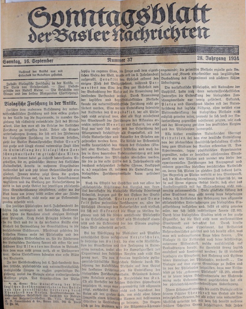 &0 fatt Sonntag, 16. September stummer 37 Stfadjbrui bet Hriilel nur mit ©rtauBniS bet SRebaftion gefiattet. guhalt: ffliologifdjc gorfdmng in her Stnhfe. — $Die ©eele öon @ried)enlanb. — 3toet £tchei« gebiete öon Kubolf Äietoe. — Sie ©efehidd« öon ©imon unb den beiden SKargareten (Sortierung). 25ioIagt|d)e fterföuncj in ber 9lntife. Bmifdjen bem mobernen Stuffdjwung ber natur* toiffeufcbaftüd)en gorfdjung unb bem erften großen in ber Slntifc lag bie ftagnierenbe, in mancher Se= giebung fid) rüdmärti entwideln'be 3£it bei SKittel« alteri, über ben man oft bie Erfolge ber ftaffifd)en gorfdjung gu bergeffen droht. lieber alle Eingel« unterfudjungen hinweg, bie fiel) mit ber görberung ber Biologifdjen gorfdjung im Stttertum befaffen, gieljt ber Sailer Sotanifprofeffor ©uftab ©enn*) bai große unb Iängft einmal notwendige gagit über bie Enttoidlung ber biologifdjen gor« fdjungimethobe im g r i e dj i f d) e n 2111 e r« tum unb Fommt ba&et au öußerft intereffanten Er« gebnifien, bie er, gründlicher Kenner bei flaffifdjen SMturFreifei, bereiti in mehreren Eingelftubien bor6ereitet hat unb feßt feiner ©efamtüberfidjt ein» gliedert. gmmer toieber geigt ©enn bie großen, bringipießen Sinien auf, bie bon ber SetailFrämerei mcgfüljren unb bie ©teHung gut Katurforfcbung je« toeili in bai große ©ebiet ber fetoeiligen pbilofobhi : fdjen ©ninbanfdjauung eingliebenr, außer Wo ber Sioi bann um feiner felbft mißen ober gur görbe« rung ber £eiIFunff, nidjt mehr nur au Erfenntnii» gmeefen erforfdjt mirb. Sie jonifdjen pdlofobhen bei 6. gahrhunberti Be« bßten fidj bormiegenb mit Foimifdjen Problemen unb feßten bie Slnnaßme einei eingigen Urbingi ober pingipi. Sroß b'iefei pingipi Bildeten für ie bie SBelt unb bie in ißr mirFenben Kräfte eine Einheit bei Sertoanblung ber ©runbfubftang in bie berfd)iebenen ©ubftangen. Slßetbingi gehörten bie rüheften Siamen mehr ber pjilofopbie unb ben dhilofodhifchen Sßiffenfdjaften an, für bie görberung ber biologifcßen gorfdjung Fommt al§ erfter für uni dßbarer SIrgt 2111 m a i o n bon ßroton in S'etradd, ben bem man nicht genau meiß, ob er Pdßagoreer toar. ©eine Sierfeftionen bebeuten eine erfte Slüte ber 2tnatomie. Sn ber SMfcbetradjtung bei 6. gahrhunberti ftan« ben fütlidhe, bhtlofophifdie unb naturWiffertfcboftlich« mebiginifebe gragen in engfter gegenfettiger Se» giebung, mobei bie Siologie einige bielberfdred)enbe Slnfänge geigte. Sai ©runbdvoblem ber pilo» •) ©. ©tnn: Sie entmidtung bex Bio« logifdjen gotfd)ung8methobe in ber Slntile unb ihre g t u n b f ä ßl i $e görberung butdj Xheophraft Bon ©refus. «eröffenttidungen ber ©dtoei3eri(den ®e[ett{dcfl für ©efd'dtc ber iWebiain unb bet SlaiurmifjenfdKiften ®b. VI1L 53erlag bon £- 3i. ©auetiänber & 6a., Slarau 1933, 262 G Slireis 12 gt. 50, v fodhie im engeren Sinn, bie grage nach bent eigent» liehen SBefen ber Sßelt, mürbe erft im 5. galjrhunbert aufgeroßt, ^ e r a F l i t öon Epljefu§ erFennt ben einigen gluß bei äSeltgcfdebeni, mährenb Sß a t« m e n i b e i bon Elea ben 2öeg 3ur Söahrheit bott ber Seo6adjiung ber Katar auf bie 2tnmenbung bei benFenben Serftanbei beilegt. Surdj 2lnmenbung ber logifdten unb begriffibialeFtifdjen SKethobe Fonnte bie naturWiffenfdpftltd)e gorfdjung nicht ge« förbert merben. Eine meiterc Enttoidlung bebeutete bai 2luftreten bei Empeboflei, ber ali Pjilo» fobh nid)t original mar, aber ali 2lrgt minbefteni ben ©tanbbunft ber gor|djungen bei 2llFmaion er« reichte, mährenb SK e n e ft o r aui ©gbarii, ber nicht 2lrgt mar unb fiel) mehr mit ber Erforfdmng ber Sflangenmelt befchäftigte ali EmbeboFlei, ali ber ältefte Katurforfdfer unb SotaniFer ber ©riechen an« gefbrochen merben Fann. Sie 2C&fi<f>t ber ErFenntnii moßte houbtfächlich b-en ©ruttb bei ©eienben (Ein heit ober SSielFjeit, SItome) feftfteßen unb muß ba^ her in ihrer bauernben 2lu§einanber|eßung mit bem ^aubtbroblem ber SßhiUjbbhie überlaffen merben, für bie ja bie erfte Hälfte bei 5. gahrhunberti ali- burähaui erfolgreichei Spaltet (genon, SeuFibboi u. a.) angufehen ift, mährenb bie Entmidlung ber biologtfchen gorfchungimethobe Faum geförbert mürbe. Sluch bre ©Febfii ber ©obhiften unb üor aßem ber bhilofobhifche Kihiltimur bei ©orgiai bon £con« ttni beeinflußte bie biologifche SKefbobe Feineimegi förberfief), bagegen gab ihr bai ©bftem ber ©obht« ffen neuen Sluffrieb. iPb°tagorai unb S e m o« Fr i t ffeßen mefentliche Ömrfcljungen an, aber ber Shilofobh iibermiegt ben ;Katurforf<hcr noch bielfad), bii fid) mit ©ofratei bie SSege gu febeiben be« ginnen unb fid) bie büher umfaffenbe SJhüofßbhie in bie Erforfdjung ber (ffEjif unb SKetabhhfif einer« feiti unb bie Erfenntnii ber ben ©innen gugäng« Fichen SEßcIt anberfeiti auf teilt. Sei ber SBürbigung bejr SKebiginer unb ißhüfifer unterfcheibet ©enn berfdjiebene 21 e r g t e f dj u I e n, fo biejenige bon ®nibo j, bie eine erfte Slaifififa« tion ber ^ranfheiten unb ihre Belegung in Unter« arten bornahm, mobei aber bie ®omdligiertbeit bei Organiimui ben Fnibifden Slergten nod) nidjt Flar genug mar. Sie bon 21fmaion begrünbete bhthu« goreifdHübitalifche 2lergtü<hule förberte burd» 2lb« lehnung ber bialeftifdgen SKethobe auf bem ©ebiet bet FonFreten Ericheinmfgcn bie Entmidlung ber 6iologifd)en gorfchungimidhobe. Sefonberi bebeut» iame Kefultate ergielte i;e 2lergtefd)ule bon o i. Db ali Serfaffer ber fen hen ©djriften ©ibboFraiei angufehen ift, mogu man gegenmärtig faft aßgemein neigt, entfeheibet ©enn nicht unb bezeichnet ben 2lutor ali ben großen Soer, um nicht ohne fichere 8eugniffe einen hiftorifcß n Kamen mit beffimmten Schriften in Kerbtnbung gu bringen, gm ©egen« faß gu ben Änioiem mi b bie 2lügemeiu«S:hcrabie 28. Safyrgana 1934 angemanbt; bie primitibe SKethobe ergielte gute Ke« fultate auf ©runb eingehenbfter unb forgfältigfter Seobachtung bei Drganiimui unb nüchtern Fühlet Ueherlegung. Sie borfoFratifche iPhilofobhie» mit 2luinahme ber ©obhiftif/ hatte troß ihren naturmiffenfdjaftlichen gntereffen bie Entmidlung ber biologtfchen gor- fdjungimethobe nur ioenig geförbert. ©ofratei, sp I a t o tt unb ©beuflpboi ichufen erft ber Katar« forfchung bai togifche Kiiftgeug, ohne melchei eine SSBeiterentmidlung bet biologifcßen SKethobe nicht möglich getoefen märe, biemohl fie fich fonft ber Ka« turforfchnng gegenüber indifferent geigten, Inie auch aui ber Slbneigung gm [dien ben diuFtifchen Slergten unb ben iPhtlofobhEu herborgebt. 2lße biiher ermähnten Katurfotfcher überragt 2lriftoteIe§, bei bem eine deutliche Entmidlung bon ber dlatonifdjen iöealiftifdHheFuIatiben Sinftcl* Iung gum ©tubinm bet Kealien erFennbar ift. Sen Ejbcrimenten, fogar bhßPatifchen Ejbertatenten gegenüber, nahm er benfelhen ablehnenben ©taub« bunft ein mie iplaton unb menbet Wie biefer ben ejberimenteßen gorfdntngen bei 2lnaragora§ unb anderer gegenüber biefelben berädhtlichen 2lu§briide an, deren fid>, ipiaton i|n gleichen Saß bedient hatte, gm ©egenfaß gu Paton bertritt er ben ©tanbbunft, baß bie Sßahrnehmung1, Feineimegi trügerifch fei, Wo fie auf ihrem eigenem ©ebiet bleibt, baß aber bai SSorfteßungibilb mit ber SSahrnehmung nicht not« Wendig gnfammenfaße. Siefe glüdliche Söfung bei alten poblemi mag nicht Wenig bagu betgetragen haben, baß 2lriftoteIei ben Uebergang bon aßgemein bhilofobhrfchen Unterfuchungen gttr biologifchen Ein« gelforfchung boßgießen und, faßi ei nötig geWefen Wäre, bot fich felbft rechtfertigen fonnte (©. 80). Surdj feine biologifdjen Studien Wirb er ber große Organifer, ber die SBelt nicht bom mathematifdien ©tanbbunft aui betraddet bat. Surch birefte Seobachtung, ohne Ejb-eriment, hat 2(riftotclei Slußerorbentfi-djci geleiftet unb fah bereiti aßei, Wai man mit unbewaffnetem Slttge fehen Fonnte. „Sie Siologie ift für Slriftotelei nod) Feine felbftänbige, autonome 2Biffenfd)aft, wcldje auifddteßlich auf Seobnchtungen beruht, bie ihrerfeiti ftreng Iogiich aualßfiert und Fombiniert Werben; fie ift bielmehr pgufagen ein «Pfropfreis, bai Kahrung unb Eidfteng feiner Unterlage, ber Shilofobh'o, berbanft... Sie Siologie auf ihre eigene ©rttnblage gu fteßen unb fie bon ber Shüofobhm loigulöfen, bagu War Slrifto« telei gu fehr „geborener pjilofobh (©.29), o6wohI er itt feiner leßten @<haffeitiberiobe ber SBahrneh« mung mehr ErfcmtiniiWert gugefdjrieben hat ali ber bhiIofobhifd)=berftaitbeimäßigen Ueberlegung. ghren ©öhebunft errcidde bie antife Siologie erft in feinem Schüler Sho°hhraft bon Erefoi ali dem brin3iptcßenKeuerer,ber ali erfter tetn naturWiffen« fdjaftlid) geforfdd hat, mit dem fid) bereiti mehrere frühere Schriften ©<mni befdjüftigten. Sicht gahre