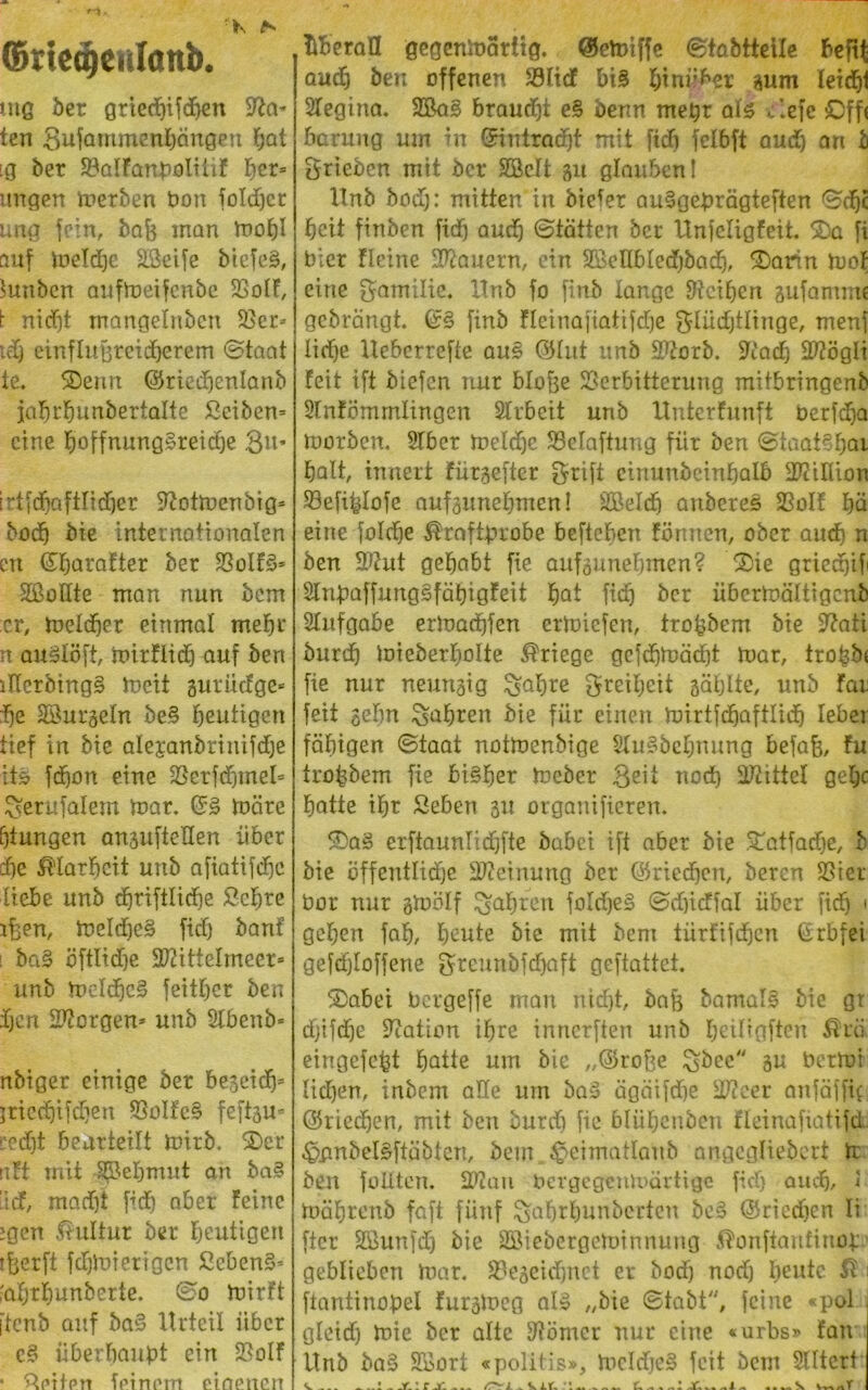 : K ^ r-\. ©rtccgcislönb uiß bet griedbifdjen %ta* ten gufautmenbängen bat iq ber ValFanpoliüF F)er* ungen werben Pon foldjer una fein, baf? man mobl auf meldje Vkife biefe§, ^unben aufmeifenbe VolF, t nicht mangelnbcn Ver* tdj einflußreicherem ©taat te. ©ertn ©riedjenlanb iabrbünbertalte Seibern eine hoffnungsreiche 3u* irtfdjaftlidjer Üftotmeubig* bod) bie internationalen cn ©barafter ber VoIFS* 2ßoüte man nun bem er, melier einmal mehr n auSlöft, mirflid) auf ben lUerbingS meit gurücFge* ^e äfotrgeln be.S heutigen tief in bie alepanbrinifdje it£ fdjon eine Vetfdjmel* Serufalem mar, ©3 märe (jiungen anauftellen über die Klarheit uttb afiatifd^c liebe unb djriftlidje Sehre ißen, meldjeS fid) banf ! ba§ öftltdje SIHttelmeer* unb meldbcS feitber ben djen SWorgen* unb Slbettb* nbiger einige ber begeidp jrieebifdjen VoIFeS feftau* cedjt beurteilt mitb, ©er rtFt mit S^ebmnt an baS ’icF, mad)t fidb aber Feine jgen Kultur ber blutigen ?&erft fdjmierigcn SebenS* 'abrbunberte. ©o mirFt itenb auf baS Urteil über cS überhaupt ein VolF • Seiten feinem eiaenen überall gegenmatitg. ©etoiffc ©iabtteile beftt auch ben offenen VltcF bis hinüber gum leicht Slegina, 2Ba3 braudji e§ benn mehr als tiefe £>ff< barung um in ©iniradjt mit [ich fclbft auch an b ^rieben mit ber Vtelt 31t glaubcnl Unb bod): mitten in biefer ausgeprägteren ©djc beit finben fid) aud) ©tätten ber UnfeligFeit. ©a fi Pier Heine dauern, ein SBeHbledfbadj, ©arm moF eine gamilie. Unb fo finb lange Reiben gufammc gebrängt. finb fleinafiatifcfje gliidjtlinge, tnenf lid)e Ueberrefte au£ ©litt unb Vtorb. STFad) SWögli Feit ift biefen nur blo&e Verbitterung mitbringenb SFnFömmlingen Arbeit unb UnterFunft Perfcba morben. 2lber meldje Velaftung fiir ben ©taat§bnr halt, innert Füraefter griff cinunbeinbalb Million Vefiplofe aufaunebmen! SBeldj aubereS VolF bä eine foId)e Kraftprobe befteben Fönnen, ober and) n ben 2ftut gehabt fie aufaunebmen? ©ie gricdjif HnpaffungSfäbigFeit bat fid) ber übermältigenb Slufgabe ermadjfen ermiefen, tropbem bie 9?ati burdj mieberliolte Kriege gefdjmäd)t mar, tropb* fie nur neunaig £$abre greibeit gäblte, unb Far feit gehn fahren bie für einen mirtfdjaftlid) leber fähigen ©taat notmenbige SFuSbcbnung bejah/ Fu tropbem fie bisher meber 8eit nod) Mittel gebe batte ibr Sehen 51t orgauifieren. ©aS erftaunlidbfte babei ift aber bie ©atfadje, b bie öffentliche Meinung ber ©riechen, bereu Vier Per nur gmölf fahren foIdjeS ©djicFfal über fiep ' geben fab, beute bie mit bem türFifdjen (Srbfei gefdjlofferte greunbfdbaft geftattet. ©abei Pcrgeffe man nicht, baß bamalS bie gr djifdje Nation ihre innerften unb beiligften Krä eingefept batte um bie „©rohe $;bee au Permi lieben, inbem ade um baS ägäifdbe Sftcer anfäffic ©rtedben, mit ben burd) fie blübenben Fleinafiatifd ^imbeBftäbten, bem^eimatlaub angcgliebert ti ben füllten. VZau Pergegcnmärtige fid) audb, 1 mäbrenb faft fünf ^abrbunberten be6 ©riedjen Ii fter Sßutifd) bie Sßiebergeminnung Konfiaufittop. geblieben mar. Vegeidbnet er bod) nod) beute K 1 ftantinopel Furameg al» „bie ©tabt/;, feine «pol gletdj mie ber alte Körner nur eine «urbs» Fan Unb ba§ SKort «politis», mcldje§ feit bem SUtcrt ^,.r.:rj. :