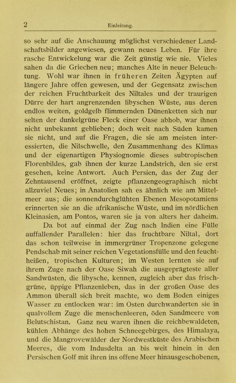 so sehr auf die Anschauung möglichst verschiedener Land- schaftsbilder angewiesen, gewann neues Leben. Für ihre rasche Entwickelung war die Zeit günstig wie nie. Vieles sahen da die Griechen neu; manches Alte in neuer Beleuch- tung. Wohl war ihnen in früheren Zeiten Ägypten auf längere Jahre offen gewesen, und der Gegensatz zwischen der reichen Fruchtbarkeit des Niltales und der traurigen Dürre der hart angrenzenden libyschen Wüste, aus deren endlos weiten, goldgelb flimmernden Dünenketten sich nur selten der dunkelgrüne Fleck einer Oase abhob, war ihnen nicht unbekannt geblieben; doch weit nach Süden kamen sie nicht, und auf die Fragen, die sie am meisten inter- essierten, die Nilschwelle, den Zusammenhang des Klimas und der eigenartigen Physiognomie dieses subtropischen Florenbildes, gab ihnen der kurze Landstrich, den sie erst gesehen, keine Antwort. Auch Persien, das der Zug der Zehntausend eröffnet, zeigte pflanzengeographisch nicht allzuviel Neues; in Anatolien sah es ähnlich wie am Mittel- meer aus; die sonnendurchglühten Ebenen Mesopotamiens erinnerten sie an die afrikanische Wüste, und im nördlichen Kleinasien, am Pontos, waren sie ja von alters her daheim. Da bot auf einmal der Zug nach Indien eine Fülle auffallender Parallelen: hier das fruchtbare Niltal, dort das schon teilweise in immergrüner Tropenzone gelegene Pendschab mit seiner reichen Vegetationsfülle und den feucht- heißen, tropischen Kulturen; im Westen lernten sie auf ihrem Zuge nach der Oase Siwah die ausgeprägteste aller Sandwüsten, die libysche, kennen, zugleich aber das frisch- grüne, üppige Pflanzenleben, das in der großen Oase des Ammon überall sich breit machte, wo dem Boden einiges Wasser zu entlocken war: im Osten durchwanderten sie in qualvollem Zuge die menschenleeren, öden Sandmeere von Belutschistan. Ganz neu waren ihnen die reichbewaldeten, kühlen Abhänge des hohen Schneegebirges, des Himalaya, und die Mangrovewälder der Nordwestküste des Arabischen Meeres, die vom Indusdelta an bis weit hinein in den Persischen Golf mit ihren ins offene Meer hinausgeschobenen,