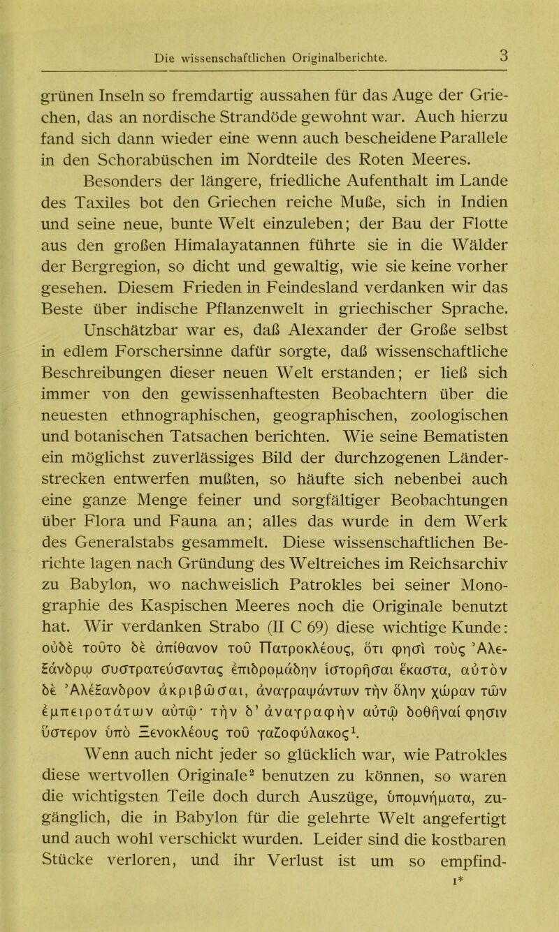 grünen Inseln so fremdartig aussahen für das Auge der Grie- chen, das an nordische Strandöde gewohnt war. Auch hierzu fand sich dann wieder eine wenn auch bescheidene Parallele in den Schorabüschen im Nordteile des Roten Meeres. Besonders der längere, friedliche Aufenthalt im Lande des Taxiles bot den Griechen reiche Muße, sich in Indien und seine neue, bunte Welt einzuleben; der Bau der Flotte aus den großen Himalayatannen führte sie in die Wälder der Bergregion, so dicht und gewaltig, wie sie keine vorher gesehen. Diesem Frieden in Feindesland verdanken wir das Beste über indische Pflanzenwelt in griechischer Sprache. Unschätzbar war es, daß Alexander der Große selbst in edlem Forschersinne dafür sorgte, daß wissenschaftliche Beschreibungen dieser neuen Welt erstanden; er ließ sich immer von den gewissenhaftesten Beobachtern über die neuesten ethnographischen, geographischen, zoologischen und botanischen Tatsachen berichten. Wie seine Bematisten ein möglichst zuverlässiges Bild der durchzogenen Länder- strecken entwerfen mußten, so häufte sich nebenbei auch eine ganze Menge feiner und sorgfältiger Beobachtungen über Flora und Fauna an; alles das wurde in dem Werk des Generalstabs gesammelt. Diese wissenschaftlichen Be- richte lagen nach Gründung des Weltreiches im Reichsarchiv zu Babylon, wo nachweislich Patrokles bei seiner Mono- graphie des Kaspischen Meeres noch die Originale benutzt hat. Wir verdanken Strabo (II C 69) diese wichtige Kunde: oube touto öe aTuÖavov xou TTaxpoKXeou^, öxi (pi^cri xou<; ’AXe- Havöpuj aucrxpaxeuaavxa^ eTnbpojuaöriv icrxopfjcrai eKacrxa, auxöv be AXeHavöpov aKpißducfai, dvaYpaijjavxaiv xf]v öXr|v xwpav xüuv egTTeipoxdxu)v auxuj* xrjv ö’ dvcxypacpriv cxuxuj boGfjvai cpr|Oiv uaxepov uttö EevoKXeoix; xou jalocpvXaKoq1. Wenn auch nicht jeder so glücklich war, wie Patrokles diese wertvollen Originale2 benutzen zu können, so waren die wichtigsten Teile doch durch Auszüge, uirogvfigaxa, zu- gänglich, die in Babylon für die gelehrte Welt angefertigt und auch wohl verschickt wurden. Leider sind die kostbaren Stücke verloren, und ihr Verlust ist um so empfind-