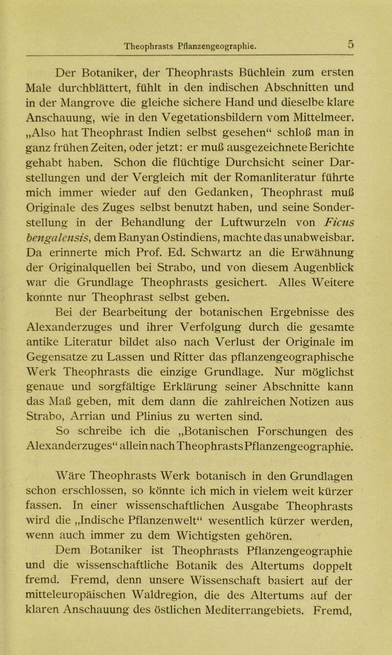 Der Botaniker, der Theophrasts Büchlein zum ersten Male durchblättert, fühlt in den indischen Abschnitten und in der Mangrove die gleiche sichere Hand und dieselbe klare Anschauung, wie in den Vegetationsbildern vom Mittelmeer. „Also hat Theophrast Indien selbst gesehen“ schloß man in ganz frühen Zeiten, oder jetzt: er muß ausgezeichnete Berichte gehabt haben. Schon die flüchtige Durchsicht seiner Dar- stellungen und der Vergleich mit der Romanliteratur führte mich immer wieder auf den Gedanken, Theophrast muß Originale des Zuges selbst benutzt haben, und seine Sonder- stellung in der Behandlung der Luftwurzeln von Ficus bengalensis, dem Banyan Ostindiens, machte das unabweisbar. Da erinnerte mich Prof. Ed. Schwartz an die Erwähnung der Originalquellen bei Strabo, und von diesem Augenblick war die Grundlage Theophrasts gesichert. Alles Weitere konnte nur Theophrast selbst geben. Bei der Bearbeitung der botanischen Ergebnisse des Alexanderzuges und ihrer Verfolgung durch die gesamte antike Literatur bildet also nach Verlust der Originale im Gegensätze zu Lassen und Ritter das pflanzengeographische Werk Theophrasts die einzige Grundlage. Nur möglichst genaue und sorgfältige Erklärung seiner Abschnitte kann das Maß geben, mit dem dann die zahlreichen Notizen aus Strabo, Arrian und Plinius zu werten sind. So schreibe ich die „Botanischen Forschungen des Alexanderzuges“ allein nach Theophrasts Pflanzengeographie. Wäre Theophrasts Werk botanisch in den Grundlagen schon erschlossen, so könnte ich mich in vielem weit kürzer fassen. In einer wissenschaftlichen Ausgabe Theophrasts wird die „Indische Pflanzenwelt“ wesentlich kürzer werden, wenn auch immer zu dem Wichtigsten gehören. Dem Botaniker ist Theophrasts Pflanzengeographie und die wissenschaftliche Botanik des Altertums doppelt fremd. Fremd, denn unsere Wissenschaft basiert auf der mitteleuropäischen Waldregion, die des Altertums auf der klaren Anschauung des östlichen Mediterrangebiets. Fremd,