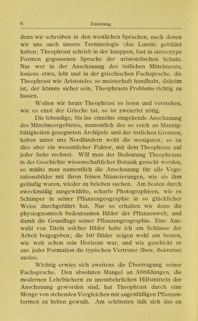 denn wir schreiben in den westlichen Sprachen, nach denen wir uns auch unsere Terminologie (das Latein) gebildet haben; Theophrast schrieb in der knappen, fast in stereotype Formen gegossenen Sprache der aristotelischen Schule. Nur wer in der Anschauung des östlichen Mittelmeers, Ioniens etwa, lebt und in der griechischen Fachsprache, die Theophrast wie Aristoteles so meisterhaft handhabt, daheim ist, der könnte sicher sein, Theophrasts Probleme richtig zu fassen. Wollen wir heute Theophrast so lesen und verstehen, wie es einst der Grieche tat, so ist zweierlei nötig. Die lebendige, bis ins einzelne eingehende Anschauung des Mittelmeergebietes, namentlich des so reich an Mannig- faltigkeiten gesegneten Archipels und der östlichen Grenzen, haben unter uns Nordländern wohl die wenigsten; es ist dies aber ein wesentlicher Faktor, mit dem Theophrast auf jeder Seite rechnet. Will man der Bedeutung Theophrasts in der Geschichte wissenschaftlicher Botanik gerecht werden, so müßte man namentlich die Anschauung für alle Vege- tationsbilder mit ihren feinen Nüancierungen, wie sie ihm geläufig waren, wieder zu beleben suchen. Am besten durch zweckmäßig ausgewählte, scharfe Photographieen, wie es Schimper in seiner Pflanzengeographie in so glücklicher Weise durchgeführt hat. Nur so erhalten wir dann die physiognomisch bedeutsamen Bilder der Pflanzenwelt, und damit die Grundlage seiner Pflanzengeographie. Eine Aus- wahl von Titeln solcher Bilder habe ich am Schlüsse der Arbeit beigegeben; die 160 Bilder zeigen wohl am besten, wie weit schon sein Horizont war, und wie geschickt er aus jeder Formation die typischen Vertreter (’ibiov, ibiuuTaTov) auslas. Wichtig erwies sich zweitens die Übertragung seiner Fachsprache. Den absoluten Mangel an Abbildungen, die modernen Lehrbüchern zu unentbehrlichen Hilfsmitteln der Anschauung geworden sind, hat Theophrast durch eine Menge von stehenden Vergleichen mit augenfälligen Pflanzen- formen zu heben gewußt. Am schönsten läßt sich das an