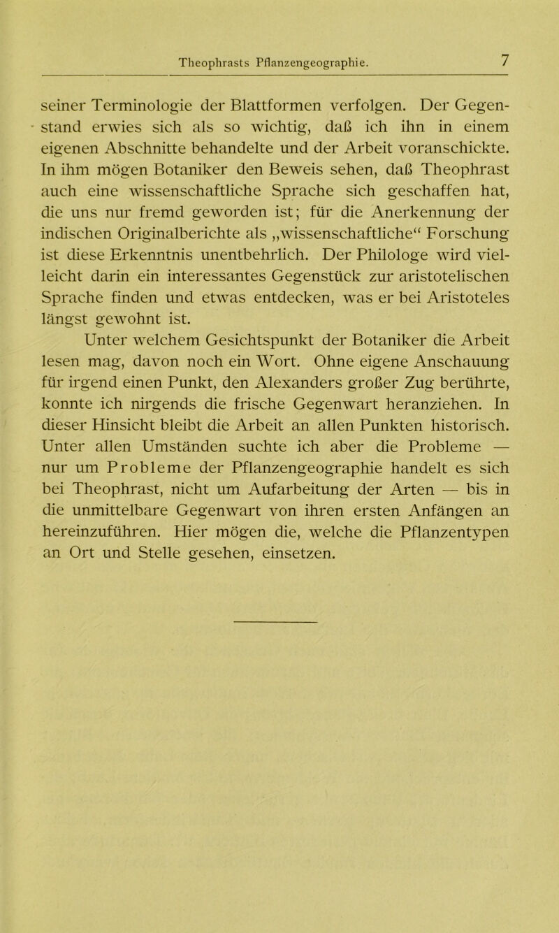 seiner Terminologie der Blattformen verfolgen. Der Gegen- stand erwies sich als so wichtig, daß ich ihn in einem eigenen Abschnitte behandelte und der Arbeit voranschickte. In ihm mögen Botaniker den Beweis sehen, daß Theophrast auch eine wissenschaftliche Sprache sich geschaffen hat, die uns nur fremd geworden ist; für die Anerkennung der indischen Originalberichte als „wissenschaftliche“ Forschung ist diese Erkenntnis unentbehrlich. Der Philologe wird viel- leicht darin ein interessantes Gegenstück zur aristotelischen Sprache finden und etwas entdecken, was er bei Aristoteles längst gewohnt ist. Unter welchem Gesichtspunkt der Botaniker die Arbeit lesen mag, davon noch ein Wort. Ohne eigene Anschauung für irgend einen Punkt, den Alexanders großer Zug berührte, konnte ich nirgends die frische Gegenwart heranziehen. In dieser Hinsicht bleibt die Arbeit an allen Punkten historisch. Unter allen Umständen suchte ich aber die Probleme — nur um Probleme der Pflanzengeographie handelt es sich bei Theophrast, nicht um Aufarbeitung der Arten — bis in die unmittelbare Gegenwart von ihren ersten Anfängen an hereinzuführen. Hier mögen die, welche die Pflanzentypen an Ort und Stelle gesehen, einsetzen.