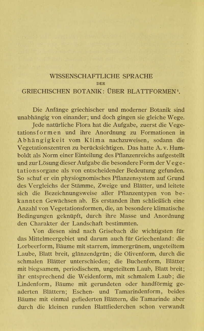 DER GRIECHISCHEN BOTANIK: ÜBER BLATTFORMEN1. Die Anfänge griechischer und moderner Botanik sind unabhängig von einander; und doch gingen sie gleiche Wege. Jede natürliche Flora hat die Aufgabe, zuerst die Vege- tationsformen und ihre Anordnung zu Formationen in Abhängigkeit vom Klima nachzuweisen, sodann die Vegetationszentren zu berücksichtigen. Das hatte A. v. Hum- boldt als Norm einer Einteilung des Pflanzenreichs aufgestellt und zur Lösung dieser Aufgabe die besondere Form der Vege- tationsorgane als von entscheidender Bedeutung gefunden. So schuf er ein physiognomisches Pflanzensystem auf Grund des Vergleichs der Stämme, Zweige und Blätter, und leitete sich die Bezeichnungsweise aller Pflanzentypen von be- kannten Gewächsen ab. Es erstanden ihm schließlich eine Anzahl von Vegetationsformen, die, an besondere klimatische Bedingungen geknüpft, durch ihre Masse und Anordnung den Charakter der Landschaft bestimmten. Von diesen sind nach Grisebach die wichtigsten für das Mittelmeergebiet und darum auch für Griechenland: die Lorbeerform, Bäume mit starrem, immergrünem, ungeteiltem Laube, Blatt breit, glänzendgrün; die Olivenform, durch die schmalen Blätter unterschieden; die Buchenform, Blätter mit biegsamem, periodischem, ungeteiltem Laub, Blatt breit; ihr entsprechend die Weidenform, mit schmalem Laub; die Lindenform, Bäume mit gerundeten oder handförmig ge- aderten Blättern; Eschen- und Tamarindenform, beides Bäume mit einmal gefiederten Blättern, die Tamarinde aber durch die kleinen runden Blattfiederchen schon verwandt