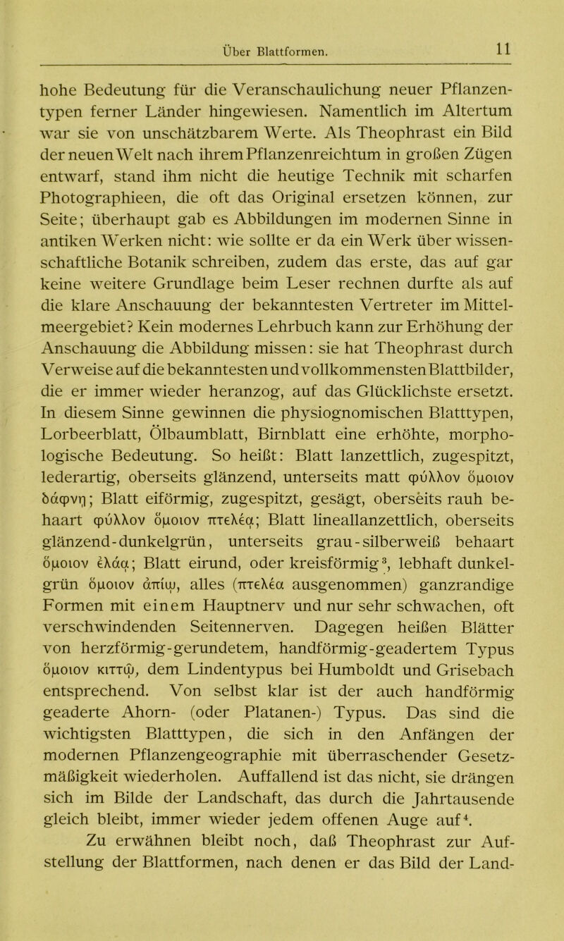 hohe Bedeutung für die Veranschaulichung neuer Pflanzen- typen ferner Länder hingewiesen. Namentlich im Altertum war sie von unschätzbarem Werte. Als Theophrast ein Bild der neuen Welt nach ihrem Pflanzenreichtum in großen Zügen entwarf, stand ihm nicht die heutige Technik mit scharfen Photographieen, die oft das Original ersetzen können, zur Seite; überhaupt gab es Abbildungen im modernen Sinne in antiken Werken nicht: wie sollte er da ein Werk über wissen- schaftliche Botanik schreiben, zudem das erste, das auf gar keine weitere Grundlage beim Leser rechnen durfte als auf die klare Anschauung der bekanntesten Vertreter im Mittel- meergebiet? Kein modernes Lehrbuch kann zur Erhöhung der Anschauung die Abbildung missen: sie hat Theophrast durch Verweise auf die bekanntesten und vollkommensten Blattbilder, die er immer wieder heranzog, auf das Glücklichste ersetzt. In diesem Sinne gewinnen die physiognomischen Blatttypen, Lorbeerblatt, Ölbaumblatt, Birnblatt eine erhöhte, morpho- logische Bedeutung. So heißt: Blatt lanzettlich, zugespitzt, lederartig, oberseits glänzend, unterseits matt cpuXXov öiaoiov öaqpvri; Blatt eiförmig, zugespitzt, gesägt, oberseits rauh be- haart cpuXXov ögoiov TTieXea; Blatt lineallanzettlich, oberseits glänzend-dunkelgrün, unterseits grau - silberweiß behaart öiuoiov eXaa; Blatt eirund, oder kreisförmig3, lebhaft dunkel- grün öpoiov dmuj, alles (irreXecx ausgenommen) ganzrandige Formen mit einem Hauptnerv und nur sehr schwachen, oft verschwindenden Seitennerven. Dagegen heißen Blätter von herzförmig-gerundetem, handförmig-geadertem Typus ögoiov KiTTw, dem Lindentypus bei Humboldt und Grisebach entsprechend. Von selbst klar ist der auch handförmig geaderte Ahorn- (oder Platanen-) Typus. Das sind die wichtigsten Blatttypen, die sich in den Anfängen der modernen Pflanzengeographie mit überraschender Gesetz- mäßigkeit wiederholen. Auffallend ist das nicht, sie drängen sich im Bilde der Landschaft, das durch die Jahrtausende gleich bleibt, immer wieder jedem offenen Auge auf4. Zu erwähnen bleibt noch, daß Theophrast zur Auf- stellung der Blattformen, nach denen er das Bild der Land-