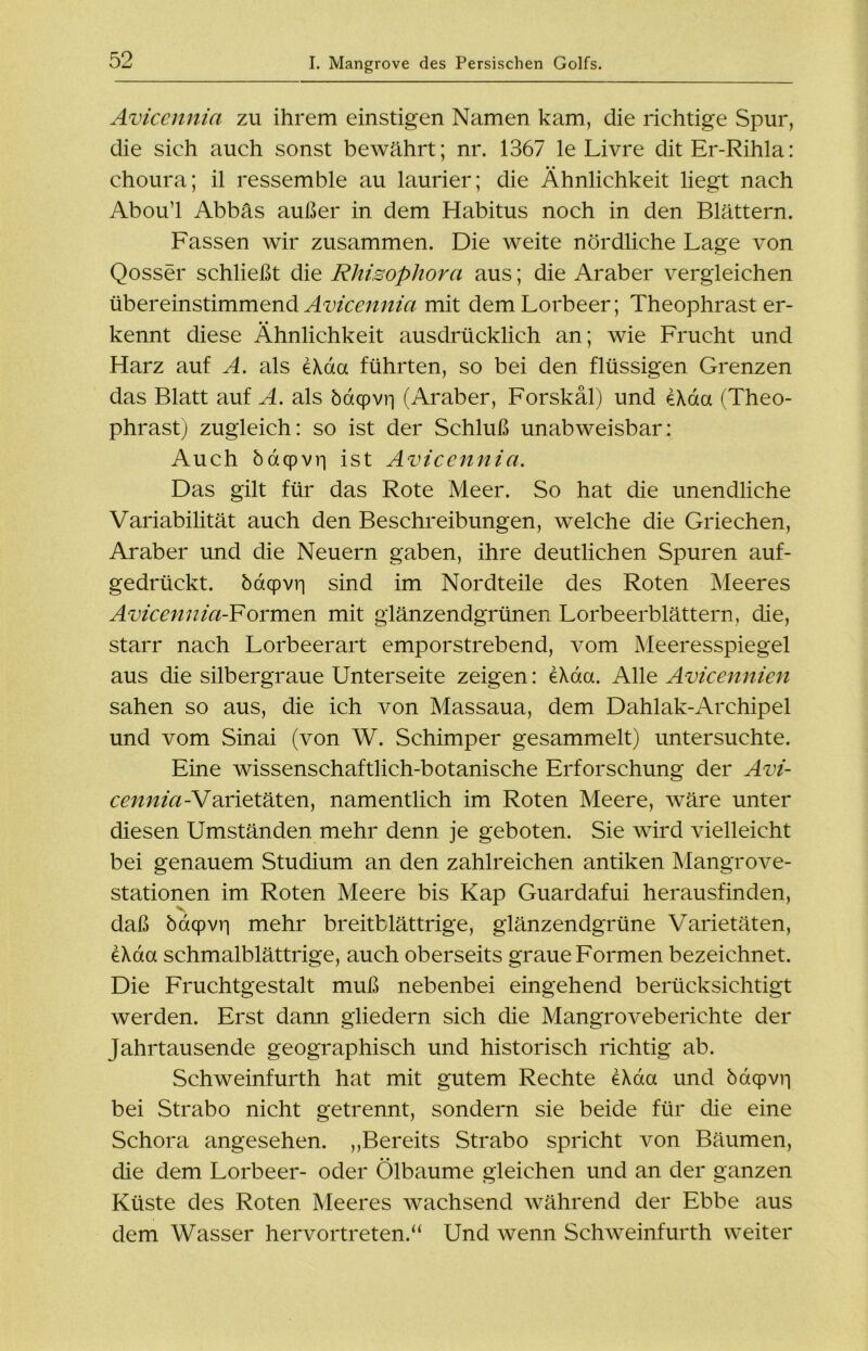 Aviccnnia zu ihrem einstigen Namen kam, die richtige Spur, die sich auch sonst bewährt; nr. 1367 le Livre ditEr-Rihla: choura; il ressemble au laurier; die Ähnlichkeit liegt nach Abou’l Abbäs außer in dem Habitus noch in den Blättern. Fassen wir zusammen. Die weite nördliche Lage von Qosser schließt die Rhisophorci aus; die Araber vergleichen übereinstimmend Avicennia mit dem Lorbeer; Theophrast er- kennt diese Ähnlichkeit ausdrücklich an; wie Frucht und Harz auf A. als eXaa führten, so bei den flüssigen Grenzen das Blatt auf A. als ödqpvr) (Araber, Forskäl) und eXaa (Theo- phrast) zugleich: so ist der Schluß unabweisbar: Auch baqpvri ist Avicennia. Das gilt für das Rote Meer. So hat die unendliche Variabilität auch den Beschreibungen, welche die Griechen, Araber und die Neuern gaben, ihre deutlichen Spuren auf- gedrückt. botcpvri sind im Nordteile des Roten Meeres Avicennia-Formen mit glänzendgrünen Lorbeerblättern, die, starr nach Lorbeerart emporstrebend, vom Meeresspiegel aus die silbergraue Unterseite zeigen: e\aa. Alle Avicennien sahen so aus, die ich von Massaua, dem Dahlak-Archipel und vom Sinai (von W. Schimper gesammelt) untersuchte. Eine wissenschaftlich-botanische Erforschung der Avi- cennia -Varietäten, namentlich im Roten Meere, wäre unter diesen Umständen mehr denn je geboten. Sie wird vielleicht bei genauem Studium an den zahlreichen antiken Mangrove- stationen im Roten Meere bis Kap Guardafui herausfinden, daß ödcpvii mehr breitblättrige, glänzendgriine Varietäten, e\da schmalblättrige, auch oberseits graue Formen bezeichnet. Die Fruchtgestalt muß nebenbei eingehend berücksichtigt werden. Erst dann gliedern sich die Mangroveberichte der Jahrtausende geographisch und historisch richtig ab. Schweinfurth hat mit gutem Rechte e\da und öacpvri bei Strabo nicht getrennt, sondern sie beide für die eine Schora angesehen. „Bereits Strabo spricht von Bäumen, die dem Lorbeer- oder Ölbaume gleichen und an der ganzen Küste des Roten Meeres wachsend während der Ebbe aus dem Wasser hervor treten.“ Und wenn Schweinfurth weiter