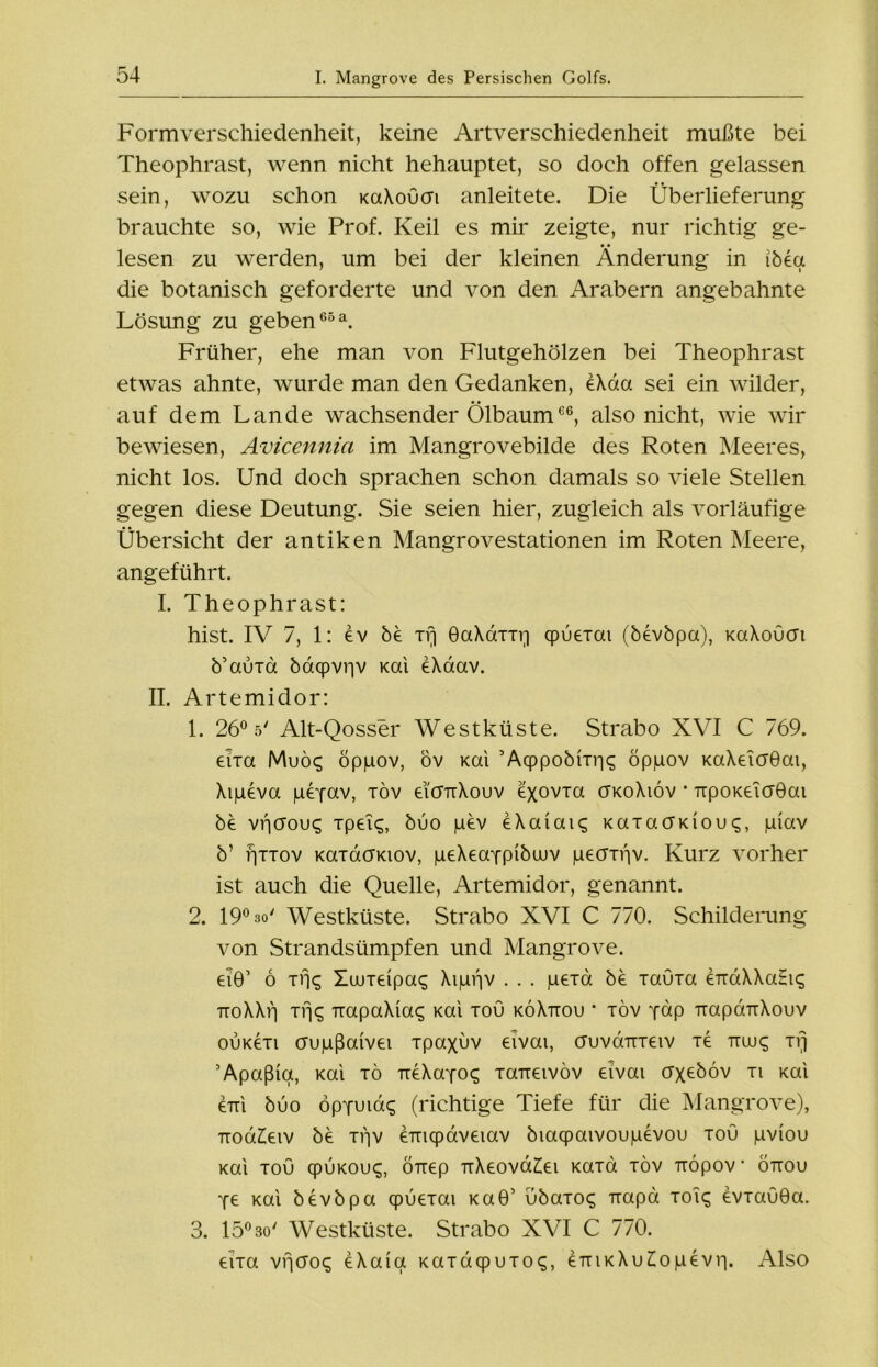 Form Verschiedenheit, keine Artverschiedenheit mußte bei Theophrast, wenn nicht hehauptet, so doch offen gelassen sein, wozu schon KaXoucn anleitete. Die Überlieferung brauchte so, wie Prof. Keil es mir zeigte, nur richtig ge- • • lesen zu werden, um bei der kleinen Änderung in ibeu die botanisch geforderte und von den Arabern angebahnte Lösung zu geben66 a. Früher, ehe man von Flutgehölzen bei Theophrast etwas ahnte, wurde man den Gedanken, eXda sei ein wilder, • • auf dem Lande wachsender Olbaum66, also nicht, wie wir bewiesen, Avicennia im Mangrovebilde des Roten Meeres, nicht los. Und doch sprachen schon damals so viele Stellen gegen diese Deutung. Sie seien hier, zugleich als vorläufige Übersicht der antiken Mangrovestationen im Roten Meere, angeführt. I. Theophrast: hist. IV 7, 1: öv bö xrj GaXaxxr] cpuexai (b£vbpa), KaXoucn b’auxa baqpvr|V Kai eXaav. II. Artemidor: 1. 26° 5' Alt-Qosser Westküste. Strabo XVI C 769. eixa MuÖ£ öppov, öv Kai ’Acppobixr^ öppov KaXeicrGai, Xipeva gepav, xöv eicnxXouv £xovxa ükoXiov * TTpoK£ia0ai be vficrou^ xpei$, buo pev eXaiaiq KaxacfKioupiav b’ fjxxov KaxacrKiov, p£X£appibwv peaxi'iv. Kurz vorher ist auch die Quelle, Artemidor, genannt. 2. 19° 30' Westküste. Strabo XVI C 770. Schilderung von Strandsümpfen und Mangrove. £i0’ 6 xfj<; Xwxdpa^ Xippv . . . p£xa bö xauxa £TrdXXaHi<; TToXXf) xrj<^ TiapaXia^ Kai xou köXttou * xöv pap TrapdrrXouv ouköxi crupßaiva xpaxöv £ivai, ctuvüttx£iv xö ttuj^ xrj Apaßiq, Kai xö TröXapo^ xa7i£ivöv £ivai crx£böv xi Kai £Tri buo öppuiac; (richtige Tiefe für die Mangrove), ttoü££iv bö xpv £Tnqpav£iav biaqpaivoupdvou xou pviou Kai xou cpuKOu«;, ÖTT£p rrX£Ova££i Kaxa xöv Tiöpov • öttou p£ Kai bövbpa cpu£xai KaÖ’ ubaxo<; Tiapa xoi<; övxauöa. 3. 15° 3o' Westküste. Strabo XVI C 770. dxa vfjcro«; öXaiq Kaxdcpuxoq, £ttikXu£opövip Also