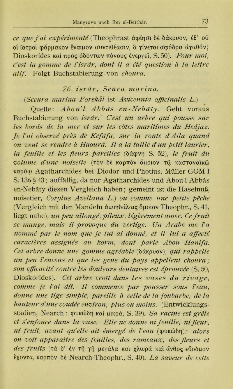 ce quefai cxperimenU (Theophrast d<pir|CFi be baKpuov, e£’ ou oi iaxpoi qpdppaKov evaipov cruvxiGeacnv, ö Yivexai crcpööpa aYaGov; Dioskorides Kal Trpös öbovxuuv ttovou«; dvepYet, S. 50). Pour moi, c’est la gomme de l’isrdr, dont il a ete question ä la lettre alif. Folgt Buchstabierung von choura. 76. isrdr, Senra marina. (,Sceura marina Forskal ist Avicennia ojficinalis L.) Quelle: Abou’l Abbds en-Nebdty. Geht voraus Buchstabierung von isrdr. C’est an arbre qui pousse sur les bords de la mer et sur les cötes maritimes du Hedjaz. Je Vai observe pres de Kefdfa, sur la route d’Aila quand on veut se rendre ä Haourd. II a la taille d’un petit laurier, la feuille et les fleurs pareilles (öaqpvri S. 52), le fruit du volume d’une noisette (töv be Kapiröv öpoiov tuj KaoxavaiKLu Kapuui Agatharchides bei Diodor und Photius, Müller GGM I S. 136 § 43; auffällig, da nur Agatharchides und Abou’l Abbäs en-Nebäty diesen Vergleich haben ; gemeint ist die Haselnuß, noisetier, Corylus Avellana L.) ou comme une petite peche (Vergleich mit den Mandeln dpuYbdXaiq öpoiov Theophr., S. 41, liegt nahe), un peu allonge, pileux, legerement amer. Ce fruit se mange, mais il provoque du vertige. Un Arabe me l’a nomme par le nom que je lui ai donne, et il lui a affecte caracteres assignes au korm, dont parle Abou Hanifa. Cet arbre donne une gomme agreable (bdKpuov), qui rappelle un peu l’encens et que les gens du pays appellent choura; son ejficacite contre les douleurs dentaires est eprouvee (S. 50, Dioskorides). Cet arbre croit dans les vases du rivage, comme je l’ai dit. Il commence par pousser sous Veau, donne une tige simple, par eilte ä celle de la joubarbe, de la hauteur d’une coudee environ, plus ou moins. (Entwicklungs- stadien, Nearch : qpuKd>br| xai piKpa, S. 39). Sa racine est grele et s’enfonce dans la vase. Elle ne donne ni feuille, nifleur, ni fruit, avant qu’eile ait einer ge de l’eau (qpi>Ku>br|); alors on voit apparaitre des feuilles, des rameaux, des fleurs et des fruits (xd b’ ev xq Y4 geYaXa Kai x^wpa Kai avöoq euobpov exovxa, Kapnöv be Nearch-Theophr., S. 40). La saveur de cette