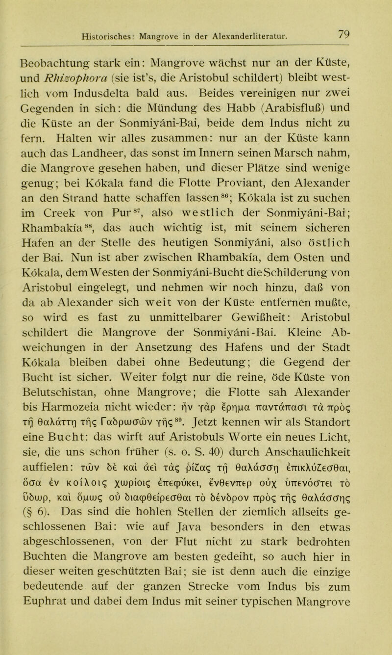 Historisches: Mangrove in der Alexanderliteratur. Beobachtung stark ein: Mangrove wächst nur an der Küste, und Rhisophora (sie ist’s, die Aristobul schildert) bleibt west- lich vom Indusdelta bald aus. Beides vereinigen nur zwei Gegenden in sich: die Mündung des Habb (Arabisfluß) und die Küste an der Sonmiyäni-Bai, beide dem Indus nicht zu fern. Halten wir alles zusammen: nur an der Küste kann auch das Landheer, das sonst im Innern seinen Marsch nahm, die Mangrove gesehen haben, und dieser Plätze sind wenige genug; bei Kökala fand die Flotte Proviant, den Alexander an den Strand hatte schaffen lassen06; Kökala ist zu suchen im Creek von Pur87, also westlich der Sonmiyäni-Bai; Rhambakia88, das auch wichtig ist, mit seinem sicheren Hafen an der Stelle des heutigen Sonmiyäni, also östlich der Bai. Nun ist aber zwischen Rhambakia, dem Osten und Kökala, dem Westen der Sonmiyäni-Bucht die Schilderung von Aristobul eingelegt, und nehmen wir noch hinzu, daß von da ab Alexander sich weit von der Küste entfernen mußte, so wird es fast zu unmittelbarer Gewißheit: Aristobul schildert die Mangrove der Sonmiyäni-Bai. Kleine Ab- weichungen in der Ansetzung des Hafens und der Stadt Kökala bleiben dabei ohne Bedeutung; die Gegend der Bucht ist sicher. Weiter folgt nur die reine, öde Küste von Belutschistan, ohne Mangrove; die Flotte sah Alexander bis Harmozeia nicht wieder: rjv yap epppa TiavxdTracri xd Trpöc; xrj OaXaxxri xrjc; Tabpuumjuv yvK89. Jetzt kennen wir als Standort eine Bucht: das wirft auf Aristobuls Worte ein neues Licht, sie, die uns schon früher (s. o. S. 40) durch Anschaulichkeit auffielen: xüuv bi Kai aei xac; pi£a$ xrj GaXdcro'r) €TTiK\u£ecr0ai, öcra ev koiXoic; xwpioiq eneqpiiKei, evGev-rrep oux imevöcrxti xö uöujp, Kai öpuu£ ou öiacpöeipecrOai xö öevbpov upö<; xrR 0aXacrcrr|q (§ 6). Das sind die hohlen Stellen der ziemlich allseits ge- schlossenen Bai: wie auf Java besonders in den etwas abgeschlossenen, von der Flut nicht zu stark bedrohten Buchten die Mangrove am besten gedeiht, so auch hier in dieser weiten geschützten Bai; sie ist denn auch die einzige bedeutende auf der ganzen Strecke vom Indus bis zum Euphrat und dabei dem Indus mit seiner typischen Mangrove