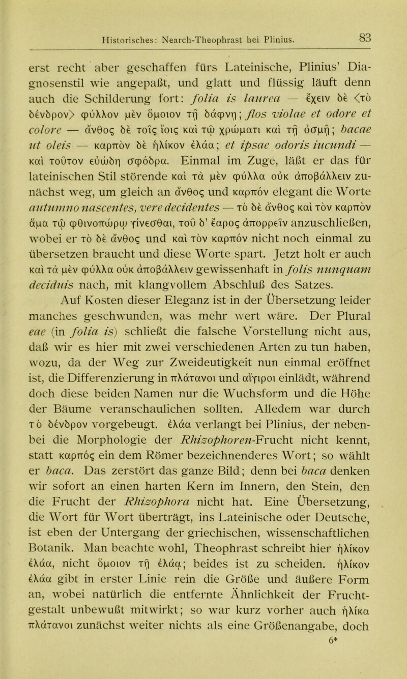 erst recht aber geschaffen fürs Lateinische, Plinius’ Dia- gnosenstil wie angepaßt, und glatt und flüssig läuft denn auch die Schilderung fort: folia is lentrea — exeiv ^ <JÖ bevbpov> cpuXXov pev öpoiov Trj bdqpvp; ßos violae et odore et colore — dvGoq be toi^ i'oic; Kai tuj xpwpaTi Kai xrj öcrpfi; bacae ut oleis — Kapuöv be f]XKov eXaa; et ipsae odoris iucundi— Kai toutov eüuübr) crqpöbpa. Einmal im Zuge, läßt er das für lateinischen Stil störende Kai Ta pev cpuXXa oijk ÖTroßaXXeiv zu- nächst weg, um gleich an avGoc; und Kapuöv elegant die Worte autumno nascentes, vere decidentes — tö be dv9o$ Kai töv Kapuöv aua tuj cpGivoTTuupuj YivecrGat, tou b’ eapo^ airoppeiv anzuschließen, wobei er tö be av0o^ und Kai töv Kapuöv nicht noch einmal zu übersetzen braucht und diese Worte spart. Jetzt holt er auch Kai Ta pev qpuXXa ouk aTioßdXXeiv gewissenhaft in folis nimquam deciduis nach, mit klangvollem Abschluß des Satzes. Auf Kosten dieser Eleganz ist in der Übersetzung leider manches geschwunden, was mehr wert wäre. Der Plural eae (in folia is) schließt die falsche Vorstellung nicht aus, daß wir es hier mit zwei verschiedenen Arten zu tun haben, wozu, da der Weg zur Zweideutigkeit nun einmal eröffnet ist, die Differenzierung in uXaravoi und aiyipoi einlädt, während doch diese beiden Namen nur die Wuchsform und die Höhe der Bäume veranschaulichen sollten. Alledem war durch tö bevbpov vorgebeugt. eXaa verlangt bei Plinius, der neben- bei die Morphologie der Rhisophoren-¥Y\xoht nicht kennt, statt KapTTÖ^ ein dem Römer bezeichnenderes Wort; so wählt er bcica. Das zerstört das ganze Bild; denn bei baca denken wir sofort an einen harten Kern im Innern, den Stein, den die Frucht der Rhisophora nicht hat. Eine Übersetzung, die Wort für Wort überträgt, ins Lateinische oder Deutsche, ist eben der Untergang der griechischen, wissenschaftlichen Botanik. Man beachte wohl, Theophrast schreibt hier pXwov eXda, nicht öpoiov tt] eXda; beides ist zu scheiden. i^Xikov eXda gibt in erster Linie rein die Größe und äußere Form an, wobei natürlich die entfernte Ähnlichkeit der Frucht- gestalt unbewußt mitwirkt; so war kurz vorher auch f]XtKa TrXdTavoi zunächst weiter nichts als eine Größenangabe, doch 6*