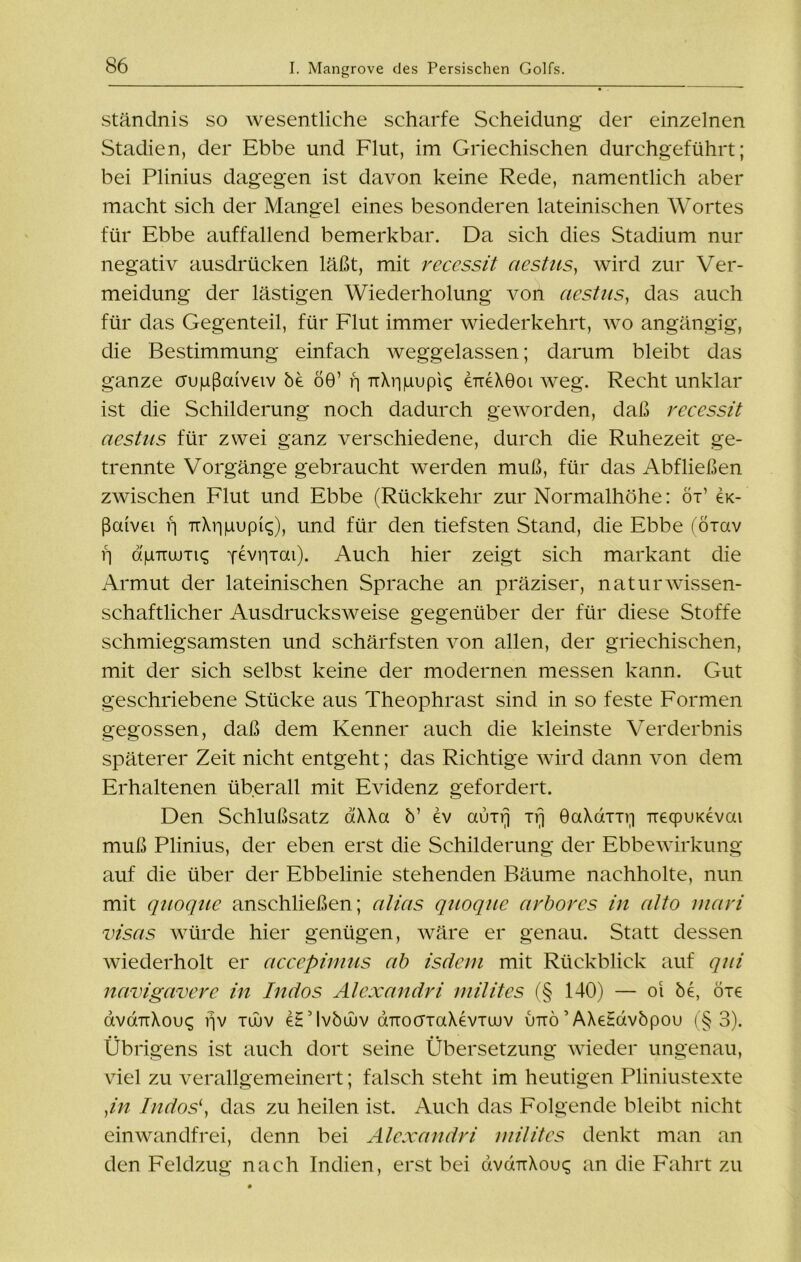 ständnis so wesentliche scharfe Scheidung der einzelnen Stadien, der Ebbe und Flut, im Griechischen durchgeführt; bei Plinius dagegen ist davon keine Rede, namentlich aber macht sich der Mangel eines besonderen lateinischen Wortes für Ebbe auffallend bemerkbar. Da sich dies Stadium nur negativ ausdrücken läßt, mit recessit aestus, wird zur Ver- meidung der lästigen Wiederholung von aestus, das auch für das Gegenteil, für Flut immer wiederkehrt, wo angängig, die Bestimmung einfach weggelassen; darum bleibt das ganze crupßaiveiv be 60’ ri uXripupK eueXeoi weg. Recht unklar ist die Schilderung noch dadurch geworden, daß recessit aestus für zwei ganz verschiedene, durch die Ruhezeit ge- trennte Vorgänge gebraucht werden muß, für das Abfließen zwischen Flut und Ebbe (Rückkehr zur Normalhöhe: öx’ ex- ßaivei f] TxXrmupic;), und für den tiefsten Stand, die Ebbe (ötuv f] <S|i7ruuTis pevriTai). Auch hier zeigt sich markant die Armut der lateinischen Sprache an präziser, naturwissen- schaftlicher Ausdrucksweise gegenüber der für diese Stoffe schmiegsamsten und schärfsten von allen, der griechischen, mit der sich selbst keine der modernen messen kann. Gut geschriebene Stücke aus Theophrast sind in so feste Formen gegossen, daß dem Kenner auch die kleinste Verderbnis späterer Zeit nicht entgeht; das Richtige wird dann von dem Erhaltenen überall mit Evidenz gefordert. Den Schlußsatz aXXa b’ ev auirj irj öaXcxixi] TiecpuKevai muß Plinius, der eben erst die Schilderung der Ebbewirkung auf die über der Ebbelinie stehenden Bäume nachholte, nun mit quoque anschließen; alias quoqae arbores in alto rnari visas würde hier genügen, wäre er genau. Statt dessen wiederholt er accepimus ab isäern mit Rückblick auf qui navigavere in Indos Alexandri niilites (§ 140) — oi be, öie avdTrXou«; rjv tüuv e£ Mvbüuv duoöTaXevTuuv uuö 5 AXeEdvbpou (§ 3). Übrigens ist auch dort seine Übersetzung wieder ungenau, viel zu verallgemeinert; falsch steht im heutigen Pliniustexte ,in Indos\ das zu heilen ist. Auch das Folgende bleibt nicht einwandfrei, denn bei Alexandri niilites denkt man an den Feldzug nach Indien, erst bei dvd-rrXouq an die Fahrt zu