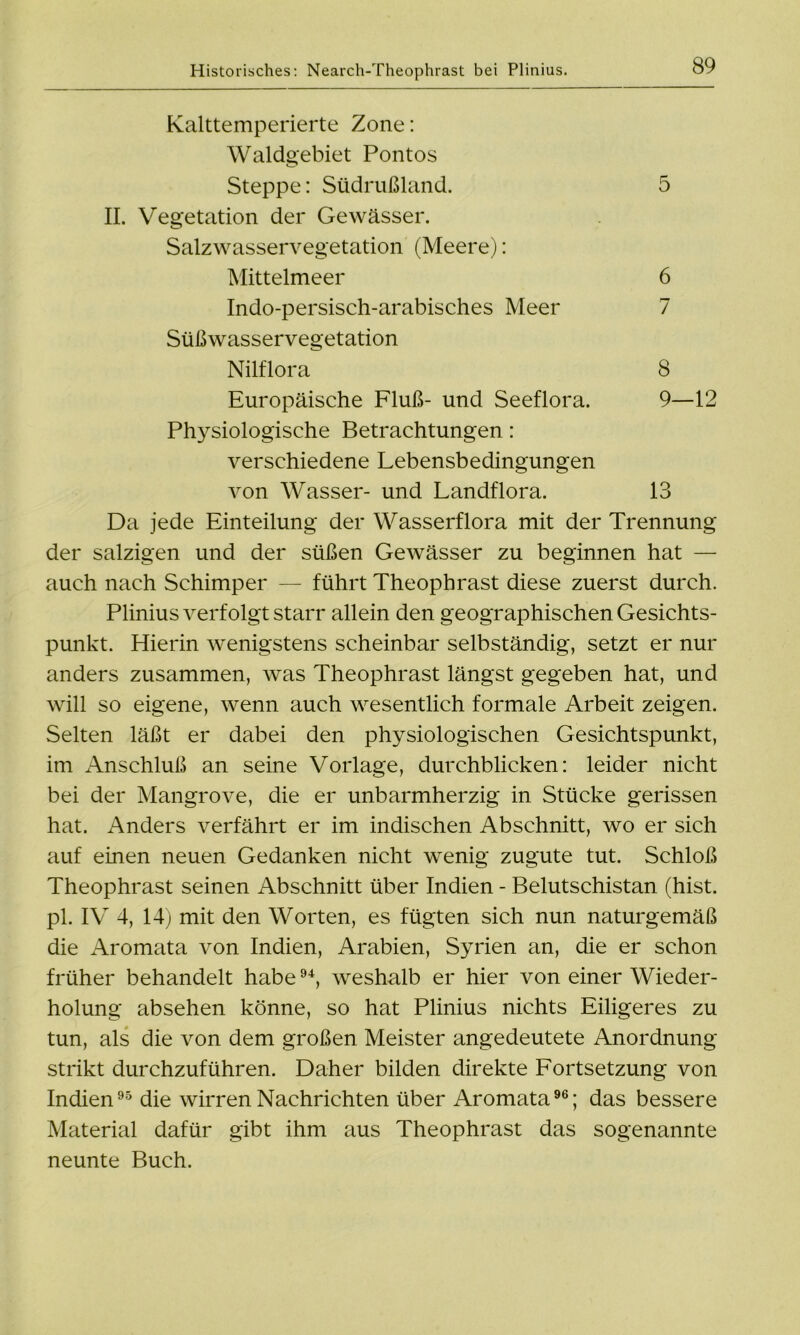 Kalttemperierte Zone: Waldgebiet Pontos Steppe: Südrußland. 5 II. Vegetation der Gewässer. Salzwasservegetation (Meere): Mittelmeer 6 Indo-persisch-arabisches Meer 7 Süßwasservegetation Nilflora 8 Europäische Fluß- und Seeflora. 9—12 Physiologische Betrachtungen: verschiedene Lebensbedingungen von Wasser- und Landflora. 13 Da jede Einteilung der Wasserflora mit der Trennung der salzigen und der süßen Gewässer zu beginnen hat — auch nach Schimper — führt Theophrast diese zuerst durch. Plinius verfolgt starr allein den geographischen Gesichts- punkt. Hierin wenigstens scheinbar selbständig, setzt er nur anders zusammen, was Theophrast längst gegeben hat, und will so eigene, wenn auch wesentlich formale Arbeit zeigen. Selten läßt er dabei den physiologischen Gesichtspunkt, im Anschluß an seine Vorlage, durchblicken: leider nicht bei der Mangrove, die er unbarmherzig in Stücke gerissen hat. Anders verfährt er im indischen Abschnitt, wo er sich auf einen neuen Gedanken nicht wenig zugute tut. Schloß Theophrast seinen Abschnitt über Indien - Belutschistan (hist, pl. IV 4, 14) mit den Worten, es fügten sich nun naturgemäß die Aromata von Indien, Arabien, Syrien an, die er schon früher behandelt habe94, weshalb er hier von einer Wieder- holung absehen könne, so hat Plinius nichts Eiligeres zu tun, als die von dem großen Meister angedeutete Anordnung strikt durchzuführen. Daher bilden direkte Fortsetzung von Indien95 die wirren Nachrichten über Aromata96; das bessere Material dafür gibt ihm aus Theophrast das sogenannte neunte Buch.