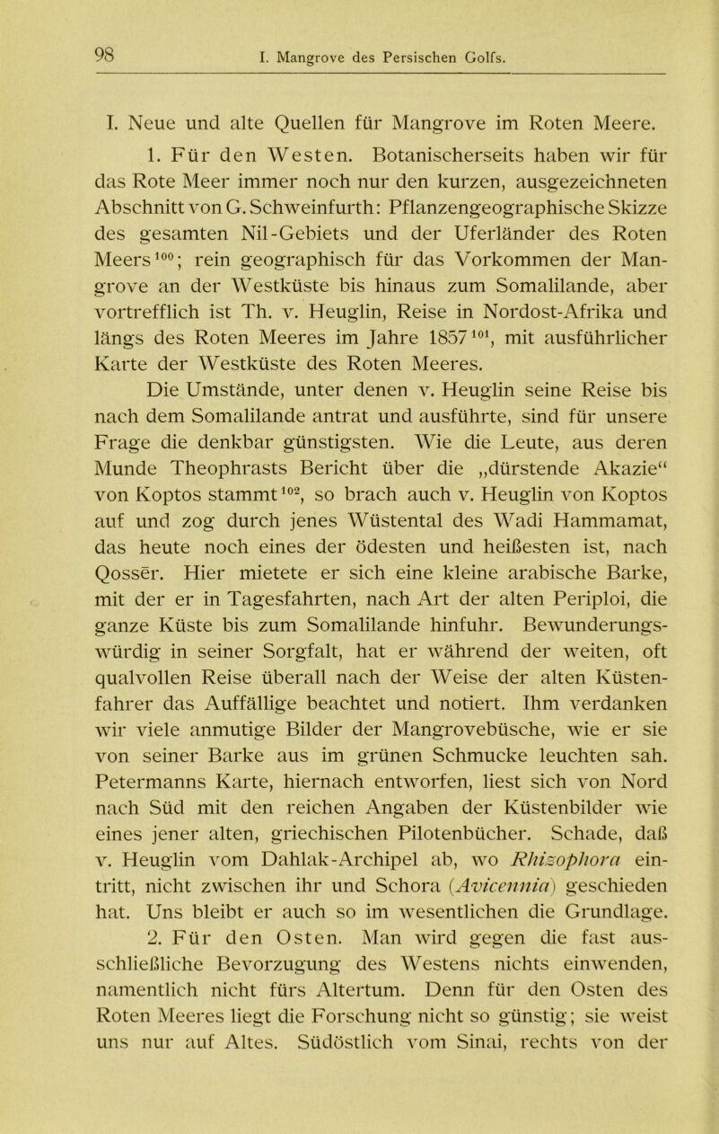 I. Neue und alte Quellen für Mangrove im Roten Meere. 1. Für den Westen. Botanischerseits haben wir für das Rote Meer immer noch nur den kurzen, ausgezeichneten Abschnitt von G. Schweinfurth: Pflanzengeographische Skizze des gesamten Nil-Gebiets und der Uferländer des Roten Meers100; rein geographisch für das Vorkommen der Man- grove an der Westküste bis hinaus zum Somalilande, aber vortrefflich ist Th. v. Heuglin, Reise in Nordost-Afrika und längs des Roten Meeres im Jahre 1857101, mit ausführlicher Karte der Westküste des Roten Meeres. Die Umstände, unter denen v. Heuglin seine Reise bis nach dem Somalilande antrat und ausführte, sind für unsere Frage die denkbar günstigsten. Wie die Leute, aus deren Munde Theophrasts Bericht über die „dürstende Akazie“ von Koptos stammt102, so brach auch v. Heuglin von Koptos auf und zog durch jenes Wüstental des Wadi Hammamat, das heute noch eines der ödesten und heißesten ist, nach Qosser. Hier mietete er sich eine kleine arabische Barke, mit der er in Tagesfahrten, nach Art der alten Periploi, die ganze Küste bis zum Somalilande hinfuhr. Bewunderungs- würdig in seiner Sorgfalt, hat er während der weiten, oft qualvollen Reise überall nach der Weise der alten Küsten- fahrer das Auffällige beachtet und notiert. Ihm verdanken wir viele anmutige Bilder der Mangrovebüsche, wie er sie von seiner Barke aus im grünen Schmucke leuchten sah. Petermanns Karte, hiernach entworfen, liest sich von Nord nach Süd mit den reichen Angaben der Küstenbilder wie eines jener alten, griechischen Pilotenbücher. Schade, daß v. Heuglin vom Dahlak-Archipel ab, wo Rhisophora ein- tritt, nicht zwischen ihr und Schora (Avicennici) geschieden hat. Uns bleibt er auch so im wesentlichen die Grundlage. 2. Für den Osten. Man wird gegen die fast aus- schließliche Bevorzugung des Westens nichts einwenden, namentlich nicht fürs Altertum. Denn für den Osten des Roten Meeres liegt die Forschung nicht so günstig; sie weist uns nur auf Altes. Südöstlich vom Sinai, rechts von der