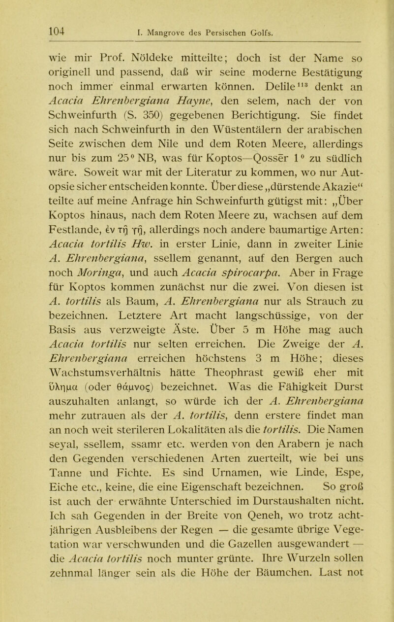 wie mir Prof. Nöldeke mitteilte; doch ist der Name so originell und passend, daß wir seine moderne Bestätigung noch immer einmal erwarten können. Delile113 denkt an Acacia Ehrenbergiana Hayne, den selem, nach der von Schweinfurth (S. 350) gegebenen Berichtigung. Sie findet sich nach Schweinfurth in den Wüstentälern der arabischen Seite zwischen dem Nile und dem Roten Meere, allerdings nur bis zum 25° NB, was für Koptos—Qosser 1° zu südlich wäre. Soweit war mit der Literatur zu kommen, wo nur Aut- opsie sicher entscheiden konnte. Über diese „dürstende Akazie“ teilte auf meine Anfrage hin Schweinfurth gütigst mit: „Über Koptos hinaus, nach dem Roten Meere zu, wachsen auf dem Festlande, ev xrj Yrj, allerdings noch andere baumartige Arten: Acacia tortilis Hw. in erster Linie, dann in zweiter Linie A. Ehrenbergiana, ssellem genannt, auf den Bergen auch noch Moringa, und auch Acacia spirocarpa. Aber in Frage für Koptos kommen zunächst nur die zwei. Von diesen ist A. tortilis als Baum, A. Ehrenbergiana nur als Strauch zu bezeichnen. Letztere Art macht langschiissige, von der Basis aus verzweigte Äste. Über 5 m Höhe mag auch Acacia tortilis nur selten erreichen. Die Zweige der A. Ehrenbergiana erreichen höchstens 3 m Höhe; dieses Wachstums Verhältnis hätte Theophrast gewiß eher mit uXiiga (oder 0agvo<;) bezeichnet. Was die Fähigkeit Durst auszuhalten anlangt, so würde ich der A. Ehrenbergiana mehr Zutrauen als der A. tortilis, denn erstere findet man an noch weit sterileren Lokalitäten als die tortilis. Die Namen seyal, ssellem, ssamr etc. werden von den Arabern je nach den Gegenden verschiedenen Arten zuerteilt, wie bei uns Tanne und Fichte. Es sind Urnamen, wie Linde, Espe, Eiche etc., keine, die eine Eigenschaft bezeichnen. So groß ist auch der erwähnte Unterschied im Durstaushalten nicht. Ich sah Gegenden in der Breite von Qeneh, wo trotz acht- jährigen Ausbleibens der Regen — die gesamte übrige Vege- tation war verschwunden und die Gazellen ausgewandert — die Acacia tortilis noch munter grünte. Ihre Wurzeln sollen zehnmal länger sein als die Höhe der Bäumchen. Last not