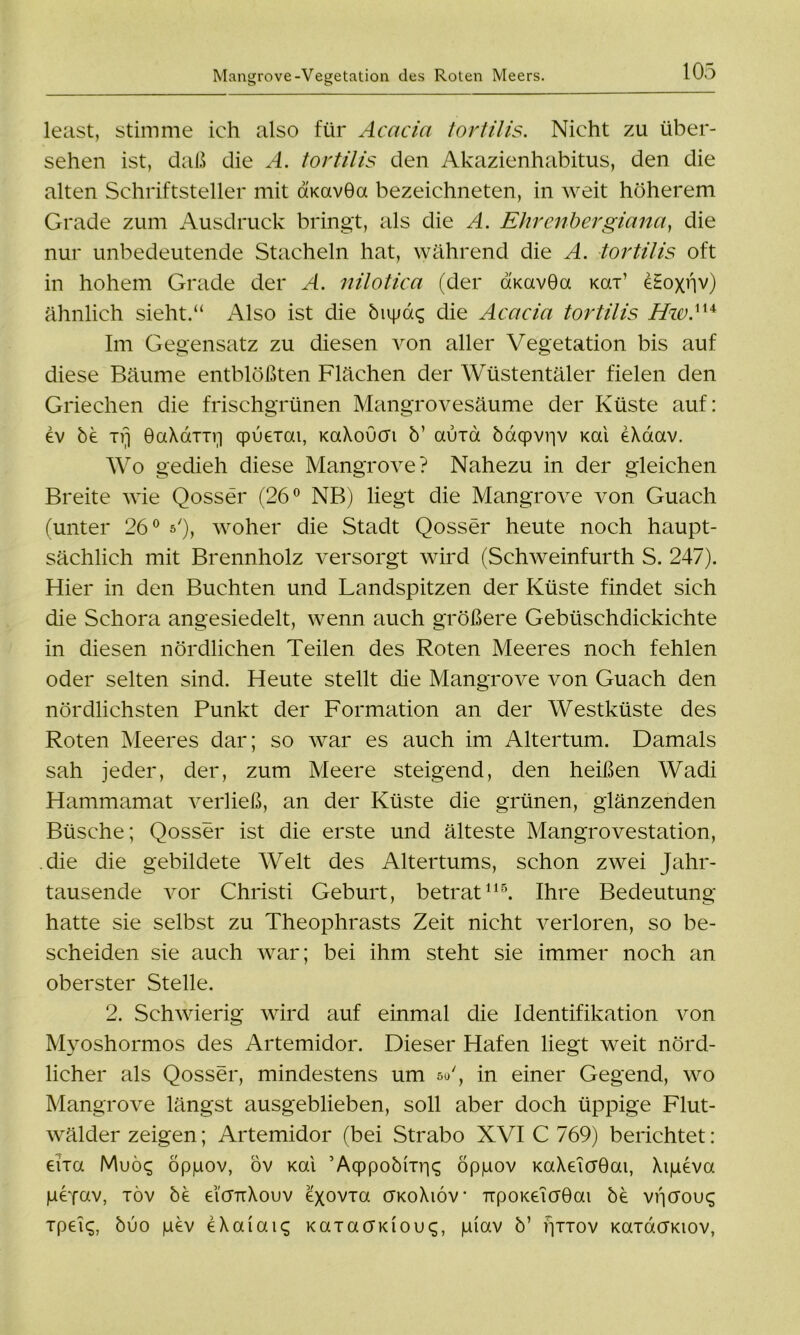 least, stimme ich also für Acacia tortilis. Nicht zu über- sehen ist, daß die A. tortilis den Akazienhabitus, den die alten Schriftsteller mit amvGa bezeichneten, in weit höherem Grade zum Ausdruck bringt, als die A. Ehrenhergiana, die nur unbedeutende Stacheln hat, während die A. tortilis oft in hohem Grade der A. nilotica (der aKavGa Kai’ eHoxnv) ähnlich sieht.“ Also ist die bupas die Acacia tortilis Hw.1U Im Gegensatz zu diesen von aller Vegetation bis auf diese Bäume entblößten Flächen der Wüstentäler fielen den Griechen die frischgrünen Mangrovesäume der Küste auf: ev be xrj GaXaxxri qpuexai, KaXoucn b’ auxa bacpvriv Kai eXaav. Wo gedieh diese Mangrove? Nahezu in der gleichen Breite wie Qosser (26° NB) liegt die Mangrove von Guach (unter 26° »'), woher die Stadt Qosser heute noch haupt- sächlich mit Brennholz versorgt wird (Schweinfurth S. 247). Hier in den Buchten und Landspitzen der Küste findet sich die Schora angesiedelt, wenn auch größere Gebüschdickichte in diesen nördlichen Teilen des Roten Meeres noch fehlen oder selten sind. Heute stellt die Mangrove von Guach den nördlichsten Punkt der Formation an der Westküste des Roten Meeres dar; so war es auch im Altertum. Damals sah jeder, der, zum Meere steigend, den heißen Wadi Hammamat verließ, an der Küste die grünen, glänzenden Büsche; Qosser ist die erste und älteste Mangrovestation, die die gebildete Welt des Altertums, schon zwei Jahr- tausende vor Christi Geburt, betrat115. Ihre Bedeutung hatte sie selbst zu Theophrasts Zeit nicht verloren, so be- scheiden sie auch war; bei ihm steht sie immer noch an oberster Stelle. 2. Schwierig wird auf einmal die Identifikation von Myoshormos des Artemidor. Dieser Hafen liegt weit nörd- licher als Qosser, mindestens um su', in einer Gegend, wo Mangrove längst ausgeblieben, soll aber doch üppige Flut- wälder zeigen; Artemidor (bei Strabo XVI C 769) berichtet: eixa Muöc; öppov, ov Kai ’Aqppobixr^ öppov KaXeicrGai, Xipeva luefwv, töv be ticmXouv exovxa cfkoXiöv TTpoKeiaGai be vncrouc; xpelc;, buo pev eXaiaiq KaxacrKiouc;, piav b’ fynov KaxacTKiov,