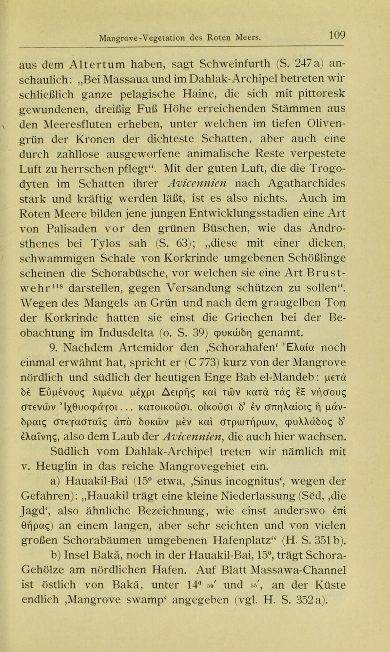 aus dem Altertum haben, sagt Schweinfurth (S. 247a) an- schaulich: „Bei Massaua und im Dahlak-Archipel betreten wir schließlich ganze pelagische Haine, die sich mit pittoresk gewundenen, dreißig Fuß Höhe erreichenden Stämmen aus den Meeresfluten erheben, unter welchen im tiefen Oliven- grün der Kronen der dichteste Schatten, aber auch eine durch zahllose ausgeworfene animalische Reste verpestete Luft zu herrschen pflegt“. Mit der guten Luft, die die Trogo- dyten im Schatten ihrer Avicennicn nach Agatharchides stark und kräftig werden läßt, ist es also nichts. Auch im Roten Meere bilden jene jungen Entwicklungsstadien eine Art von Palisaden vor den grünen Büschen, wie das Andro- sthenes bei Tylos sah (S. 63); „diese mit einer dicken, schwammigen Schale von Korkrinde umgebenen Schößlinge scheinen die Schorabüsche, vor welchen sie eine Art Brust- wehr118 darstellen, gegen Versandung schützen zu sollen“. Wegen des Mangels an Grün und nach dem graugelben Ton der Korkrinde hatten sie einst die Griechen bei der Be- obachtung im Indusdelta (o. S. 39) cpuKuubri genannt. 9. Nachdem Artemidor den ,Schorahafen‘ ’EXaia noch einmal erwähnt hat, spricht er (C 773) kurz von der Mangrove nördlich und südlich der heutigen Enge Bab el-Mandeb: peid be Eupevouc; Xipeva pexP1 Aeipijq Kai xüuv KaTa Ta<; vijcrou^ öTevüüv ’ IxBuocpörfoi... KaToiKOucn. oikoucti b5 ev önr|Xaioi<; f\ pav- bpai£ crreYacfTaic; dnrö boKÜuv pev Kai OTpuunipiuv, cpuXXdboc; b5 eXaiviiq, also dem Laub der Avicennien, die auch hier wachsen. Südlich vom Dahlak-Archipel treten wir nämlich mit v. Heuglin in das reiche Mangrovegebiet ein. a) Hauakil-Bai (15° etwa, ,Sinus incognitus‘, wegen der Gefahren): „Hauakil trägt eine kleine Niederlassung (Süd, ,die Jagd', also ähnliche Bezeichnung, wie einst anderswo eui ÖripaO an einem langen, aber sehr seichten und von vielen großen Schorabäumen umgebenen Hafenplatz“ (H. S. 351 b). b) Insel Bakä, noch in der Hauakil-Bai, 15°, trägt Schora- Gehölze am nördlichen Hafen. Auf Blatt Massawa-Channel ist östlich von Bakä, unter 14° oo' und 55', an der Küste endlich ,Mangrove swamp' angegeben (vgl. H. S. 352 a).