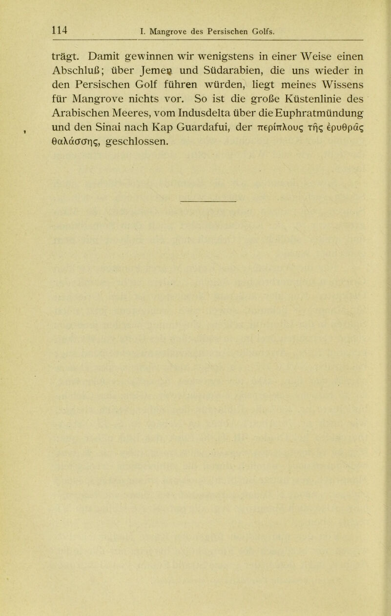 trägt. Damit gewinnen wir wenigstens in einer Weise einen Abschluß; über Jemeiji und Südarabien, die uns wieder in den Persischen Golf führen würden, liegt meines Wissens für Mangrove nichts vor. So ist die große Küstenlinie des Arabischen Meeres, vom Indusdelta über die Euphratmündung und den Sinai nach Kap Guardafui, der TrepmXouq Trjq epuöpaq eaXdacrris, geschlossen.