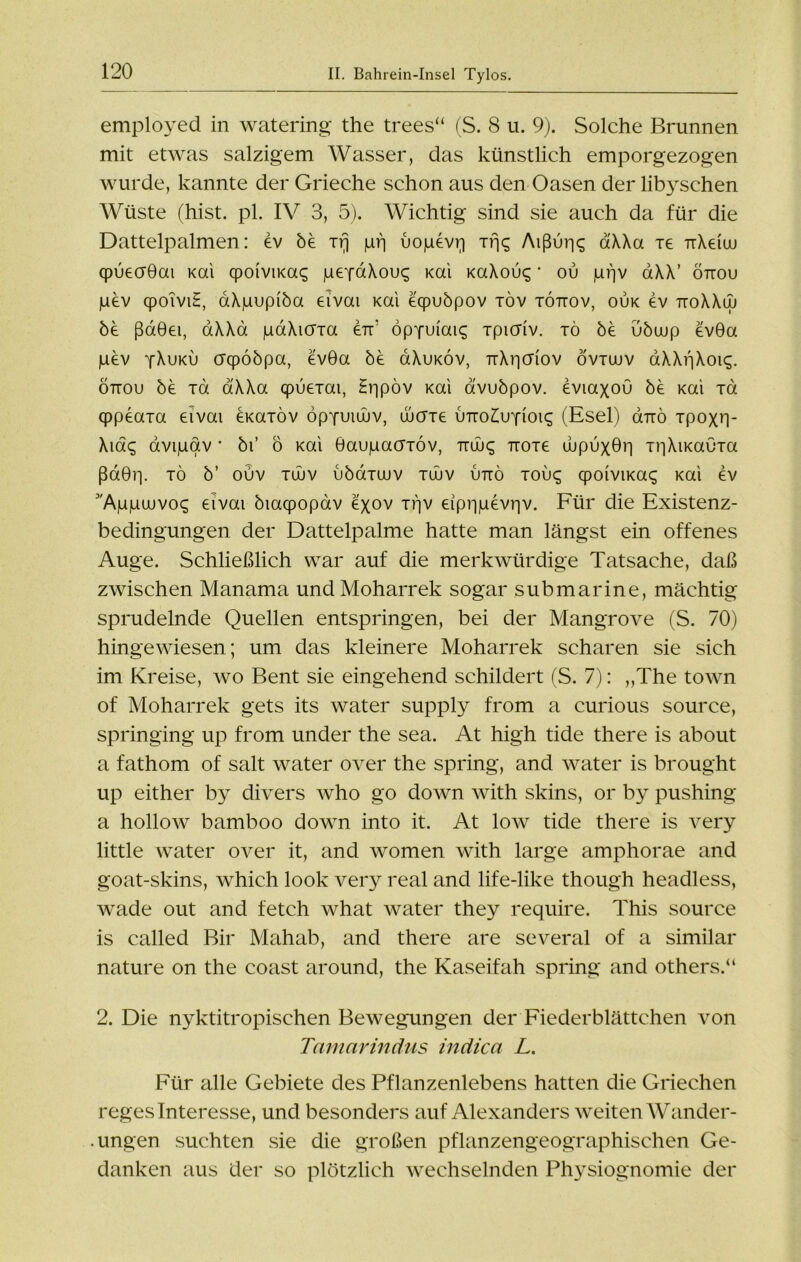 employed in watering the trees“ (S. 8 u. 9). Solche Brunnen mit etwas salzigem Wasser, das künstlich emporgezogen wurde, kannte der Grieche schon aus den Oasen der libyschen Wüste (hist. pl. IV 3, 5). Wichtig sind sie auch da für die Dattelpalmen: ev be Trj jurj uojuevq xfjq Aißuri^ aXXa xe nXeiuj cpuecF0ai Kai cpoiviKac; |ueYaXou<; Kai KaXouc; • ou jLirjv aXX’ öttou pev qpoiviE, aXpupiba eivai Kai eqpubpov xöv töttov, ouk ev ttoXXw be ßaBei, aXXa paXicrxa err öppuiai^ xpichv. tö be ubuup ev0a pev yXuku crqpoöpa, ev0a be üXuköv, nXiicriov övtwv aXXiiXoi^. öttou be xa aXXa qpueiai, Er|pöv Kai avubpov. eviaxou be Kai Ta qppeaia eivai emiöv öpYuiüuv, ujaie utto^uyioi^ (Esel) onrö Tpoxr)- Xidg avigav * bi’ ö Kai Gaugacriöv, ttuj<; Tioie ujpuxGii niXiKaOxa ßd0ip xö b’ ouv xuuv ubaxajv xüuv uttö tou^ qpoiviKai; Kai ev Wggajvo«; eivai biacpopav exov xf]v eipiigevriv. Für die Existenz- bedingungen der Dattelpalme hatte man längst ein offenes Auge. Schließlich war auf die merkwürdige Tatsache, daß zwischen Manama undMoharrek sogar submarine, mächtig sprudelnde Quellen entspringen, bei der Mangrove (S. 70) hingewiesen; um das kleinere Moharrek scharen sie sich im Kreise, wo Bent sie eingehend schildert (S. 7): „The town of Moharrek gets its water supply from a curious source, springing up from under the sea. At high tide there is about a fathom of salt water over the spring, and water is brought up either by divers who go down with skins, or by pushing a hollow bamboo down into it. At low tide there is very little water over it, and women with large amphorae and goat-skins, which look very real and life-like though headless, wade out and fetch what water they require. This source is called Bir Mahab, and there are several of a similar nature on the coast around, the Kaseifah spring and others.“ 2. Die nyktitropischen Bewegungen der Fiederblättchen von Tamarindus indica L. Für alle Gebiete des Pflanzenlebens hatten die Griechen regesinteresse, und besonders auf Alexanders weiten Wander- ungen suchten sie die großen pflanzengeographischen Ge- danken aus der so plötzlich wechselnden Physiognomie der