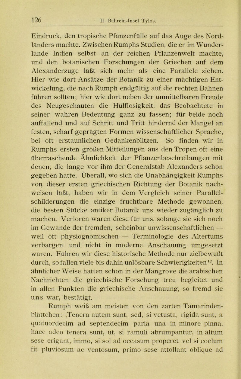 Eindruck, den tropische Pfanzenfülle auf das Auge des Nord- länders machte. Zwischen Rumphs Studien, die er im Wunder- lande Indien selbst an der reichen Pflanzenwelt machte, und den botanischen Forschungen der Griechen auf dem Alexanderzuge läßt sich mehr als eine Parallele ziehen. Hier wie dort Ansätze der Botanik zu einer mächtigen Ent- wickelung, die nach Rumph endgültig auf die rechten Bahnen führen sollten; hier wie dort neben der unmittelbaren Freude des Neugeschauten die Hülflosigkeit, das Beobachtete in seiner wahren Bedeutung ganz zu fassen; für beide noch auffallend und auf Schritt und Tritt hindernd der Mangel an festen, scharf geprägten Formen wissenschaftlicher Sprache, bei oft erstaunlichen Gedankenblitzen. So finden wir in Rumphs ersten großen Mitteilungen aus den Tropen oft eine überraschende Ähnlichkeit der Pflanzenbeschreibungen mit denen, die lange vor ihm der Generalstab Alexanders schon gegeben hatte. Überall, wo sich die Unabhängigkeit Rumphs von dieser ersten griechischen Richtung der Botanik nach- weisen läßt, haben wir in dem Vergleich seiner Parallel- schilderungen die einzige fruchtbare Methode gewonnen, die besten Stücke antiker Botanik uns wieder zugänglich zu machen. Verloren waren diese für uns, solange sie sich noch im Gewände der fremden, scheinbar unwissenschaftlichen — weil oft physiognomischen — Terminologie des Altertums verbargen und nicht in moderne Anschauung umgesetzt waren. Führen wir diese historische Methode nur zielbewußt durch, so fallen viele bis dahin unlösbare Schwierigkeiten12. In ähnlicher Weise hatten schon in der Mangroce die arabischen Nachrichten die griechische Forschung treu begleitet und in allen Punkten die griechische Anschauung, so fremd sie uns war, bestätigt. Rumph weiß am meisten von den zarten Tamarinden- blättchen: ,Tenera autem sunt, sed, si vetusta, rigida sunt, a quatuordecim ad septendecim paria una in minore pinna. haec adeo tenera sunt, ut, si ramuli abrumpantur, in altum sese erigant, immo, si sol ad occasum properet vel si coelum fit pluviosum ac ventosum, primo sese attollant oblique ad