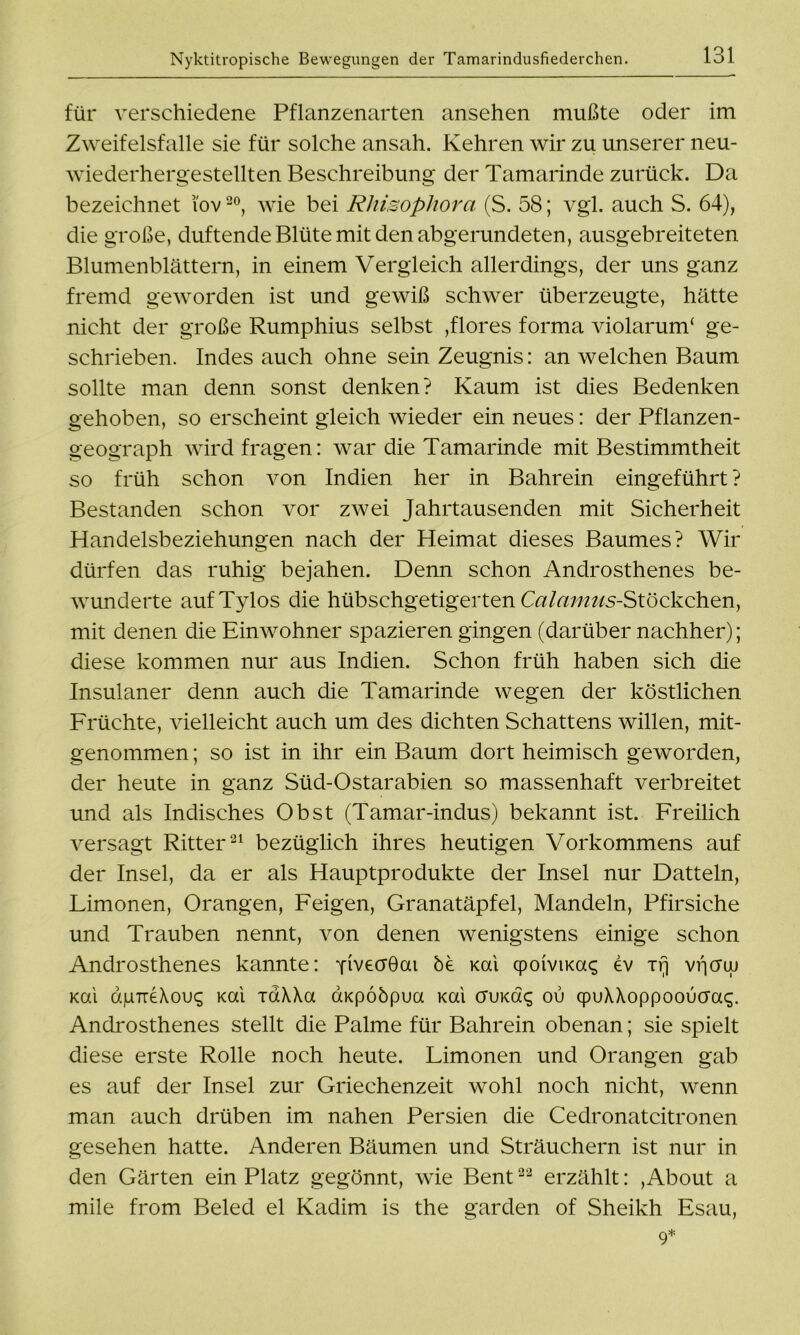 für verschiedene Pflanzenarten ansehen mußte oder im Zweifelsfalle sie für solche ansah. Kehren wir zu unserer neu- wiederhergestellten Beschreibung der Tamarinde zurück. Da bezeichnet i'ov20, wie bei Rliizophora (S. 58; vgl. auch S. 64), die große, duftende Blüte mit den abgerundeten, ausgebreiteten Blumenblättern, in einem Vergleich allerdings, der uns ganz fremd geworden ist und gewiß schwer überzeugte, hätte nicht der große Rumphius selbst ,flores forma violarunT ge- schrieben. Indes auch ohne sein Zeugnis: an welchen Baum sollte man denn sonst denken? Kaum ist dies Bedenken gehoben, so erscheint gleich wieder ein neues: der Pflanzen- geograph wird fragen: war die Tamarinde mit Bestimmtheit so früh schon von Indien her in Bahrein eingeführt? Bestanden schon vor zwei Jahrtausenden mit Sicherheit Handelsbeziehungen nach der Heimat dieses Baumes? Wir dürfen das ruhig bejahen. Denn schon Androsthenes be- wunderte aufTylos die hübschgetigerten Calamus-StöQkohen, mit denen die Einwohner spazieren gingen (darüber nachher); diese kommen nur aus Indien. Schon früh haben sich die Insulaner denn auch die Tamarinde wegen der köstlichen Früchte, vielleicht auch um des dichten Schattens willen, mit- genommen ; so ist in ihr ein Baum dort heimisch geworden, der heute in ganz Süd-Ostarabien so massenhaft verbreitet und als Indisches Obst (Tamar-indus) bekannt ist. Freilich versagt Ritter21 bezüglich ihres heutigen Vorkommens auf der Insel, da er als Hauptprodukte der Insel nur Datteln, Limonen, Orangen, Feigen, Granatäpfel, Mandeln, Pfirsiche und Trauben nennt, von denen wenigstens einige schon Androsthenes kannte: fivecröai be Kai cpoiviKa^ ev irj vfiaw Kai dpTreXoix; Kai idXXa aKpöbpua Kai cruKa«; ou qpuXXoppooucia^. Androsthenes stellt die Palme für Bahrein obenan; sie spielt diese erste Rolle noch heute. Limonen und Orangen gab es auf der Insel zur Griechenzeit wohl noch nicht, wenn man auch drüben im nahen Persien die Cedronatcitronen gesehen hatte. Anderen Bäumen und Sträuchern ist nur in den Gärten ein Platz gegönnt, wie Bent22 erzählt: ,About a mile from Beled el Kadim is the garden of Sheikh Esau,