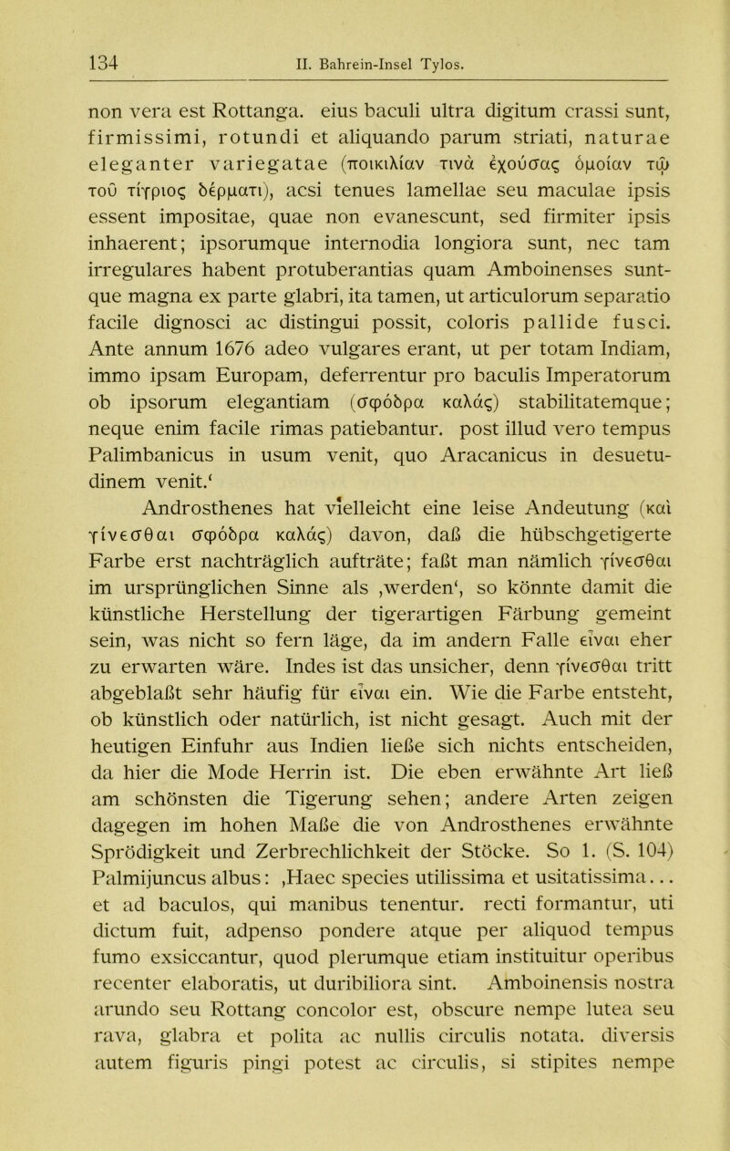 non vera est Rottanga, eius baculi ultra digitum crassi sunt, firmissimi, rotundi et aliquando parum striati, naturae eleganter variegatae (rroiKiXiav nva exoucraq öpoiav tu> tou titpio<s beppan), acsi tenues lamellae seu maculae ipsis essent impositae, quae non evanescunt, sed firmiter ipsis inhaerent; ipsorumque internodia longiora sunt, nec tarn irreguläres habent protuberantias quam Amboinenses sunt- que magna ex parte glabri, ita tarnen, ut articulorum separatio facile dignosci ac distingui possit, coloris pallide fusci. Ante annum 1676 adeo vulgares erant, ut per totam Indiam, immo ipsam Europam, deferrentur pro baculis Imperatorum ob ipsorum elegantiam (crcpobpa KaXac;) stabilitatemque; neque enim faeile rimas patiebantur. post illud vero tempus Palimbanicus in usum venit, quo Aracanicus in desuetu- dinem venit/ Androsthenes hat vielleicht eine leise Andeutung (Kai YivecrGai crqpöbpa KaXaq) davon, daß die hübschgetigerte Farbe erst nachträglich aufträte; faßt man nämlich YiveoGai im ursprünglichen Sinne als ,werden4, so könnte damit die künstliche Herstellung der tigerartigen Färbung gemeint sein, was nicht so fern läge, da im andern Falle eivai eher zu erwarten wäre. Indes ist das unsicher, denn YiveoGai tritt abgeblaßt sehr häufig für eivai ein. Wie die Farbe entsteht, ob künstlich oder natürlich, ist nicht gesagt. Auch mit der heutigen Einfuhr aus Indien ließe sich nichts entscheiden, da hier die Mode Herrin ist. Die eben erwähnte Art ließ am schönsten die Tigerung sehen; andere Arten zeigen dagegen im hohen Maße die von Androsthenes erwähnte Sprödigkeit und Zerbrechlichkeit der Stöcke. So 1. (S. 104) Palmijuncus albus: ,Haec species utilissima et usitatissima... et ad baculos, qui manibus tenentur. recti formantur, uti dictum fuit, adpenso pondere atque per aliquod tempus fumo exsiccantur, quod plerumque etiam instituitur operibus recenter elaboratis, ut duribiliora sint. Amboinensis nostra arundo seu Rottang concolor est, obscure nempe lutea seu rava, glabra et polita ac nullis circulis notata. diversis autem figuris pingi potest ac circulis, si stipites nempe