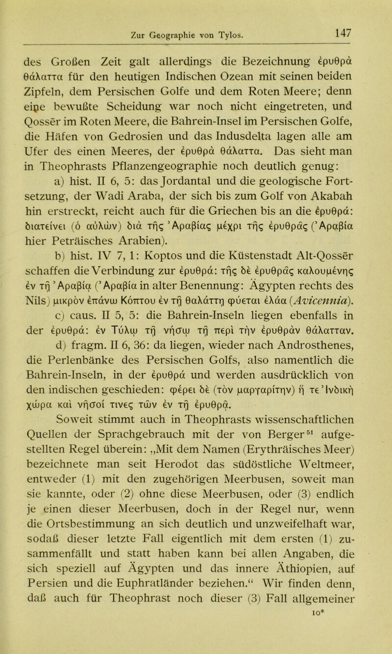 des Großen Zeit galt allerdings die Bezeichnung epuGpa GaXarra für den heutigen Indischen Ozean mit seinen beiden Zipfeln, dem Persischen Golfe und dem Roten Meere; denn eipe bewußte Scheidung war noch nicht eingetreten, und Qosser im Roten Meere, die Bahrein-Insel im Persischen Golfe, die Häfen von Gedrosien und das Indusdelta lagen alle am Ufer des einen Meeres, der epuGpa GaXarra. Das sieht man in Theophrasts Pflanzengeographie noch deutlich genug: a) hist. II 6, 5: das Jordantal und die geologische Fort- setzung, der Wadi Araba, der sich bis zum Golf von Akabah hin erstreckt, reicht auch für die Griechen bis an die epuGpa: öiaieivei (6 auXuuv) öia irK ’Apaßiac; juexpi Trjc; epuGpaq (’Apaßia hier Peträisches Arabien). b) hist. IV 7, 1: Koptos und die Küstenstadt Alt-Qosser schaffen die Verbindung zur epuGpa: Trjq öe epuGpac; mXoupevris ev xrj5 Apaßia (5 Apaßia in alter Benennung: Ägypten rechts des Nils) juiKpöv eTidvuü Kötttou ev Trj GaXarrq qpueTai eXaa (.Avicennia). c) caus. II 5, 5: die Bahrein-Inseln liegen ebenfalls in der epuGpa: ev TuXuj Trj viicreu ir] uepi ti'iv epuGpav GaXanav. d) fragm. II 6, 36: da liegen, wieder nach Androsthenes, die Perlenbänke des Persischen Golfs, also namentlich die Bahrein-Inseln, in der epuGpa und werden ausdrücklich von den indischen geschieden: qpepei be (töv pappapixriv) f\ xedvöiKri Xüupa Kai vifcroi Ttveq tüljv ev Trj epuGpa. Soweit stimmt auch in Theophrasts wissenschaftlichen Quellen der Sprachgebrauch mit der von Berger51 aufge- stellten Regel überein: „Mit dem Namen (Erythräisches Meer) bezeichnete man seit Herodot das südöstliche Weltmeer, entweder (1) mit den zugehörigen Meerbusen, soweit man sie kannte, oder (2) ohne diese Meerbusen, oder (3) endlich je einen dieser Meerbusen, doch in der Regel nur, wenn die Ortsbestimmung an sich deutlich und unzweifelhaft war, so daß dieser letzte Fall eigentlich mit dem ersten (1) zu- sammenfällt und statt haben kann bei allen Angaben, die sich speziell auf Ägypten und das innere Äthiopien, auf Persien und die Euphratländer beziehen.“ Wir finden denn, daß auch für Theophrast noch dieser (3) Fall allgemeiner IO*