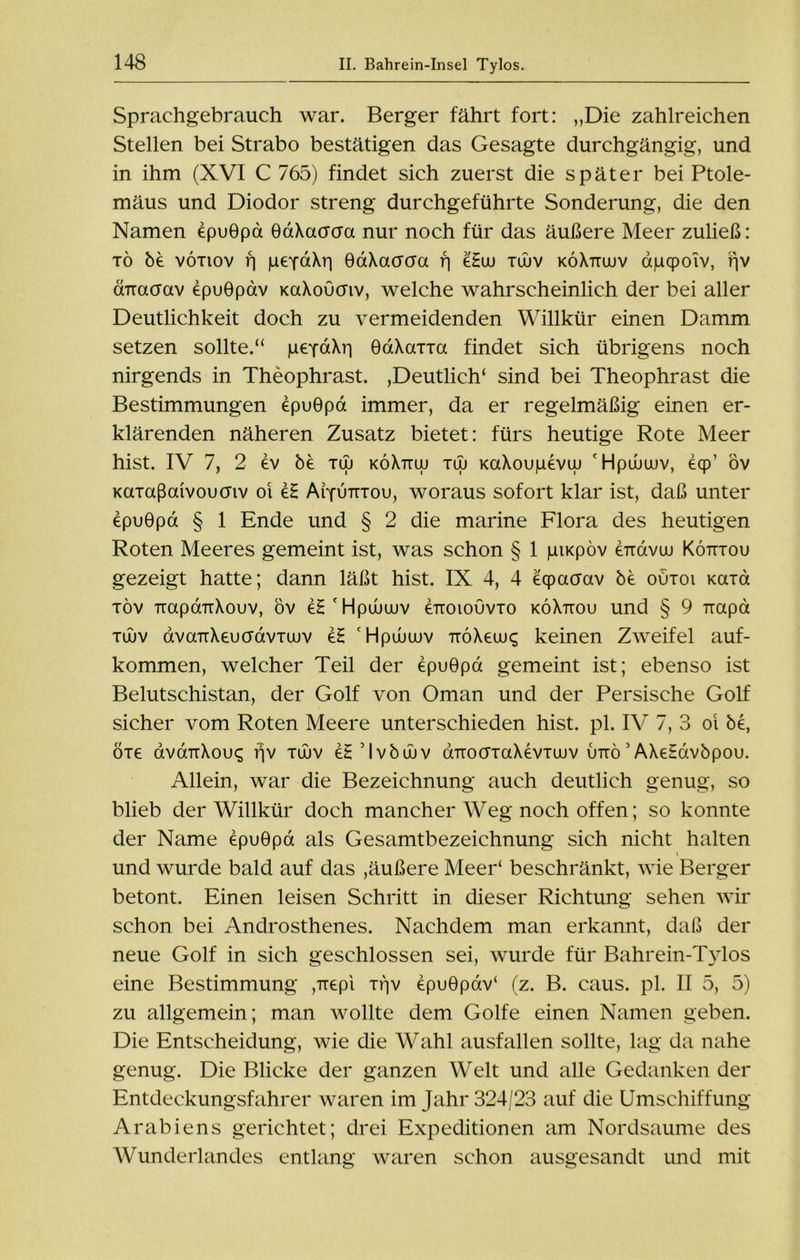 Sprachgebrauch war. Berger fährt fort: „Die zahlreichen Stellen bei Strabo bestätigen das Gesagte durchgängig, und in ihm (XVI C 765) findet sich zuerst die später bei Ptole- mäus und Diodor streng durchgeführte Sonderung, die den Namen epuGpa GaXacraa nur noch für das äußere Meer zuließ: tö be vötiov r] peYaXri GaXacrcra f] eHw tüuv köXttojv apcpoiv, f|V ÜTraoav epuGpav KaXoCmv, welche wahrscheinlich der bei aller Deutlichkeit doch zu vermeidenden Willkür einen Damm setzen sollte.“ pefaXri GaXarra findet sich übrigens noch nirgends in Theophrast. ,Deutlich* sind bei Theophrast die Bestimmungen epuGpa immer, da er regelmäßig einen er- klärenden näheren Zusatz bietet: fürs heutige Rote Meer hist. IV 7, 2 ev be tuj köXttuj tuj KaXoupevw 'Hpwuuv, eqp' öv Kaiaßaivoucnv oi eH Aiyutttou, woraus sofort klar ist, daß unter epuGpa § 1 Ende und § 2 die marine Flora des heutigen Roten Meeres gemeint ist, was schon § 1 piKpöv errdvoi Kötttou gezeigt hatte; dann läßt hist. IX 4, 4 eqpacrav be outoi Kaia töv TrapaTiXouv, öv eH'Hpüuuiv erroiouvro köXtiou und § 9 Tiapd tujv dvaTiXeucrdviaiv e£ 'Hpanuv TiöXeuj^ keinen Zweifel auf- kommen, welcher Teil der epuGpa gemeint ist; ebenso ist Belutschistan, der Golf von Oman und der Persische Golf sicher vom Roten Meere unterschieden hist. pl. IV 7, 3 oi be, öre avänXovq fjv tüuv eH ’ I v b uu v dTrocrraXevTuuv uttö 5 AXeHavbpou. Allein, war die Bezeichnung auch deutlich genug, so blieb der Willkür doch mancher Weg noch offen; so konnte der Name epuGpa als Gesamtbezeichnung sich nicht halten und wurde bald auf das ,äußere Meer* beschränkt, wie Berger betont. Einen leisen Schritt in dieser Richtung sehen wir schon bei Androsthenes. Nachdem man erkannt, daß der neue Golf in sich geschlossen sei, wurde für Bahrein-Tylos eine Bestimmung ,Trepi Tf]v epuGpöv‘ (z. B. caus. pl. II 5, 5) zu allgemein; man wollte dem Golfe einen Namen geben. Die Entscheidung, wie die Wahl ausfallen sollte, lag da nahe genug. Die Blicke der ganzen Welt und alle Gedanken der Entdeckungsfahrer waren im Jahr 324/23 auf die Umschiffung Arabiens gerichtet; drei Expeditionen am Nordsaume des Wunderlandes entlang waren schon ausgesandt und mit