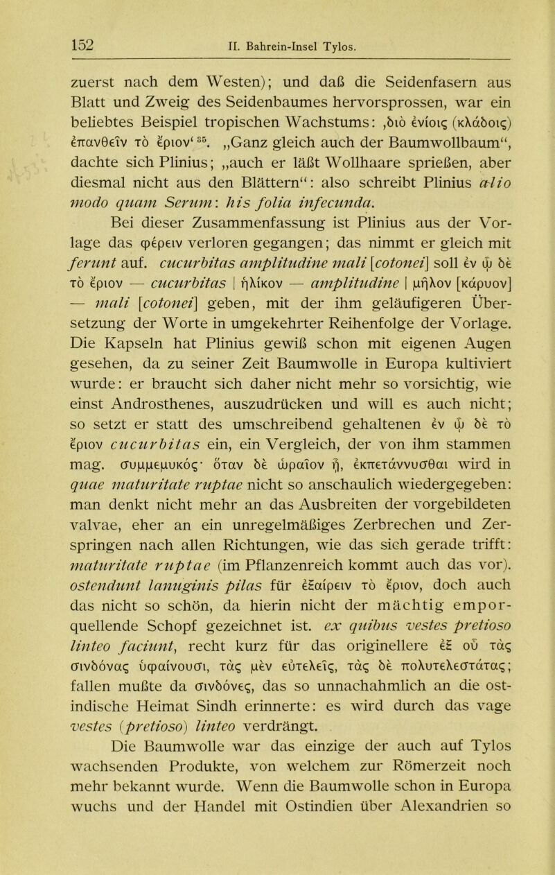 zuerst nach dem Westen); und daß die Seidenfasern aus Blatt und Zweig des Seidenbaumes hervorsprossen, war ein beliebtes Beispiel tropischen Wachstums: ,biö evtoiq (kXoiöok;) errcivGeiv xö epiov‘35. ,,Ganz gleich auch der Baumwollbaum“, dachte sichPlinius; „auch er läßt Wollhaare sprießen, aber diesmal nicht aus den Blättern“: also schreibt Plinius ctlio modo quam Serum', his folia infecunda. Bei dieser Zusammenfassung ist Plinius aus der Vor- lage das qpepeiv verloren gegangen; das nimmt er gleich mit ferunt auf. cucurbitas amplitudine mali [cotonei\ soll ev w be xö epiov — cucurbitas | fjXucov — amplitudine | prjXov [xdpuov] — mali \cotonei\ geben, mit der ihm geläufigeren Über- setzung der Worte in umgekehrter Reihenfolge der Vorlage. Die Kapseln hat Plinius gewiß schon mit eigenen Augen gesehen, da zu seiner Zeit Baumwolle in Europa kultiviert wurde: er braucht sich daher nicht mehr so vorsichtig, wie einst Androsthenes, auszudrücken und will es auch nicht; so setzt er statt des umschreibend gehaltenen ev uj be xö epiov cucurbitas ein, ein Vergleich, der von ihm stammen mag. c^u)U|uepuK6<;• öxav be wpaiov fj, eKTrexdvvucrÖai wird in quae maturitate ruptae nicht so anschaulich wiedergegeben: man denkt nicht mehr an das Ausbreiten der vorgebildeten valvae, eher an ein unregelmäßiges Zerbrechen und Zer- springen nach allen Richtungen, wie das sich gerade trifft: maturitate ruptae (im Pflanzenreich kommt auch das vor). ostendunt lanuginis pilas für etaipeiv xö epiov, doch auch das nicht so schön, da hierin nicht der mächtig empor- quellende Schopf gezeichnet ist. ex quibus vestes pretioso linteo faciunt, recht kurz für das originellere e£ ou xd$ cnvbövac; uqpcüvoucn, Taq pev euxeXeiq, xö<; öe TToXuxeXecrxdxai;; fallen mußte da cnvböveq, das so unnachahmlich an die ost- indische Heimat Sindh erinnerte: es wird durch das vage vestes (pretioso) linteo verdrängt. Die Baumwolle war das einzige der auch auf Tylos wachsenden Produkte, von welchem zur Römerzeit noch mehr bekannt wurde. Wenn die Baumwolle schon in Europa wuchs und der Handel mit Ostindien über Alexandrien so