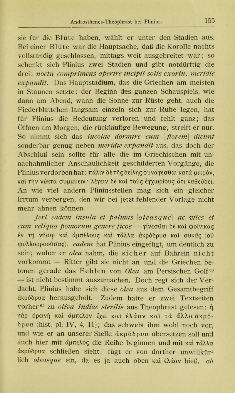 sie für die Blüte haben, wählt er unter den Stadien aus. Bei einer Blüte war die Hauptsache, daß die Korolle nachts vollständig geschlossen, mittags weit ausgebreitet war; so schenkt sich Plinius zwei Stadien und gibt notdürftig die drei: noctu comprimens aperire incipit solis exortu, meridie expandit. Das Hauptstadium, das die Griechen am meisten in Staunen setzte: der Beginn des ganzen Schauspiels, wie dann am Abend, wann die Sonne zur Rüste geht, auch die Fiederblättchen langsam einzeln sich zur Ruhe legen, hat für Plinius die Bedeutung verloren und fehlt ganz; das Öffnen am Morgen, die rückläufige Bewegung, streift er nur. So nimmt sich das incolae dormire eum [florem\ dicunt sonderbar genug neben meridie expandit aus, das doch der Abschluß sein sollte für alle die im Griechischen mit un- nachahmlicher Anschaulichkeit geschilderten Vorgänge, die Plinius verdorben hat: ixaXiv bexrj<;beiXr|S(TuvdYecF0ai Kcrrd giKpöv, kcu xtjv vuKTa cFupiuueiv' Xepeiv be Kai xou^ eyxwp101^ ön Kaöeubei. An wie viel andern Pliniusstellen mag sich ein gleicher Irrtum verbergen, den wir bei jetzt fehlender Vorlage nicht mehr ahnen können. fert eadem insula et palmas [oleasque] ac vites et cum reliquo pomorum genere ficos — yiveaGai be Kai cpoivimg ev xrj vficruu Kai apTreXouc; Kai xaXXa aKpobpua Kai auKdq (ou qpuXXoppoouaa^). eadem hat Plinius eingefügt, um deutlich zu sein; woher er olea nahm, die sicher auf Bahrein nicht vorkommt — Ritter gibt sie nicht an und die Griechen be- tonen gerade das Fehlen von Olea am Persischen Golf60 — ist nicht bestimmt auszumachen. Doch regt sich der Ver- dacht, Plinius habe sich diese olea aus dem Gesamtbegriff aKpobpua herausgeholt. Zudem hatte er zwei Textseiten vorher61 zu oliva Indiae sterilis aus Theophrast gelesen: f| Tap öpeivf] Kai apTieXov exei Kai eXdav Kai xd aXXa aKpö- bpua (hist. pl. IV, 4, 11); das schwebt ihm wohl noch vor, und wie er an unserer Stelle aKpobpua übersetzen soll und auch hier mit dpTreXos die Reihe beginnen und mit Kai xaXXa aKpobpua schließen sieht, fügt er von dorther unwillkür- lich oleasque ein, da es ja auch oben Kai eXaav hieß, ou