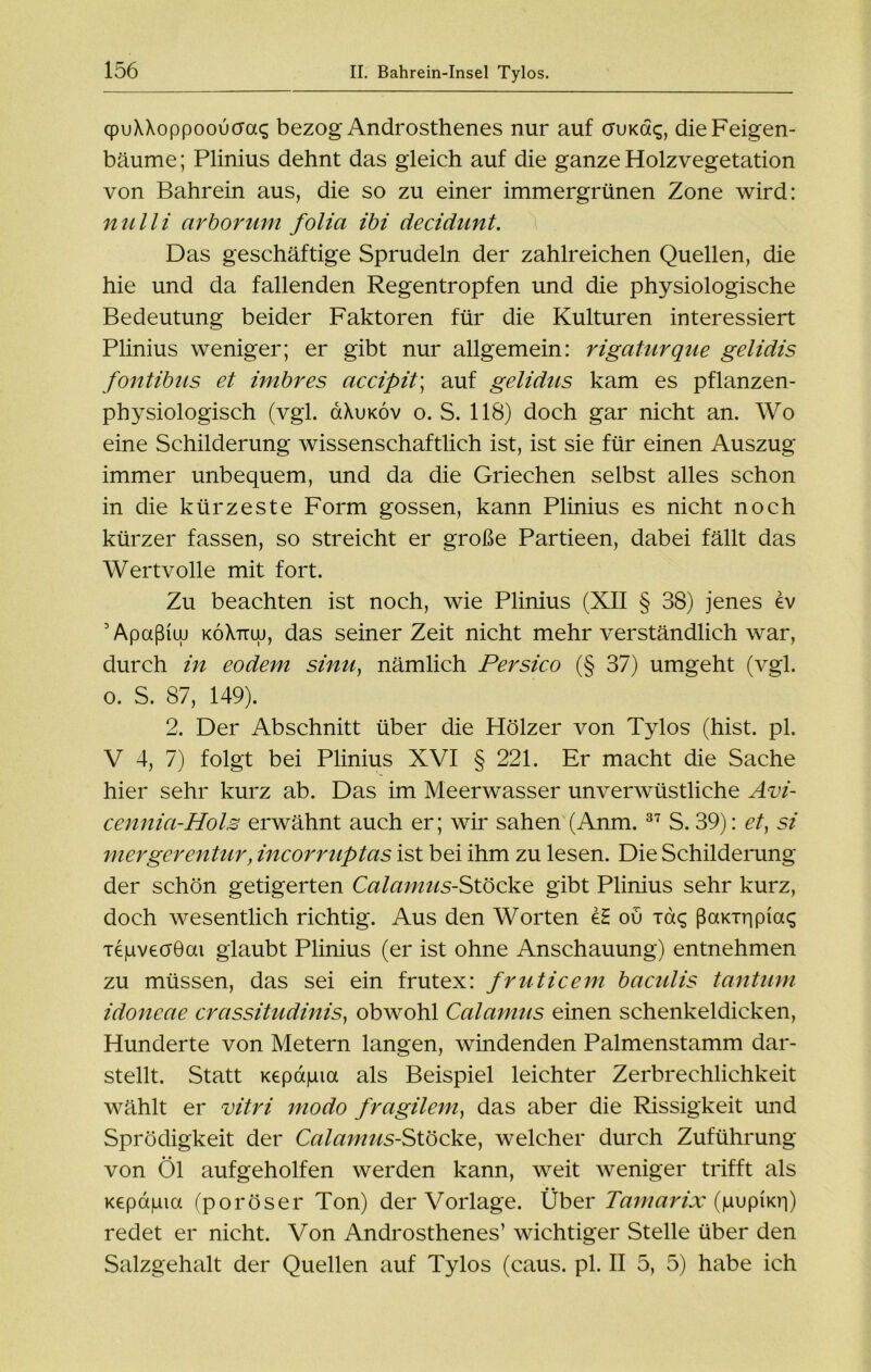 qpuXXoppooucra<; bezog Androsthenes nur auf ctukdq, die Feigen- bäume; Plinius dehnt das gleich auf die ganze Holzvegetation von Bahrein aus, die so zu einer immergrünen Zone wird: nulli cirborum folia ibi decidunt. Das geschäftige Sprudeln der zahlreichen Quellen, die hie und da fallenden Regentropfen und die physiologische Bedeutung beider Faktoren für die Kulturen interessiert Plinius weniger; er gibt nur allgemein: rigaturque gelidis fontibus et imbres accipit; auf gelidus kam es pflanzen- physiologisch (vgl. &\ukov o. S. 118) doch gar nicht an. Wo eine Schilderung wissenschaftlich ist, ist sie für einen Auszug immer unbequem, und da die Griechen selbst alles schon in die kürzeste Form gossen, kann Plinius es nicht noch kürzer fassen, so streicht er große Partieen, dabei fällt das Wertvolle mit fort. Zu beachten ist noch, wie Plinius (XII § 38) jenes ev 5 Apaßiuu koXttuj, das seiner Zeit nicht mehr verständlich war, durch in eodem sinn, nämlich Persico (§ 37) umgeht (vgl. o. S. 87, 149). 2. Der Abschnitt über die Hölzer von Tylos (hist. pl. V 4, 7) folgt bei Plinius XVI § 221. Er macht die Sache hier sehr kurz ab. Das im Meerwasser unverwüstliche Avi- cennici-Hols erwähnt auch er; wir sahen (Anm. 37 S. 39): et} si mergerentur, incorruptas ist bei ihm zu lesen. Die Schilderung der schön getigerten Calamus-Stöcke gibt Plinius sehr kurz, doch wesentlich richtig. Aus den Worten eS ou T&q ßaicrripias Ttjuveaöai glaubt Plinius (er ist ohne Anschauung) entnehmen zu müssen, das sei ein frutex: fruticem baculis tantum idoneae crassitudinis) obwohl Calamus einen schenkeldicken, Hunderte von Metern langen, windenden Palmenstamm dar- stellt. Statt Kepapia als Beispiel leichter Zerbrechlichkeit wählt er vitri modo fragilem, das aber die Rissigkeit und Sprödigkeit der Calamus-Stöcke, welcher durch Zuführung von Öl aufgeholfen werden kann, weit weniger trifft als Kepapia (poröser Ton) der Vorlage. Über Tamarix (pupncri) redet er nicht. Von Androsthenes’ wichtiger Stelle über den Salzgehalt der Quellen auf Tylos (caus. pl. II 5, 5) habe ich