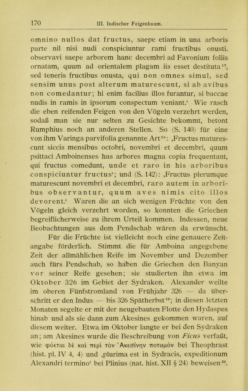 omnino nullos dat fructus, saepe etiam in una arboris parte nil nisi nudi conspiciuntur rami fructibus onusti. observavi saepe arborem hanc decembri ad Favonium foliis ornatam, quum ad orientalem plagam iis esset destituta17, sed teneris fructibus onusta, qui non omnes simul, sed sensim unus post alterum maturescunt, si ab avibus non comedantur; hi enim facilius illos furantur, si baccae nudis in ramis in ipsorum conspectum veniant/ Wie rasch die eben reifenden Feigen von den Vögeln verzehrt werden, sodaß man sie nur selten zu Gesichte bekommt, betont Rumphius noch an anderen Stellen. So (S. 140) für eine von ihm Varinga parvifolia genannte Artls: ,Fructus matures- cunt siccis mensibus octobri, novembri et decembri, quum psittaci Amboinenses has arbores magna copia frequentant, qui fructus comedunt, unde et raro in his arboribus conspiciuntur fructus1; und (S. 142): ,Fructus plerumque maturescunt novembri et decembri, raro autem in arbori- bus Observantur, quum aves nimis cito illos de vor ent/ Waren die an sich wenigen Früchte von den Vögeln gleich verzehrt worden, so konnten die Griechen begreiflicherweise zu ihrem Urteil kommen. Indessen, neue Beobachtungen aus dem Pendschab wären da erwünscht. Für die Früchte ist vielleicht noch eine genauere Zeit- angabe förderlich. Stimmt die für Amboina angegebene Zeit der allmählichen Reife im November und Dezember auch fürs Pendschab, so haben die Griechen den Banyan vor seiner Reife gesehen; sie studierten ihn etwa im Oktober 326 im Gebiet der Sydraken. Alexander weilte im oberen Fünfstromland von Frühjahr 326 — da über- schritt er den Indus — bis 326 Spätherbst19; in diesen letzten Monaten segelte er mit der neugebauten Flotte den Hydaspes hinab und als sie dann zum Akesines gekommen waren, auf diesem weiter. Etwa im Oktober langte er bei den Sydraken an; am Akesines wurde die Beschreibung von Firns verfaßt, wie cpuerai be Kai Tiepi töv ’ AKechvriv Troiaiuöv bei Theophrast (hist. pl. IV 4, 4) und ,plurima est in Sydracis, expeditionum Alexandri termino1 bei Plinius (nat. hist. XII § 24) beweisen20.