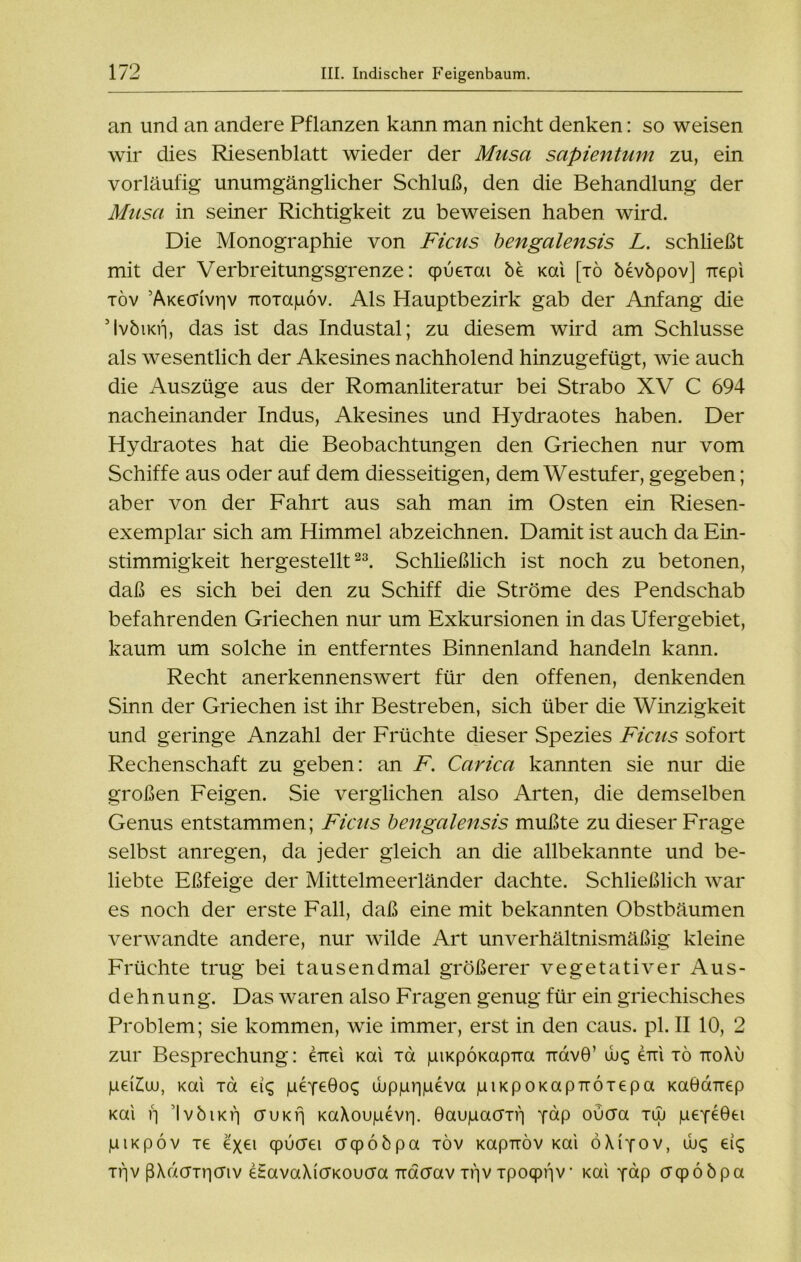 an und an andere Pflanzen kann man nicht denken: so weisen wir dies Riesenblatt wieder der Musa sapientum zu, ein vorläufig unumgänglicher Schluß, den die Behandlung der Musa in seiner Richtigkeit zu beweisen haben wird. Die Monographie von Ficus bengalensis L. schließt mit der Verbreitungsgrenze: cpueiai be Kai [tö bevöpov] uepi töv ’AKeaivriv TToiaiuov. Als Hauptbezirk gab der Anfang die MvöiKrj, das ist das Industal; zu diesem wird am Schlüsse als wesentlich der Akesines nachholend hinzugefügt, wie auch die Auszüge aus der Romanliteratur bei Strabo XV C 694 nacheinander Indus, Akesines und Hydraotes haben. Der Hydraotes hat die Beobachtungen den Griechen nur vom Schiffe aus oder auf dem diesseitigen, dem Westufer, gegeben; aber von der Fahrt aus sah man im Osten ein Riesen- exemplar sich am Himmel abzeichnen. Damit ist auch da Ein- stimmigkeit hergestellt23. Schließlich ist noch zu betonen, daß es sich bei den zu Schiff die Ströme des Pendschab befahrenden Griechen nur um Exkursionen in das Ufergebiet, kaum um solche in entferntes Binnenland handeln kann. Recht anerkennenswert für den offenen, denkenden Sinn der Griechen ist ihr Bestreben, sich über die Winzigkeit und geringe Anzahl der Früchte dieser Spezies Ficus sofort Rechenschaft zu geben: an F. Carica kannten sie nur die großen Feigen. Sie verglichen also Arten, die demselben Genus entstammen; Ficus bengalensis mußte zu dieser Frage selbst anregen, da jeder gleich an die allbekannte und be- liebte Eßfeige der Mittelmeerländer dachte. Schließlich war es noch der erste Fall, daß eine mit bekannten Obstbäumen verwandte andere, nur wilde Art unverhältnismäßig kleine Früchte trug bei tausendmal größerer vegetativer Aus- dehnung. Das waren also Fragen genug für ein griechisches Problem; sie kommen, wie immer, erst in den caus. pl. II 10, 2 zur Besprechung: eirei Kai ia piKpÖKapTia irdvö’ ibq dm tö ttoXu pei£uu, Kai ia eiq peYeGoq d>pjur)|ueva juiKpOKapTTÖTepa KaÖaTiep Kai ij IvöiKij cruKfj KaXoujuevi]. Gaujuacrif] yhp oucra tlu peydGei juiKpöv xe exei cpöcrei crcpööpa töv Kapnöv Kai öXiyov, ibc; eiq Ttjv ßXd(TTr)(Tiv dSavaXicTKOucra Tracrav xijv Tpoqpijv Kai yap crcpööpa