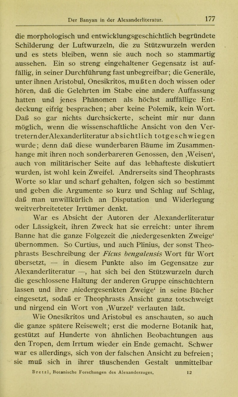 die morphologisch und entwicklungsgeschichtlich begründete Schilderung der Luftwurzeln, die zu Stützwurzeln werden und es stets bleiben, wenn sie auch noch so stammartig aussehen. Ein so streng eingehaltener Gegensatz ist auf- fällig, in seiner Durchführung fast unbegreifbar; die Generäle, unter ihnen Aristobul, Onesikritos, mußten doch wissen oder hören, daß die Gelehrten im Stabe eine andere Auffassung hatten und jenes Phänomen als höchst auffällige Ent- deckung eifrig besprachen; aber keine Polemik, kein Wort. Daß so gar nichts durchsickerte, scheint mir nur dann möglich, wenn die wissenschaftliche Ansicht von den Ver- tretern der Alexanderliteratur absichtlich totgeschwiegen wurde; denn daß diese wunderbaren Bäume im Zusammen- hänge mit ihren noch sonderbareren Genossen, den , Weisen*, auch von militärischer Seite auf das lebhafteste diskutiert wurden, ist wohl kein Zweifel. Andrerseits sind Theophrasts Worte so klar und scharf gehalten, folgen sich so bestimmt und geben die Argumente so kurz und Schlag auf Schlag, daß man unwillkürlich an Disputation und Widerlegung weitverbreiteteter Irrtümer denkt. War es Absicht der Autoren der Alexanderliteratur oder Lässigkeit, ihren Zweck hat sie erreicht: unter ihrem Banne hat die ganze Folgezeit die ,niedergesenkten Zweige‘ übernommen. So Curtius, und auch Plinius, der sonst Theo- phrasts Beschreibung der Ficus bengalensis Wort für Wort übersetzt, — in diesem Punkte also im Gegensätze zur Alexanderliteratur —, hat sich bei den Stützwurzeln durch die geschlossene Haltung der anderen Gruppe einschüchtern lassen und ihre ,niedergesenkten Zweige* in seine Bücher eingesetzt, sodaß er Theophrasts Ansicht ganz totschweigt und nirgend ein Wort von , Wurzel* verlauten läßt. Wie Onesikritos und Aristobul es anschauten, so auch die ganze spätere Reisewelt; erst die moderne Botanik hat, gestützt auf Hunderte von ähnlichen Beobachtungen aus den Tropen, dem Irrtum wieder ein Ende gemacht. Schwer war es allerdings, sich von der falschen Ansicht zu befreien; sie muß sich in ihrer täuschenden Gestalt unmittelbar Bretzl, Botanische Forschungen des Alexanderzuges. 12