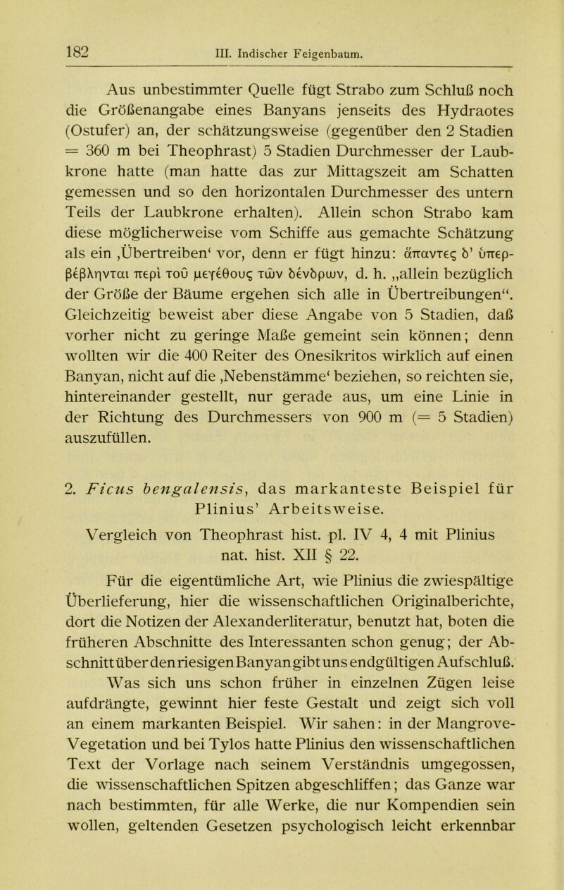 Aus unbestimmter Quelle fügt Strabo zum Schluß noch die Größenangabe eines Banyans jenseits des Hydraotes (Ostufer) an, der schätzungsweise (gegenüber den 2 Stadien = 360 m bei Theophrast) 5 Stadien Durchmesser der Laub- krone hatte (man hatte das zur Mittagszeit am Schatten gemessen und so den horizontalen Durchmesser des untern Teils der Laubkrone erhalten). Allein schon Strabo kam diese möglicherweise vom Schiffe aus gemachte Schätzung als ein ,Übertreiben( vor, denn er fügt hinzu: cnravieq 5’ inrep- ßeß\r|viai Trepi toü peyeGou^ tujv bevbpuuv, d. h. „allein bezüglich der Größe der Bäume ergehen sich alle in Übertreibungen“. Gleichzeitig beweist aber diese Angabe von 5 Stadien, daß vorher nicht zu geringe Maße gemeint sein können; denn wollten wir die 400 Reiter des Onesikritos wirklich auf einen Banyan, nicht auf die ,Nebenstämme' beziehen, so reichten sie, hintereinander gestellt, nur gerade aus, um eine Linie in der Richtung des Durchmessers von 900 m (= 5 Stadien) auszufüllen. 2. Ficus bengalensis, das markanteste Beispiel für Plinius’ Arbeitsweise. Vergleich von Theophrast hist. pl. IV 4, 4 mit Plinius nat. hist. XII § 22. Für die eigentümliche Art, wie Plinius die zwiespältige Überlieferung, hier die wissenschaftlichen Originalberichte, dort die Notizen der Alexanderliteratur, benutzt hat, boten die früheren Abschnitte des Interessanten schon genug; der Ab- schnitt über den riesigen Banyan gibt uns endgültigen Aufschluß. Was sich uns schon früher in einzelnen Zügen leise aufdrängte, gewinnt hier feste Gestalt und zeigt sich voll an einem markanten Beispiel. Wir sahen: in der Mangrove- Vegetation und bei Tylos hatte Plinius den wissenschaftlichen Text der Vorlage nach seinem Verständnis umgegossen, die wissenschaftlichen Spitzen abgeschliffen; das Ganze war nach bestimmten, für alle Werke, die nur Kompendien sein wollen, geltenden Gesetzen psychologisch leicht erkennbar