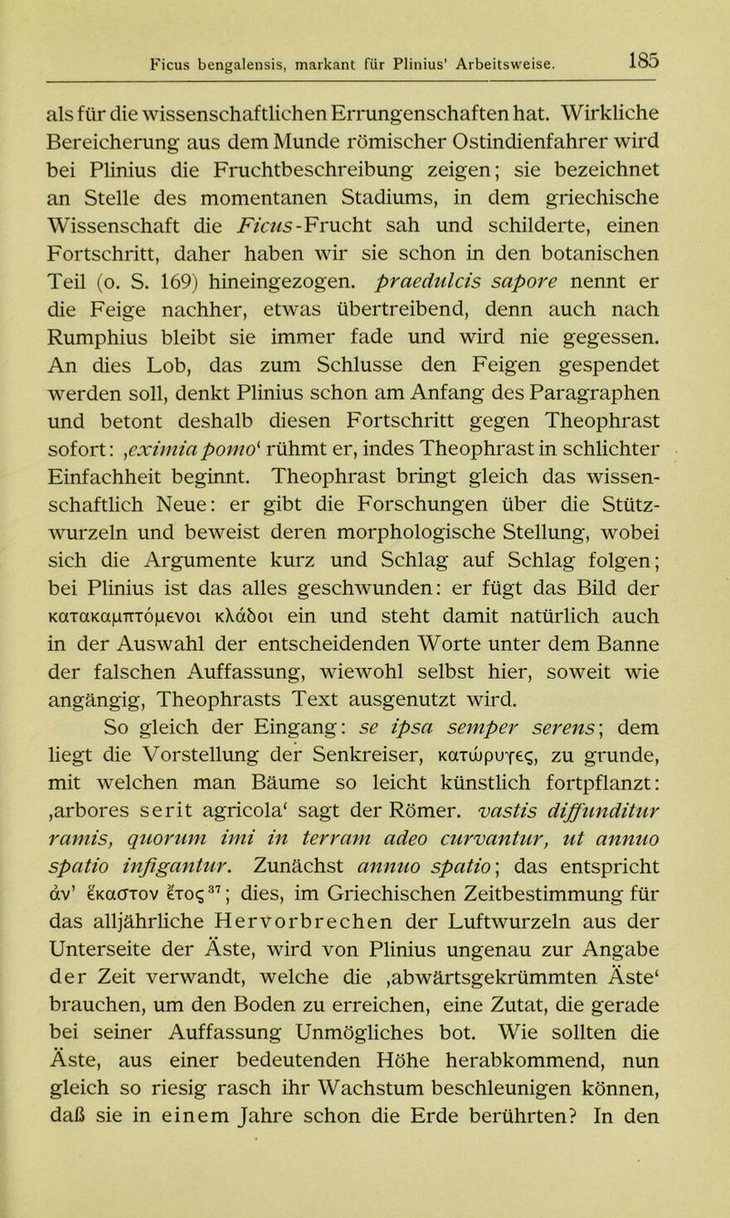 als für die wissenschaftlichen Errungenschaften hat. Wirkliche Bereicherung aus dem Munde römischer Ostindienfahrer wird bei Plinius die Fruchtbeschreibung zeigen; sie bezeichnet an Stelle des momentanen Stadiums, in dem griechische Wissenschaft die Ficus-Frucht sah und schilderte, einen Fortschritt, daher haben wir sie schon in den botanischen Teil (o. S. 169) hineingezogen, praedulcis sapore nennt er die Feige nachher, etwas übertreibend, denn auch nach Rumphius bleibt sie immer fade und wird nie gegessen. An dies Lob, das zum Schlüsse den Feigen gespendet werden soll, denkt Plinius schon am Anfang des Paragraphen und betont deshalb diesen Fortschritt gegen Theophrast sofort: yeximiapomo‘ rühmt er, indes Theophrast in schlichter Einfachheit beginnt. Theophrast bringt gleich das wissen- schaftlich Neue: er gibt die Forschungen über die Stütz- wurzeln und beweist deren morphologische Stellung, wobei sich die Argumente kurz und Schlag auf Schlag folgen; bei Plinius ist das alles geschwunden: er fügt das Bild der KaTamgnröiuevoi kXcxöoi ein und steht damit natürlich auch in der Auswahl der entscheidenden Worte unter dem Banne der falschen Auffassung, wiewohl selbst hier, soweit wie angängig, Theophrasts Text ausgenutzt wird. So gleich der Eingang: se ipsa semper serens; dem liegt die Vorstellung der Senkreiser, KaxwpuYeq, zu gründe, mit welchen man Bäume so leicht künstlich fortpflanzt: ,arbores serit agricola* sagt der Römer, vastis diffunditur ramis, quorum imi in terram adeo curvantur, ut annuo spatio infigantur. Zunächst annuo spat io; das entspricht av’ gkciötov eioq37; dies, im Griechischen Zeitbestimmung für das alljährliche Hervorbrechen der Luftwurzeln aus der Unterseite der Äste, wird von Plinius ungenau zur Angabe der Zeit verwandt, welche die ,abwärtsgekrümmten Äste‘ brauchen, um den Boden zu erreichen, eine Zutat, die gerade bei seiner Auffassung Unmögliches bot. Wie sollten die Äste, aus einer bedeutenden Höhe herabkommend, nun gleich so riesig rasch ihr Wachstum beschleunigen können, daß sie in einem Jahre schon die Erde berührten? In den