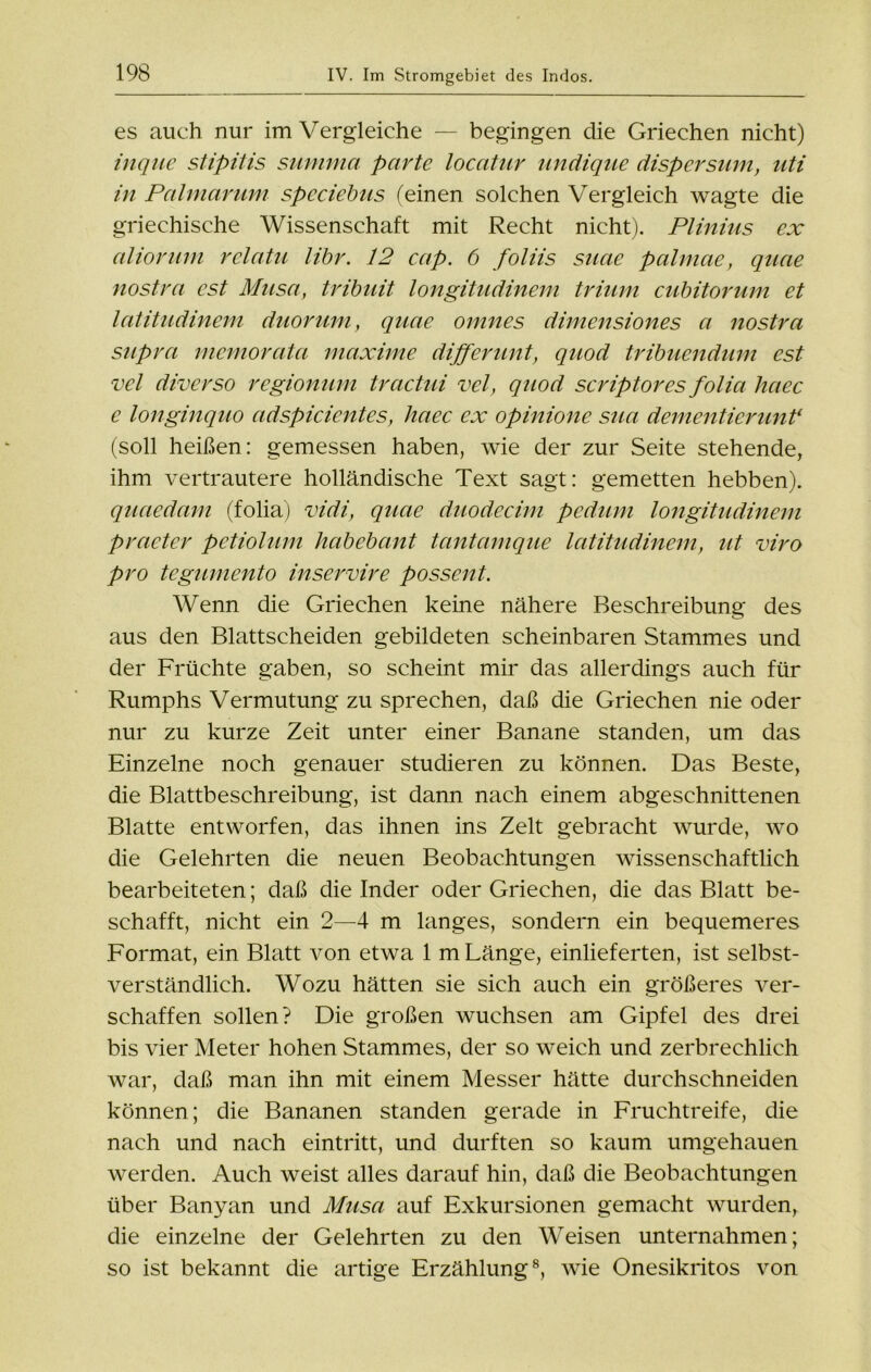 es auch nur im Vergleiche — begingen die Griechen nicht) inqiie stipitis summa parte locatur undique dispersum, uti in Palmar um spcciebus (einen solchen Vergleich wagte die griechische Wissenschaft mit Recht nicht). Plinius ex aliorum rclatu libr. 12 cap. 6 foliis suae palmae, quae nostra cst Musa, tribuit longitudinem trium cubitorum et latitudinem duorum, quae omnes dimensiones a nostra supra mcmorata maxime differunt, quod tribuendum est vel diverso regionum tractui vel, quod scriptores folia haec e longinquo adspicientes, haec ex opinione sua dementierimt1 (soll heißen: gemessen haben, wie der zur Seite stehende, ihm vertrautere holländische Text sagt: gemetten hebben). quaedam (folia) vidi, quae duodecim pedum longitudinem praeter petiolum habebant tantamque latitudinem, ut viro pro tegumento inservire possent. Wenn die Griechen keine nähere Beschreibung des aus den Blattscheiden gebildeten scheinbaren Stammes und der Früchte gaben, so scheint mir das allerdings auch für Rumphs Vermutung zu sprechen, daß die Griechen nie oder nur zu kurze Zeit unter einer Banane standen, um das Einzelne noch genauer studieren zu können. Das Beste, die Blattbeschreibung, ist dann nach einem abgeschnittenen Blatte entworfen, das ihnen ins Zelt gebracht wurde, wo die Gelehrten die neuen Beobachtungen wissenschaftlich bearbeiteten; daß die Inder oder Griechen, die das Blatt be- schafft, nicht ein 2—4 m langes, sondern ein bequemeres Format, ein Blatt von etwa 1 m Länge, einlieferten, ist selbst- verständlich. Wozu hätten sie sich auch ein größeres ver- schaffen sollen? Die großen wuchsen am Gipfel des drei bis vier Meter hohen Stammes, der so weich und zerbrechlich war, daß man ihn mit einem Messer hätte durchschneiden können; die Bananen standen gerade in Fruchtreife, die nach und nach eintritt, und durften so kaum umgehauen werden. Auch weist alles darauf hin, daß die Beobachtungen über Banyan und Musa auf Exkursionen gemacht wurden, die einzelne der Gelehrten zu den Weisen unternahmen; so ist bekannt die artige Erzählung8, wie Onesikritos von