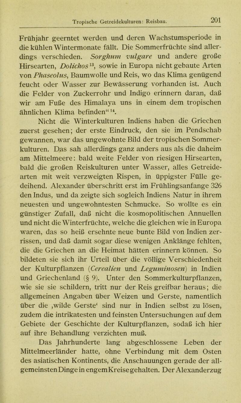 Tropische Getreidekulturen: Reisbau. Frühjahr geerntet werden und deren Wachstumsperiode in die kühlen Wintermonate fällt. Die Sommerfrüchte sind aller- dings verschieden. Sorghum vulgare und andere große Hirsearten, Dolichos13, sowie in Europa nicht gebaute Arten von Phaseolus, Baumwolle und Reis, wo das Klima genügend feucht oder Wasser zur Bewässerung vorhanden ist. Auch die Felder von Zuckerrohr und Indigo erinnern daran, daß wir am Fuße des Himalaya uns in einem dem tropischen ähnlichen Klima befinden“ u. Nicht die Winterkulturen Indiens haben die Griechen zuerst gesehen; der erste Eindruck, den sie im Pendschab gewannen, war das ungewohnte Bild der tropischen Sommer- kulturen. Das sah allerdings ganz anders aus als die daheim am Mittelmeere: bald weite Felder von riesigen Hirsearten, bald die großen Reiskulturen unter Wasser, alles Getreide- arten mit weit verzweigten Rispen, in üppigster Fülle ge- deihend. Alexander überschritt erst im Frühlingsanfänge 326 den Indus, und da zeigte sich sogleich Indiens Natur in ihrem neuesten und ungewohntesten Schmucke. So wollte es ein günstiger Zufall, daß nicht die kosmopolitischen Annuellen und nicht die Winterfrüchte, welche die gleichen wie in Europa waren, das so heiß ersehnte neue bunte Bild von Indien zer- rissen, und daß damit sogar diese wenigen Anklänge fehlten, die die Griechen an die Heimat hätten erinnern können. So bildeten sie sich ihr Urteil über die völlige Verschiedenheit der Kulturpflanzen (Cerealien und Leguminosen) in Indien und Griechenland (§ 9). Unter den Sommerkulturpflanzen, wie sie sie schildern, tritt nur der Reis greifbar heraus; die allgemeinen Angaben über Weizen und Gerste, namentlich über die ,wilde Gerste* sind nur in Indien selbst zu lösen, zudem die intrikatesten und feinsten Untersuchungen auf dem Gebiete der Geschichte der Kulturpflanzen, sodaß ich hier auf ihre Behandlung verzichten muß. Das Jahrhunderte lang abgeschlossene Leben der Mittelmeerländer hatte, ohne Verbindung mit dem Osten des asiatischen Kontinents, die Anschauungen gerade der all- gemeinsten Dinge in engemKreise gehalten. Der Alexanderzug
