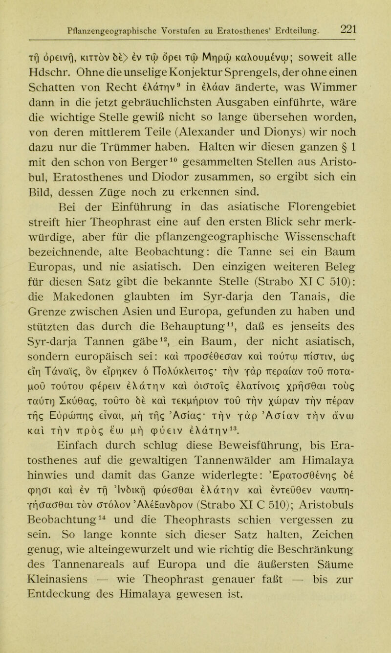 Tfj öpeivf), kittöv be> dv tüj öpei tüj Mppuj KaXoupevw; soweit alle Hdschr. Ohne die unselige Konjektur Sprengels, der ohne einen Schatten von Recht dXcrrriv9 in eXdav änderte, was Wimmer dann in die jetzt gebräuchlichsten Ausgaben einführte, wäre die wichtige Stelle gewiß nicht so lange übersehen worden, von deren mittlerem Teile (Alexander und Dionys) wir noch dazu nur die Trümmer haben. Halten wir diesen ganzen § 1 mit den schon von Berger10 gesammelten Stellen aus Aristo- bul, Eratosthenes und Diodor zusammen, so ergibt sich ein Bild, dessen Züge noch zu erkennen sind. Bei der Einführung in das asiatische Florengebiet streift hier Theophrast eine auf den ersten Blick sehr merk- würdige, aber für die pflanzengeographische Wissenschaft bezeichnende, alte Beobachtung: die Tanne sei ein Baum Europas, und nie asiatisch. Den einzigen weiteren Beleg für diesen Satz gibt die bekannte Stelle (Strabo XI C 510): die Makedonen glaubten im Syr-darja den Tanais, die Grenze zwischen Asien und Europa, gefunden zu haben und stützten das durch die Behauptung11, daß es jenseits des Syr-darja Tannen gäbe12, ein Baum, der nicht asiatisch, sondern europäisch sei: Kai TrpocreOecrav Kai toutoj Tncrxiv, uüc; eiY| Tdva'ic;, ov eippKev 6 TToXÜKXeixocy xpv pdp Tiepaiav tou ixoxa- pou toutou cpepeiv eXdxr|v Kai öiöToi^ eXaxivoic; XPBö’Bai xou£ TauTV) ÜKiJÖaq, touto öe Kai TeKpppiov tou xpv x^pav njv Tiepav xfjq Eupuumi«; eivai, pij Tr\c, 5Aaia<;‘ xpv pap ’Acriav xtjv avai Kai xijv Trpöq eaj pf] qpueiv eXdxpv13. Einfach durch schlug diese Beweisführung, bis Era- tosthenes auf die gewaltigen Tannenwälder am Himalaya hinwies und damit das Ganze widerlegte: ’EpaTocr06vr|<; be qppai Kai ev xr) ’IvbtKf] cpueaöai eXaxpv Kai evxeuöev vauTrp- pijaacröai xöv crxöXov ’AXeHavbpov (Strabo XI C 510); Aristobuls Beobachtung14 und die Theophrasts schien vergessen zu sein. So lange konnte sich dieser Satz halten, Zeichen genug, wie alteingewurzelt und wie richtig die Beschränkung des Tannenareals auf Europa und die äußersten Säume Kleinasiens — wie Theophrast genauer faßt — bis zur Entdeckung des Himalaya gewesen ist.