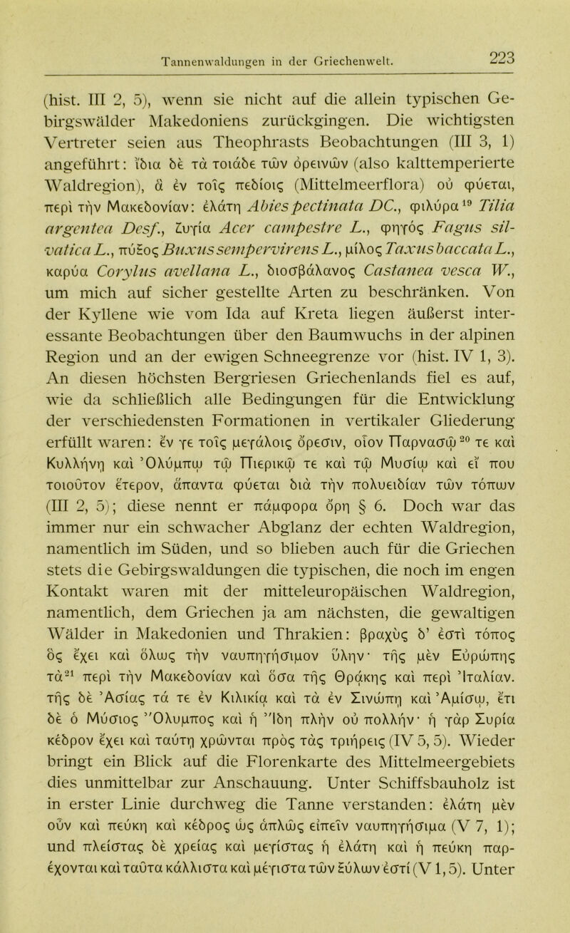 Tannenwaldungen in der Griechenwelt. (hist. III 2, 5), wenn sie nicht auf die allein typischen Ge- birgswälder Makedoniens zurückgingen. Die wichtigsten Vertreter seien aus Theophrasts Beobachtungen (III 3, 1) angeführt: i'bia be Ta xoiabe tuuv öpeivüuv (also kalttemperierte Waldregion), d ev xoiq Tiebioiq (Mittelmeerflora) ou qpuexai, TT€pi xgv MaKeboviav: eXaxg Abiespectinata DC., cpiXupa19 Tilici argcntea Des/'., Zvjia Acer campestre L., cprjYÖ^ Fagus sil- vaticaL., ttuHoqBuxussempervirensL., giXo<; TaxusbaccataL., Kapua Corylus avellana L., bioaßaXavos Castanea vescci W., um mich auf sicher gestellte Arten zu beschränken. Von der Kyllene wie vom Ida auf Kreta liegen äußerst inter- essante Beobachtungen über den Baumwuchs in der alpinen Region und an der ewigen Schneegrenze vor (hist. IV 1, 3). An diesen höchsten Bergriesen Griechenlands fiel es auf, wie da schließlich alle Bedingungen für die Entwicklung der verschiedensten Formationen in vertikaler Gliederung erfüllt waren: ev ye xoi<; gepaXoi^ öpecnv, olov TTapvacruj20 re Kai KuXXgvg Kai ’OXugTrw tuj TTiepiKw te Kai tuj Mucfiuj Kai ei' ttou toioutov exepov, onxavTa qpuexai bia xgv TroXueibiav tüuv töttuuv (III 2, 5); diese nennt er Tragqpopa öpg § 6. Doch war das immer nur ein schwacher Abglanz der echten Waldregion, namentlich im Süden, und so blieben auch für die Griechen stets die Gebirgswaldungen die typischen, die noch im engen Kontakt waren mit der mitteleuropäischen Waldregion, namentlich, dem Griechen ja am nächsten, die gewaltigen Wälder in Makedonien und Thrakien: ßpaxu^ b’ eori xÖTiog oq exei Kai öXuuc; rf)v vauTTgYgcngov üXgv xf|<^ gev Eupumgs xa21 ixepi xgv MaKeboviav Kai boa Tgc; 0paKg^ Kai Tiepi ’lxaXiav. TY\q be ’Acriac; Ta xe ev KiXiKia Kai Ta ev Xivdnxg Kai ’Agiaiu, exi be ö Mucnoc; 3,OXugxroq Kai g 5'lbg xrXf]v ou TroXXf|V* f] yap Xupia Kebpov exei Kai xauTg xpwvxai Trpö^ tok; xpigpeiq (IV 5, 5). Wieder bringt ein Blick auf die Florenkarte des Mittelmeergebiets dies unmittelbar zur Anschauung. Unter Schiffsbauholz ist in erster Linie durchweg die Tanne verstanden: eXaxg gev ouv Kai TteuKg Kai Kebpoc; uu<; airXüu^ erneiv vauTTgYgCFiga (V 7, 1); und TiXeiaxac; be xptmq Kai geyiOTaq g eXaxg Kai g TieuKg Trap- exovxaiKaixauxaKdXXiaxaKaigeYiaTaTÜJvHuXujv e(JTi(V 1,5). Unter