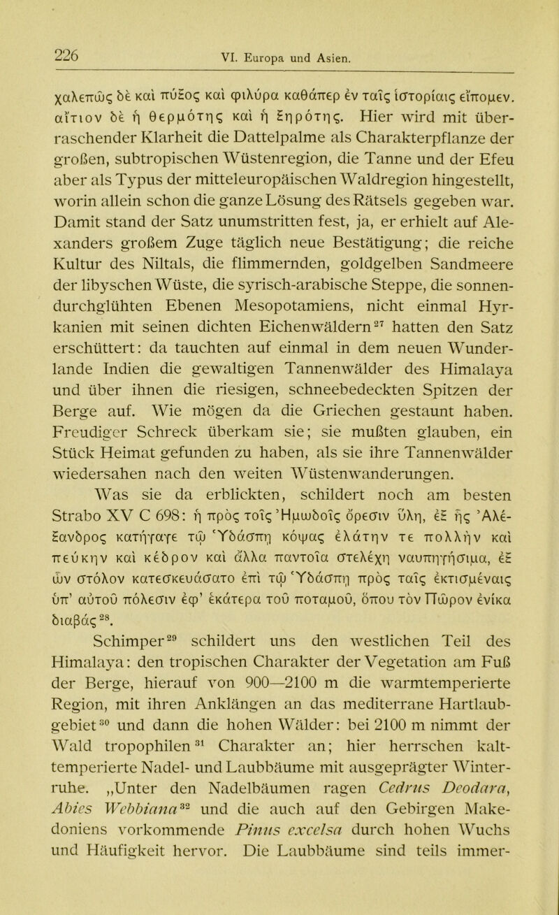 XaXexrÜjg be Kai TiuHoq Kai qpiXupa KaOaTTep ev xai$ Icrxopiais enxopev. aixiov be n Oeppöiri^ Kai r\ Hr) poxr|<;. Hier wird mit über- raschender Klarheit die Dattelpalme als Charakterpflanze der großen, subtropischen Wüstenregion, die Tanne und der Efeu aber als Typus der mitteleuropäischen Waldregion hingestellt, worin allein schon die ganze Lösung des Rätsels gegeben war. Damit stand der Satz unumstritten fest, ja, er erhielt auf Ale- xanders großem Zuge täglich neue Bestätigung; die reiche Kultur des Niltals, die flimmernden, goldgelben Sandmeere der libyschen Wüste, die syrisch-arabische Steppe, die sonnen- durchglühten Ebenen Mesopotamiens, nicht einmal Hyr- kanien mit seinen dichten Eichenwäldern27 hatten den Satz erschüttert: da tauchten auf einmal in dem neuen Wunder- lande Indien die gewaltigen Tannenwälder des Himalaya und über ihnen die riesigen, schneebedeckten Spitzen der Berge auf. Wie mögen da die Griechen gestaunt haben. Freudiger Schreck überkam sie; sie mußten glauben, ein Stück Heimat gefunden zu haben, als sie ihre Tannenwälder wiedersahen nach den weiten Wüstenwanderungen. Was sie da erblickten, schildert noch am besten Strabo XV C 698: fj Tipo^ xoiq ’Hjuuubois öpecnv uXr|, et fjq AXe- Havbpot; Kaxipfaye tuj cYbacmr] Koipaq eXaxrjv xe TroXXijv Kai ttgukv]v Kai Kebpov Kai d'XXa Travxoia crxeXexri vauTuppjcripa, e£ ujv crxöXov KaxecTKGudaaxo gtt'i xuj 'Ybacnxri xxpö<^ xaic; GKXi(j|uevaic; utt’ auxou ttoXgoiv ecp’ GKaxepa xou Tioxagou, öttou xövTTüupov evKa biaßdq28. Schimper29 schildert uns den westlichen Teil des Himalaya: den tropischen Charakter der Vegetation am Fuß der Berge, hierauf von 900—2100 m die warmtemperierte Region, mit ihren Anklängen an das mediterrane Hartlaub- gebiet30 und dann die hohen Wälder: bei 2100 m nimmt der Wald tropophilen31 Charakter an; hier herrschen kalt- temperierte Nadel- und Laubbäume mit ausgeprägter Winter- ruhe. „Unter den Nadelbäumen ragen Cedrus Deodara, Abies Webbinna32 und die auch auf den Gebirgen Make- doniens vorkommende Pinns excelsa durch hohen Wuchs und Häufigkeit hervor. Die Laubbäume sind teils immer-